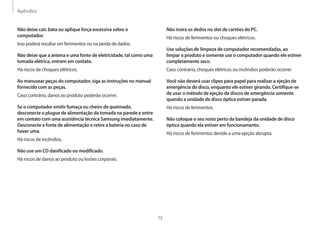 Apêndice
75
Não insira os dedos no slot de cartões do PC.
Há riscos de ferimentos ou choques elétricos.
Use soluções de limpeza de computador recomendadas, ao
limpar o produto e somente use o computador quando ele estiver
completamente seco.
Caso contrário, choques elétricos ou incêndios poderão ocorrer.
Você não deverá usar clipes para papel para realizar a ejeção de
emergência do disco, enquanto ele estiver girando. Certifique-se
de usar o método de ejeção de discos de emergência somente
quando a unidade de disco óptica estiver parada.
Há riscos de ferimentos.
Não coloque o seu rosto perto da bandeja da unidade de disco
óptica quando ela estiver em funcionamento.
Há riscos de ferimentos devido a uma ejeção abrupta.
Não deixe cair, bata ou aplique força excessiva sobre o
computador.
Isso poderá resultar em ferimentos ou na perda de dados.
Não deixe que a antena e uma fonte de eletricidade, tal como uma
tomada elétrica, entrem em contato.
Há riscos de choques elétricos.
Ao manusear peças do computador, siga as instruções no manual
fornecido com as peças.
Caso contrário, danos ao produto poderão ocorrer.
Se o computador emitir fumaça ou cheiro de queimado,
desconecte o plugue de alimentação da tomada na parede e entre
em contato com uma assistência técnica Samsung imediatamente.
Desconecte a fonte de alimentação e retire a bateria no caso de
haver uma.
Há riscos de incêndios.
Não use um CD danificado ou modificado.
Há riscos de danos ao produto ou lesões corporais.
 