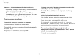 Apêndice
76
Certifique-se de fechar a tampa do computador antes de conectar
a alimentação após uma remontagem.
Há risco de choques elétricos se o seu corpo tocar em uma peça
interna.
Somente use peças autorizadas pela Samsung.
Caso contrário, incêndios ou danos ao produto poderão ocorrer.
Nunca desmonte ou repare o produto você mesmo.
Se o computador for manuseado ou reparado por uma pessoa
desqualificado, a garantia não cobrirá as taxas de reparo. Há riscos de
acidentes. Use assistências técnicas Samsung autorizadas.
Para conectar um dispositivo que não seja fabricado ou
autorizado pela Samsung, consulte a assistência técnica Samsung
antes de conectar o dispositivo.
Há risco de danificar o produto.
Mantenha o computador afastado de material magnético.
• 	Os materiais magnéticos podem causar o mau funcionamento
do computador ou descarregar a bateria.
• 	Para evitar danificar o computador ou cartões de tarja
magnética, tais como cartões de crédito, mantenha os cartões
com banda magnética afastados do computador.
Relacionado com atualização
Tome cuidado ao tocar no produto ou em suas peças.
O dispositivo poderá ser danificado ou você se ferir.
Tome cuidado para não arremessar ou deixar cair o computador
ou as suas peças.
Isso pode causar ferimentos ou danos ao produto.
 