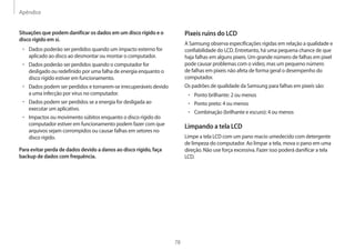 Apêndice
78
Pixeis ruins do LCD
A Samsung observa especificações rígidas em relação a qualidade e
confiabilidade do LCD. Entretanto, há uma pequena chance de que
haja falhas em alguns pixeis. Um grande número de falhas em pixel
pode causar problemas com o vídeo, mas um pequeno número
de falhas em pixeis não afeta de forma geral o desempenho do
computador.
Os padrões de qualidade da Samsung para falhas em pixeis são:
• 	Ponto brilhante: 2 ou menos
• 	Ponto preto: 4 ou menos
• 	Combinação (brilhante e escuro): 4 ou menos
Limpando a tela LCD
Limpe a tela LCD com um pano macio umedecido com detergente
de limpeza do computador. Ao limpar a tela, mova o pano em uma
direção. Não use força excessiva. Fazer isso poderá danificar a tela
LCD.
Situações que podem danificar os dados em um disco rígido e o
disco rígido em si.
• 	Dados poderão ser perdidos quando um impacto externo for
aplicado ao disco ao desmontar ou montar o computador.
• 	Dados poderão ser perdidos quando o computador for
desligado ou redefinido por uma falha de energia enquanto o
disco rígido estiver em funcionamento.
• 	Dados podem ser perdidos e tornarem-se irrecuperáveis devido
a uma infecção por vírus no computador.
• 	Dados podem ser perdidos se a energia for desligada ao
executar um aplicativo.
• 	Impactos ou movimento súbitos enquanto o disco rígido do
computador estiver em funcionamento podem fazer com que
arquivos sejam corrompidos ou causar falhas em setores no
disco rígido.
Para evitar perda de dados devido a danos ao disco rígido, faça
backup de dados com frequência.
 