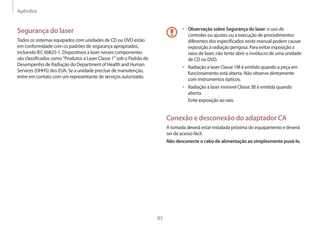 Apêndice
83
• 	Observação sobre Segurança do laser: o uso de
controles ou ajustes ou a execução de procedimentos
diferentes dos especificados neste manual podem causar
exposição à radiação perigosa. Para evitar exposição a
raios de laser, não tente abrir o invólucro de uma unidade
de CD ou DVD.
• 	Radiação a laser Classe 1M é emitida quando a peça em
funcionamento está aberta. Não observe diretamente
com instrumentos ópticos.
• 	Radiação a laser invisível Classe 3B é emitida quando
aberta.
Evite exposição ao raio.
Conexão e desconexão do adaptador CA
A tomada deverá estar instalada próxima do equipamento e deverá
ser de acesso fácil.
Não desconecte o cabo de alimentação ao simplesmente puxá-lo.
Segurança do laser
Todos os sistemas equipados com unidades de CD ou DVD estão
em conformidade com os padrões de segurança apropriados,
incluindo IEC 60825-1. Dispositivos a laser nesses componentes
são classificados como Produtos a Laser Classe 1 sob o Padrão de
Desempenho de Radiação do Department of Health and Human
Services (DHHS) dos EUA. Se a unidade precisar de manutenção,
entre em contato com um representante de serviços autorizado.
 