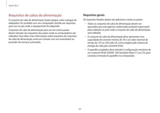 Apêndice
84
Requisitos gerais
Os requisitos listados abaixo são aplicáveis a todos os países:
• 	Todos os conjuntos de cabo de alimentação devem ser
aprovados por uma agência credenciada aceitável responsável
pela avaliação no país onde o conjunto de cabo de alimentação
será utilizado.
• 	O conjunto de cabo de alimentação deve apresentar uma
capacidade de corrente mínima de 7A e um valor nominal de
tensão de 125 ou 250 volts CA, como exigido pelo sistema de
energia de cada país (somente EUA).
• 	O aparelho acoplador deve atender à configuração mecânica de
um conector EN 60 320/IEC 320 Standard Sheet C7 (ou C5), para
conexão à entrada do aparelho no computador.
Requisitos de cabos de alimentação
O conjunto de cabo de alimentação (todos plugue, cabo e plugue de
adaptador CA) recebido com seu computador atende aos requisitos
para uso no país onde o equipamento foi adquirido.
Conjuntos de cabo de alimentação para uso em outros países
devem atender aos requisitos dos países onde os computadores são
utilizados. Para obter mais informações sobre requisitos de conjuntos
de cabo de alimentação, entre em contato com um revendedor ou
provedor de serviços autorizado.
 