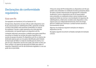 Apêndice
85
A força do campo de RF do dispositivo ou dispositivos sem fio que
podem estar embutidos no notebook encontra-se bastante abaixo
de todos os limites internacionais de exposição RF conhecidos
atualmente. Como os dispositivos sem fio (os quais podem
estar embutidos no notebook) emitem menos energia do que
aquela permitida nas normas e recomendações de segurança de
radiofreqüência, o fabricante considera estes dispositivos como
seguros para uso. Independentemente dos níveis de energia,
deve ter cuidado para minimizar o contato humano durante o
funcionamento normal.
Algumas circunstâncias requerem restrições em relação a
dispositivos sem fio.
Na página seguinte encontram-se listados exemplos de restrições
comuns:
Declarações de conformidade
regulatória
Guia sem fio
(Se equipado com banda de 2,4 G ou banda de 5 G)
Energia baixa, dispositivos do tipo LAN por rádio (dispositivos sem
fio de comunicação por radiofrequência (RF)), operando na banda
2,4 GHz/5 GHz podem estar presentes (embutidos) no sistema
do notebook. A secção a seguir apresenta uma visão geral das
considerações a ter quando operar um dispositivo sem fio.
Limitações adicionais, precauções e cuidados para países específicos
encontram-se listadas nas secções dos países específicos (ou
secções de grupos de países). Os dispositivos sem fio no sistema são
destinados apenas para uso nos países identificados pelo Símbolo
de Aprovação de Rádio no rotulo de classificação do sistema. Se o
país em que o dispositivo sem fio será usado, não estiver na lista, por
favor contate a sua agencia de Aprovação de Rádio para saber os
requisitos. Dispositivos sem fio são fortemente regulados e o seu uso
pode não ser permitido.
 