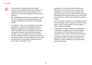 Apêndice
86
• 	Cada país tem as suas próprias restrições de uso de
dispositivos sem fio. Uma vez que o seu sistema está
equipado com um dispositivo sem fio, quando viajar
para outros países com o seu sistema, verifique junto das
autoridades de Aprovação de Rádio quais as restrições de
uso de dispositivos sem fio antes de viajar para o país de
destino.
• 	Se o sistema já veio equipado com um dispositivo interno
sem fio embutido, não use o dispositivo sem fio, sem que
todas as capas e escudos estejam no devido lugar e o
sistema totalmente montado.
• 	Os dispositivos sem fio não podem ser reparados pelo
usuário. Não os modifique de modo algum. Modificar
um dispositivo sem fio irá anular sua autorização de
utilização. Por favor contate o fabricante para reparação.
• 	Use apenas unidades aprovadas para o país no qual o
dispositivo será usado. Consulte o Kit de Restauro do
Sistema ou contate a assistência técnica do fabricante
para mais informação.
• 	A comunicação de radiofrequência sem fio pode
interferir com o equipamento em aviões comerciais. Os
regulamentos atuais sobre aviação requerem que os
dispositivos sem fio sejam desligados enquanto viaja de
aeronave.
802.11ABGN (também conhecido como Ethernet ouWi-Fi
sem fio) e dispositivos de comunicação Bluetooth são
exemplos de dispositivos que oferecem comunicação
sem fio.
• 	Em ambientes onde o risco de interferência com outros
dispositivos ou serviços seja prejudicial ou tido como
prejudicial, a opção de usar um dispositivo sem fio é
restrita ou proibida. Aeroportos, Hospitais ou atmosferas
carregadas de oxigênio ou gás inflamável são alguns
exemplos onde o uso de dispositivos sem fio pode ser
restrito ou proibido. Quando em ambientes em que você
não sabe das sanções do uso de dispositivos sem fio, peça
autorização junto da autoridade competente antes de
usar ou ligar um dispositivo sem fio.
 