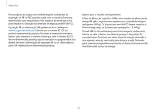 Apêndice
91
Apenas para o modelo correspondente.
ATaxa de Absorção Específica (SAR) é uma medida de absorção de
energia RF pelo corpo humano expresso em unidade de watt por
quilograma (W/kg). Os dispositivos sem fio FCC devem respeitar o
limite de segurança de 1,6 watts por quilograma (1,6W/kg).
O nível SAR do dispositivo enquanto funciona pode ser bastante
inferior ao valor máximo. Isso deve-se porque o dispositivo foi
concebido para funcionar em vários níveis de energia, de modo a
usar apenas a energia necessária para alcançar a rede. De modo
geral, quando mais próximo você estiver da base da antena sem fio,
mais baixo será a saída de energia.
Para uso junto ao corpo, esse modelo respeita as diretrizes de
exposição de RF do FCC quando usado com o acessório Samsung
determinado para esse produto. Não respeitar as restrições acima
pode resultar na violação das diretrizes de exposição de RF do FCC.
Exposição RF ou informação SAR podem ver lidas on-line em
www.fcc.gov/oet/ea/fccid/. Esse site usa o número ID FCC do
produto no exterior do produto. Por vezes é necessário remover a
bateria para encontrar o número. Assim que tiver o número ID FCC
de um determinado produto, siga as instruções na página web e isso
deverá fornecer a informação de exposição RF ou os valores típicos
para SAR máximo de um determinado produto.
 