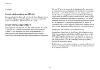 Apêndice
92
O termo IC antes do número de certificação significa apenas que
as especificações técnicas da Indústria do Canadá foram cumpridas.
Para reduzir a possível interferência rádio com outros usuários, o
tipo de antena e o seu ganho devem ser escolhidos de modo a que
o equivalente de potência isotropicamente irradiada (EIRP) não seja
mais do que o necessário para uma boa comunicação. Para evitar a
interferência de rádio no serviço licenciado, esse dispositivo destina-
se a ser operado em espaços interiores e afastado de janelas, de
modo a oferecer a máxima proteção. Equipamento (ou a sua antena
transmissora) que esteja instalado no exterior, está sujeito a licença.
(Se equipado com banda de 2,4 G ou banda de 5 G)
Energia baixa, dispositivos do tipo LAN por rádio (dispositivos sem
fio de comunicação por radiofreqüência (RF)), operando na banda
2,4 GHz/5 GHz podem estar presentes (embutidos) no sistema do
seu notebook. Esse secção apenas é aplicável se esses dispositivos
estiverem presentes. Consulte o rotulo do sistema para verificar a
presença de dispositivos sem fio.
Os dispositivos sem fio que possam estar no seu sistema destinam-se
apenas ao uso no Canadá se no rotulo do sistema existir um número
ID da Indústria do Canadá.
Canadá
Emissor não intencional por ICES-003
Esse aparelho digital não excede os limites de Classe B para emissões
de ruído de rádio para aparelhos digitais como determinado pelas
regras de interferência rádio da Indústria do Canadá.
Emissor intencional para RSS 210
Esse dispositivo está de acordo com RSS 210 da Indústria do Canadá.
A operação está sujeita ao cumprimento dessas duas condições
a seguir: (1) esse dispositivo não pode causar interferência e (2)
esse dispositivo deve aceitar qualquer interferência, incluindo
interferência que possa causar operações indesejáveis no dispositivo.
 