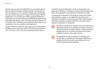 Apêndice
93
A saída de energia do dispositivo sem fio (ou dispositivos), que
pode estar embutido no notebook, encontra-se bastante abaixo dos
limites de exposição RF como determina a Indústria do Canadá.
A operação desse dispositivo está sujeita ao cumprimento dessas
duas condições a seguir: (1) esse dispositivo não pode causar
interferência prejudicial e (2) esse dispositivo deve aceitar qualquer
interferência recebida, incluindo interferência que possa causar
operações indesejáveis no dispositivo.
Para evitar a interferência de rádio no serviço licenciado, esse
dispositivo destina-se a ser operado em espaços interiores e
afastado de janelas, de modo a oferecer a máxima proteção.
Equipamento (ou a sua antena transmissora) que esteja
instalado no exterior, está sujeito a licença.
Os dispositivos sem fio não podem ser reparados pelo
usuário. Não os modifique de modo algum. Modificar um
dispositivo sem fio irá anular a autorização para o usar.
Contate o fabricante para reparação.
Quando usar uma LAN sem fio IEEE 802.11a, esse produto apenas
pode ser usado em espaços interiores, devido à sua operação na
faixa de freqüências 5,15 a 5,25 GHz. A Indústria do Canadá exige
que esse produto seja usado em espaços interiores para a faixa de
freqüências 5,15 a 5,25 GHz para reduzir a possível interferência
prejudicial no co-canal de sistemas de Satélite Móvel. Radar de alta
capacidade está alocado como o principal usuário das bandas 5,25
a 5,35 GHz e 5,65 a 5,85 GHz. Essas estações de radar podem causar
interferências com e/ou danificar nesse dispositivo.
O ganho máximo permitido da antena para usar esse dispositivo é
de 6dBi de modo a respeitar o limite E.I.R.P de faixa de freqüências
5,25 a 5,35 GHz e 5,725 a 5,85 GHz em operação ponto a ponto.
 