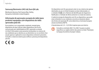 Apêndice
95
Os dispositivos sem fio que possam estar no seu sistema são apenas
destinados ao uso na União Europeia ou áreas relacionadas, se
o símbolo CE com o Número de Identificação do Organismo
Notificado e o Símbolo de Alerta estiverem no rotulo do sistema.
A saída de energia do dispositivo sem fio ou dispositivos, que pode
estar embutido no seu notebook, encontra-se bastante abaixo
dos limites de exposição RF como determina a Comissão Europeia
através da Diretiva RTTE.
A banda baixa de 5,15 – 5,35 GHz é apenas para uso interno.
Consulte as restrições 802.11b e 802.11g para os países
específicos ou regiões dentro dos países no título Restrições
no Espaço Econômico Europeu abaixo.
Samsung Electronics (UK) Ltd, Euro QA Lab.
Blackbushe Business Park SaxonyWay,Yateley,
Hampshire GU46 6GG United Kingdom
Informação de aprovação europeia de rádio (para
produtos equipados com dispositivos de rádio
aprovados pela UE)
Esse produto é um computador notebook, energia baixa,
dispositivos do tipo LAN por rádio (dispositivos sem fio de
comunicação por radiofreqüência (RF)), operando na banda
2,4 GHz/5 GHz podem estar presentes (embutidos) no sistema do
seu notebook, que se destina ao uso doméstico ou no escritório. Esse
secção apenas é aplicável se esses dispositivos estiverem presentes.
Consulte o rotulo do sistema para verificar a presença de dispositivos
sem fio.
 
