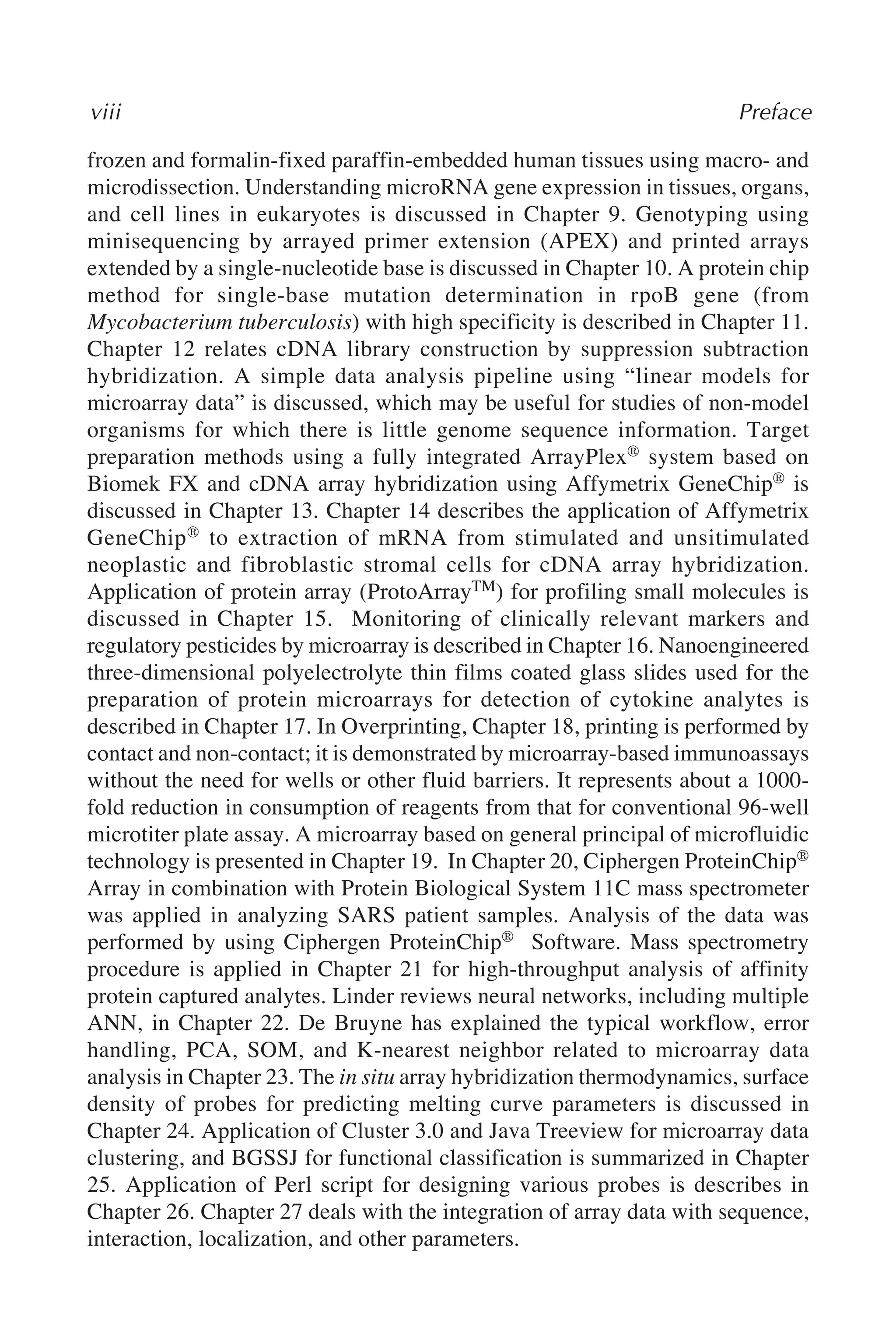 frozen and formalin-fixed paraffin-embedded human tissues using macro- and
microdissection. Understanding microRNA gene expression in tissues, organs,
and cell lines in eukaryotes is discussed in Chapter 9. Genotyping using
minisequencing by arrayed primer extension (APEX) and printed arrays
extended by a single-nucleotide base is discussed in Chapter 10. A protein chip
method for single-base mutation determination in rpoB gene (from
Mycobacterium tuberculosis) with high specificity is described in Chapter 11.
Chapter 12 relates cDNA library construction by suppression subtraction
hybridization. A simple data analysis pipeline using “linear models for
microarray data” is discussed, which may be useful for studies of non-model
organisms for which there is little genome sequence information. Target
preparation methods using a fully integrated ArrayPlex® system based on
Biomek FX and cDNA array hybridization using Affymetrix GeneChip® is
discussed in Chapter 13. Chapter 14 describes the application of Affymetrix
GeneChip® to extraction of mRNA from stimulated and unsitimulated
neoplastic and fibroblastic stromal cells for cDNA array hybridization.
Application of protein array (ProtoArrayTM) for profiling small molecules is
discussed in Chapter 15. Monitoring of clinically relevant markers and
regulatory pesticides by microarray is described in Chapter 16. Nanoengineered
three-dimensional polyelectrolyte thin films coated glass slides used for the
preparation of protein microarrays for detection of cytokine analytes is
described in Chapter 17. In Overprinting, Chapter 18, printing is performed by
contact and non-contact; it is demonstrated by microarray-based immunoassays
without the need for wells or other fluid barriers. It represents about a 1000-
fold reduction in consumption of reagents from that for conventional 96-well
microtiter plate assay. A microarray based on general principal of microfluidic
technology is presented in Chapter 19. In Chapter 20, Ciphergen ProteinChip®
Array in combination with Protein Biological System 11C mass spectrometer
was applied in analyzing SARS patient samples. Analysis of the data was
performed by using Ciphergen ProteinChip® Software. Mass spectrometry
procedure is applied in Chapter 21 for high-throughput analysis of affinity
protein captured analytes. Linder reviews neural networks, including multiple
ANN, in Chapter 22. De Bruyne has explained the typical workflow, error
handling, PCA, SOM, and K-nearest neighbor related to microarray data
analysis in Chapter 23. The in situ array hybridization thermodynamics, surface
density of probes for predicting melting curve parameters is discussed in
Chapter 24. Application of Cluster 3.0 and Java Treeview for microarray data
clustering, and BGSSJ for functional classification is summarized in Chapter
25. Application of Perl script for designing various probes is describes in
Chapter 26. Chapter 27 deals with the integration of array data with sequence,
interaction, localization, and other parameters.
viii Preface
 