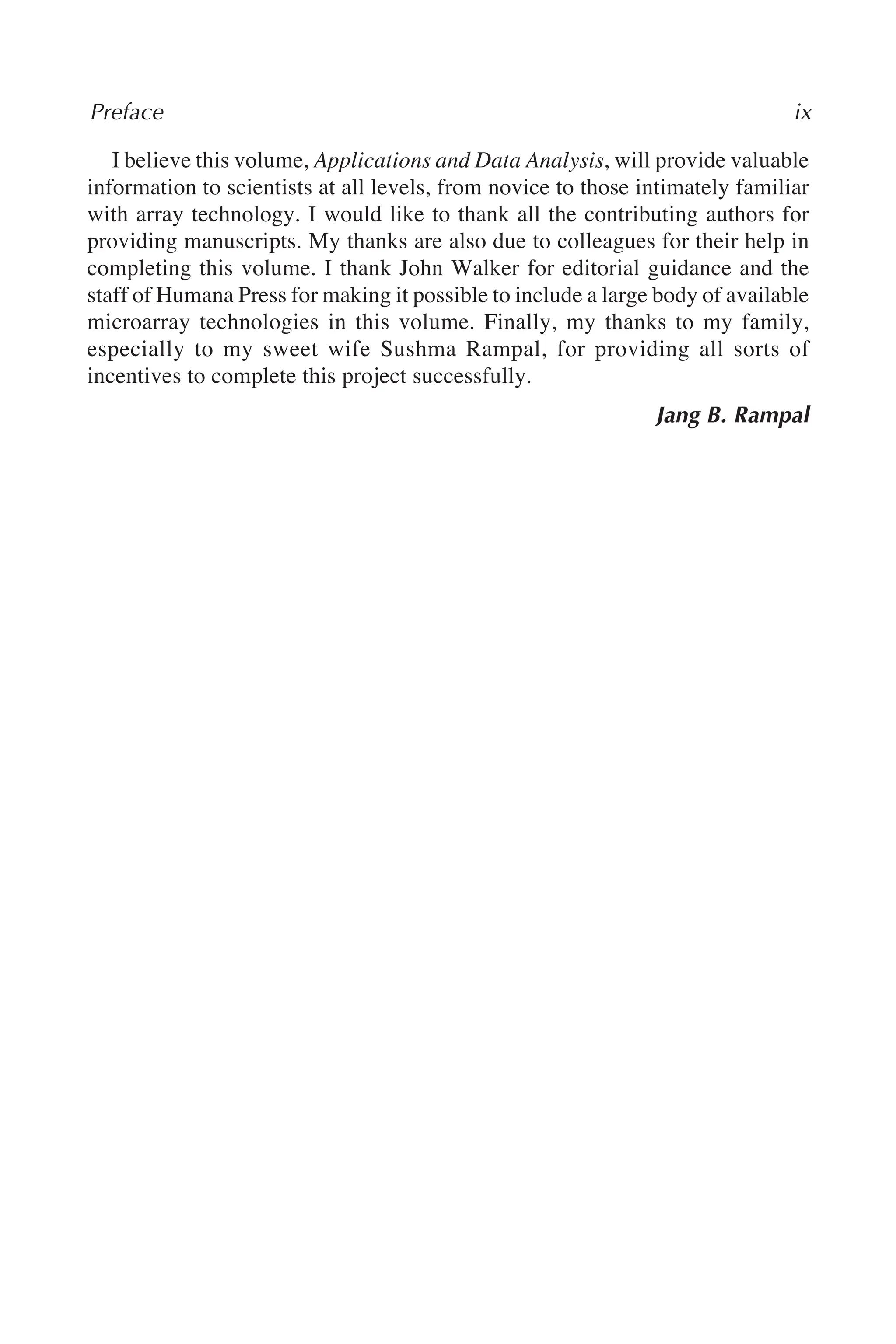 I believe this volume, Applications and Data Analysis, will provide valuable
information to scientists at all levels, from novice to those intimately familiar
with array technology. I would like to thank all the contributing authors for
providing manuscripts. My thanks are also due to colleagues for their help in
completing this volume. I thank John Walker for editorial guidance and the
staff of Humana Press for making it possible to include a large body of available
microarray technologies in this volume. Finally, my thanks to my family,
especially to my sweet wife Sushma Rampal, for providing all sorts of
incentives to complete this project successfully.
Jang B. Rampal
Preface ix
 
