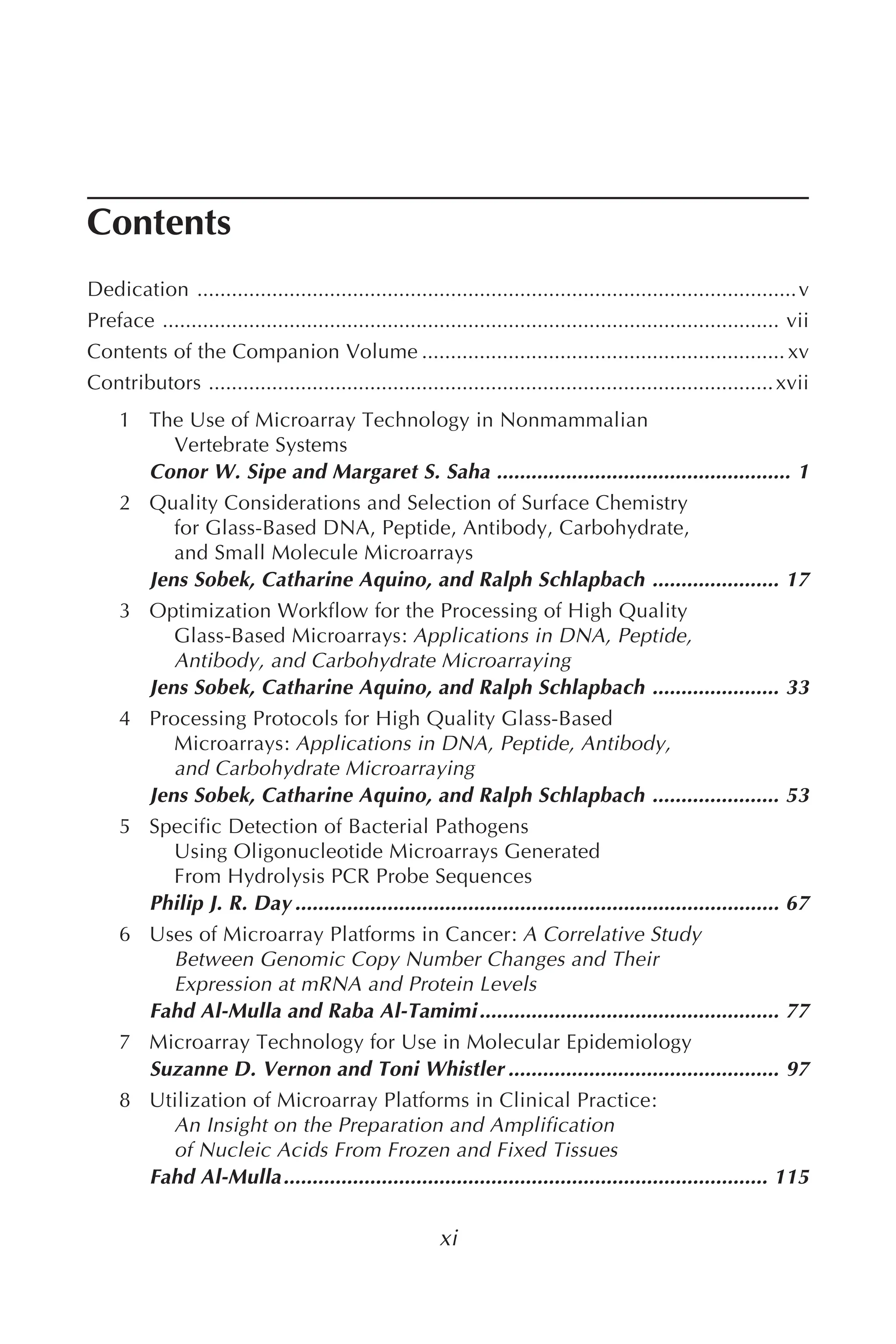 xi
Contents
Dedication ........................................................................................................v
Preface ........................................................................................................... vii
Contents of the Companion Volume ............................................................... xv
Contributors ..................................................................................................xvii
1 The Use of Microarray Technology in Nonmammalian
Vertebrate Systems
Conor W. Sipe and Margaret S. Saha ................................................... 1
2 Quality Considerations and Selection of Surface Chemistry
for Glass-Based DNA, Peptide, Antibody, Carbohydrate,
and Small Molecule Microarrays
Jens Sobek, Catharine Aquino, and Ralph Schlapbach ...................... 17
3 Optimization Workflow for the Processing of High Quality
Glass-Based Microarrays: Applications in DNA, Peptide,
Antibody, and Carbohydrate Microarraying
Jens Sobek, Catharine Aquino, and Ralph Schlapbach ...................... 33
4 Processing Protocols for High Quality Glass-Based
Microarrays: Applications in DNA, Peptide, Antibody,
and Carbohydrate Microarraying
Jens Sobek, Catharine Aquino, and Ralph Schlapbach ...................... 53
5 Specific Detection of Bacterial Pathogens
Using Oligonucleotide Microarrays Generated
From Hydrolysis PCR Probe Sequences
Philip J. R. Day .................................................................................... 67
6 Uses of Microarray Platforms in Cancer: A Correlative Study
Between Genomic Copy Number Changes and Their
Expression at mRNA and Protein Levels
Fahd Al-Mulla and Raba Al-Tamimi.................................................... 77
7 Microarray Technology for Use in Molecular Epidemiology
Suzanne D. Vernon and Toni Whistler ............................................... 97
8 Utilization of Microarray Platforms in Clinical Practice:
An Insight on the Preparation and Amplification
of Nucleic Acids From Frozen and Fixed Tissues
Fahd Al-Mulla.................................................................................... 115
 