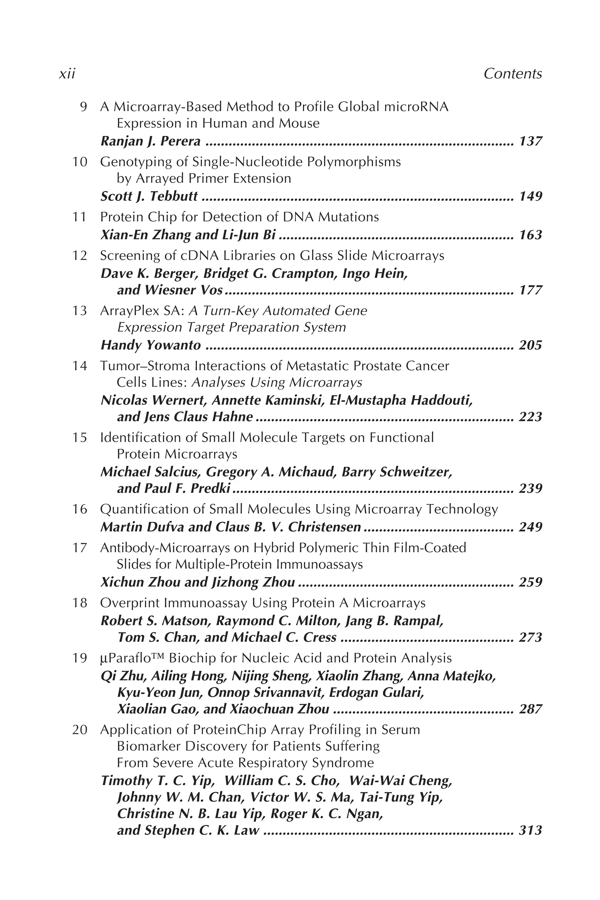 xii Contents
9 A Microarray-Based Method to Profile Global microRNA
Expression in Human and Mouse
Ranjan J. Perera ................................................................................ 137
10 Genotyping of Single-Nucleotide Polymorphisms
by Arrayed Primer Extension
Scott J. Tebbutt ................................................................................. 149
11 Protein Chip for Detection of DNA Mutations
Xian-En Zhang and Li-Jun Bi ............................................................. 163
12 Screening of cDNA Libraries on Glass Slide Microarrays
Dave K. Berger, Bridget G. Crampton, Ingo Hein,
and Wiesner Vos ........................................................................... 177
13 ArrayPlex SA: A Turn-Key Automated Gene
Expression Target Preparation System
Handy Yowanto ................................................................................ 205
14 Tumor–Stroma Interactions of Metastatic Prostate Cancer
Cells Lines: Analyses Using Microarrays
Nicolas Wernert, Annette Kaminski, El-Mustapha Haddouti,
and Jens Claus Hahne ................................................................... 223
15 Identification of Small Molecule Targets on Functional
Protein Microarrays
Michael Salcius, Gregory A. Michaud, Barry Schweitzer,
and Paul F. Predki ......................................................................... 239
16 Quantification of Small Molecules Using Microarray Technology
Martin Dufva and Claus B. V. Christensen ....................................... 249
17 Antibody-Microarrays on Hybrid Polymeric Thin Film-Coated
Slides for Multiple-Protein Immunoassays
Xichun Zhou and Jizhong Zhou ........................................................ 259
18 Overprint Immunoassay Using Protein A Microarrays
Robert S. Matson, Raymond C. Milton, Jang B. Rampal,
Tom S. Chan, and Michael C. Cress ............................................. 273
19 μParaflo™ Biochip for Nucleic Acid and Protein Analysis
Qi Zhu, Ailing Hong, Nijing Sheng, Xiaolin Zhang, Anna Matejko,
Kyu-Yeon Jun, Onnop Srivannavit, Erdogan Gulari,
Xiaolian Gao, and Xiaochuan Zhou ............................................... 287
20 Application of ProteinChip Array Profiling in Serum
Biomarker Discovery for Patients Suffering
From Severe Acute Respiratory Syndrome
Timothy T. C. Yip, William C. S. Cho, Wai-Wai Cheng,
Johnny W. M. Chan, Victor W. S. Ma, Tai-Tung Yip,
Christine N. B. Lau Yip, Roger K. C. Ngan,
and Stephen C. K. Law ................................................................. 313
 