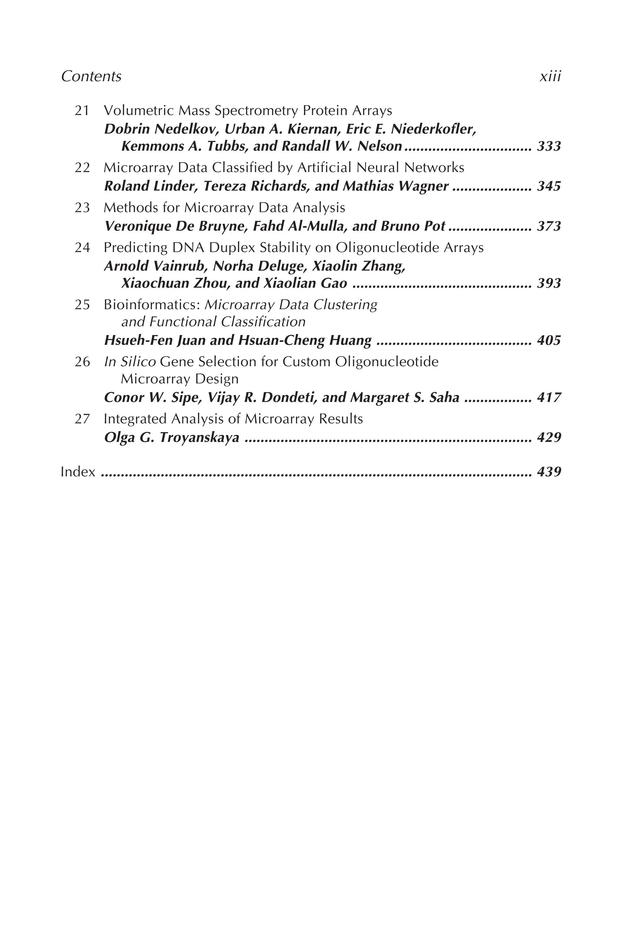 Contents xiii
21 Volumetric Mass Spectrometry Protein Arrays
Dobrin Nedelkov, Urban A. Kiernan, Eric E. Niederkofler,
Kemmons A. Tubbs, and Randall W. Nelson ................................ 333
22 Microarray Data Classified by Artificial Neural Networks
Roland Linder, Tereza Richards, and Mathias Wagner .................... 345
23 Methods for Microarray Data Analysis
Veronique De Bruyne, Fahd Al-Mulla, and Bruno Pot ..................... 373
24 Predicting DNA Duplex Stability on Oligonucleotide Arrays
Arnold Vainrub, Norha Deluge, Xiaolin Zhang,
Xiaochuan Zhou, and Xiaolian Gao ............................................. 393
25 Bioinformatics: Microarray Data Clustering
and Functional Classification
Hsueh-Fen Juan and Hsuan-Cheng Huang ....................................... 405
26 In Silico Gene Selection for Custom Oligonucleotide
Microarray Design
Conor W. Sipe, Vijay R. Dondeti, and Margaret S. Saha ................. 417
27 Integrated Analysis of Microarray Results
Olga G. Troyanskaya ........................................................................ 429
Index ............................................................................................................ 439
 