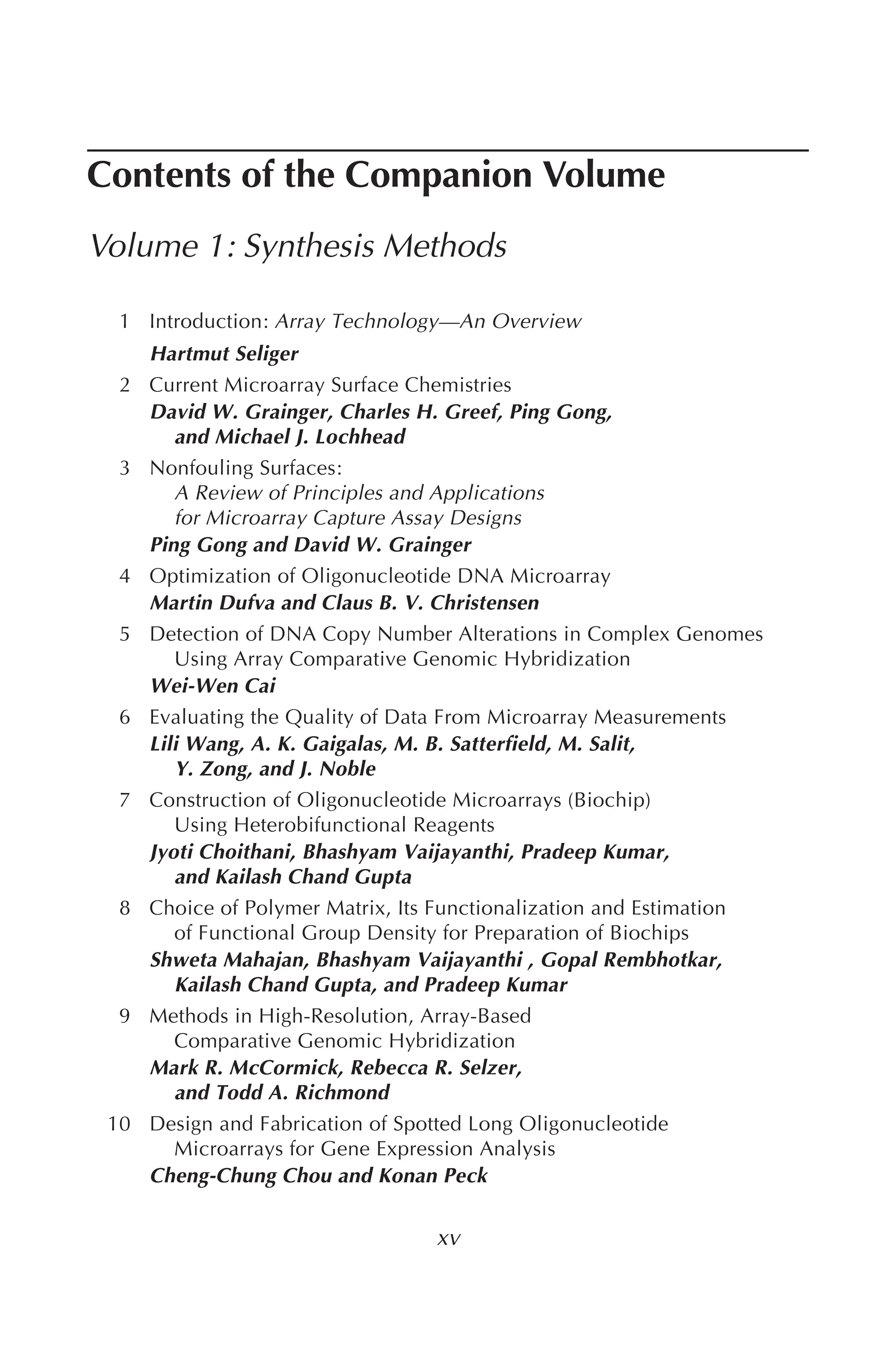 Contents of the Companion Volume
Volume 1: Synthesis Methods
1 Introduction: Array Technology—An Overview
Hartmut Seliger
2 Current Microarray Surface Chemistries
David W. Grainger, Charles H. Greef, Ping Gong,
and Michael J. Lochhead
3 Nonfouling Surfaces:
A Review of Principles and Applications
for Microarray Capture Assay Designs
Ping Gong and David W. Grainger
4 Optimization of Oligonucleotide DNA Microarray
Martin Dufva and Claus B. V. Christensen
5 Detection of DNA Copy Number Alterations in Complex Genomes
Using Array Comparative Genomic Hybridization
Wei-Wen Cai
6 Evaluating the Quality of Data From Microarray Measurements
Lili Wang, A. K. Gaigalas, M. B. Satterfield, M. Salit,
Y. Zong, and J. Noble
7 Construction of Oligonucleotide Microarrays (Biochip)
Using Heterobifunctional Reagents
Jyoti Choithani, Bhashyam Vaijayanthi, Pradeep Kumar,
and Kailash Chand Gupta
8 Choice of Polymer Matrix, Its Functionalization and Estimation
of Functional Group Density for Preparation of Biochips
Shweta Mahajan, Bhashyam Vaijayanthi , Gopal Rembhotkar,
Kailash Chand Gupta, and Pradeep Kumar
9 Methods in High-Resolution, Array-Based
Comparative Genomic Hybridization
Mark R. McCormick, Rebecca R. Selzer,
and Todd A. Richmond
10 Design and Fabrication of Spotted Long Oligonucleotide
Microarrays for Gene Expression Analysis
Cheng-Chung Chou and Konan Peck
xv
 