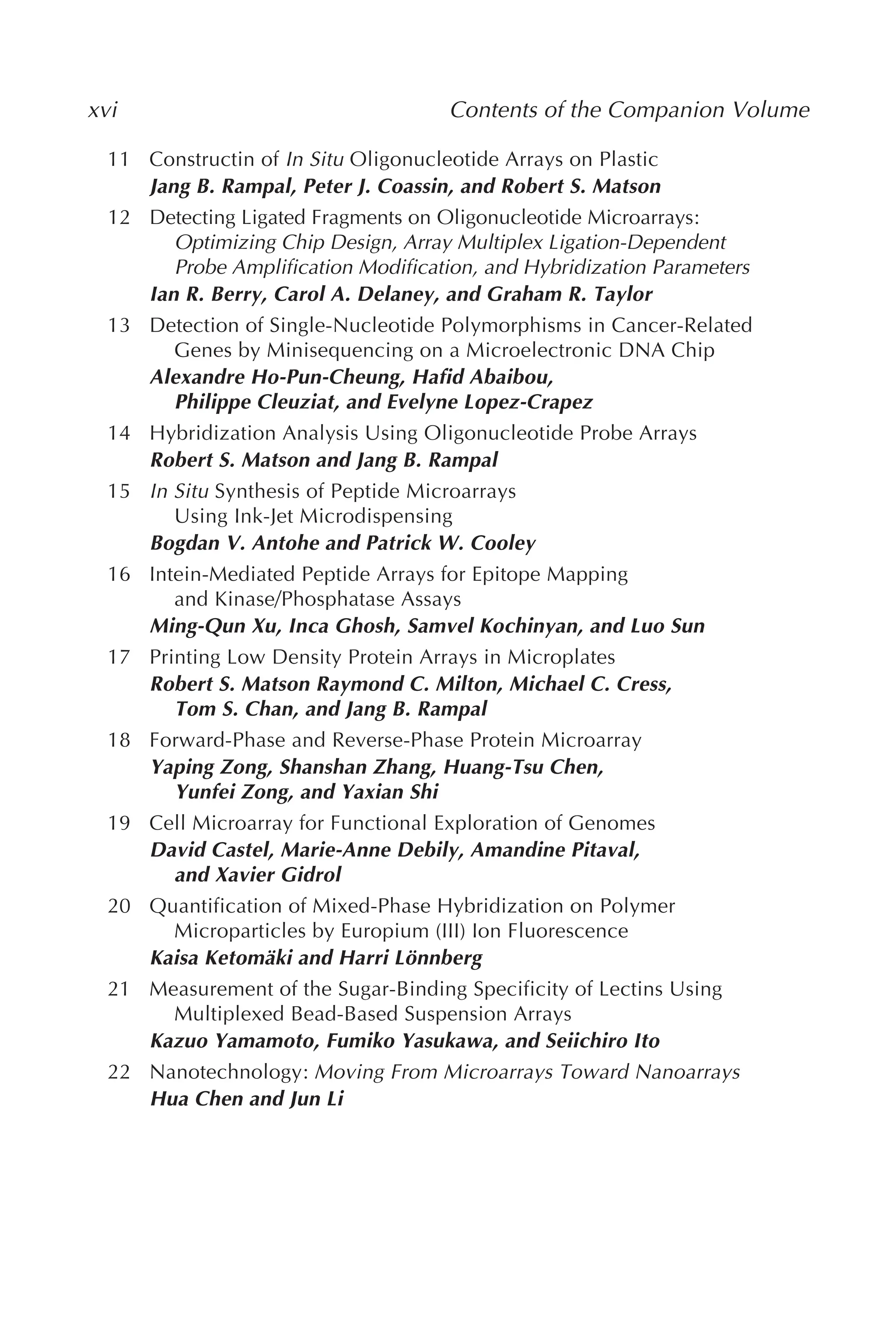 xvi Contents of the Companion Volume
11 Constructin of In Situ Oligonucleotide Arrays on Plastic
Jang B. Rampal, Peter J. Coassin, and Robert S. Matson
12 Detecting Ligated Fragments on Oligonucleotide Microarrays:
Optimizing Chip Design, Array Multiplex Ligation-Dependent
Probe Amplification Modification, and Hybridization Parameters
Ian R. Berry, Carol A. Delaney, and Graham R. Taylor
13 Detection of Single-Nucleotide Polymorphisms in Cancer-Related
Genes by Minisequencing on a Microelectronic DNA Chip
Alexandre Ho-Pun-Cheung, Hafid Abaibou,
Philippe Cleuziat, and Evelyne Lopez-Crapez
14 Hybridization Analysis Using Oligonucleotide Probe Arrays
Robert S. Matson and Jang B. Rampal
15 In Situ Synthesis of Peptide Microarrays
Using Ink-Jet Microdispensing
Bogdan V. Antohe and Patrick W. Cooley
16 Intein-Mediated Peptide Arrays for Epitope Mapping
and Kinase/Phosphatase Assays
Ming-Qun Xu, Inca Ghosh, Samvel Kochinyan, and Luo Sun
17 Printing Low Density Protein Arrays in Microplates
Robert S. Matson Raymond C. Milton, Michael C. Cress,
Tom S. Chan, and Jang B. Rampal
18 Forward-Phase and Reverse-Phase Protein Microarray
Yaping Zong, Shanshan Zhang, Huang-Tsu Chen,
Yunfei Zong, and Yaxian Shi
19 Cell Microarray for Functional Exploration of Genomes
David Castel, Marie-Anne Debily, Amandine Pitaval,
and Xavier Gidrol
20 Quantification of Mixed-Phase Hybridization on Polymer
Microparticles by Europium (III) Ion Fluorescence
Kaisa Ketomäki and Harri Lönnberg
21 Measurement of the Sugar-Binding Specificity of Lectins Using
Multiplexed Bead-Based Suspension Arrays
Kazuo Yamamoto, Fumiko Yasukawa, and Seiichiro Ito
22 Nanotechnology: Moving From Microarrays Toward Nanoarrays
Hua Chen and Jun Li
 