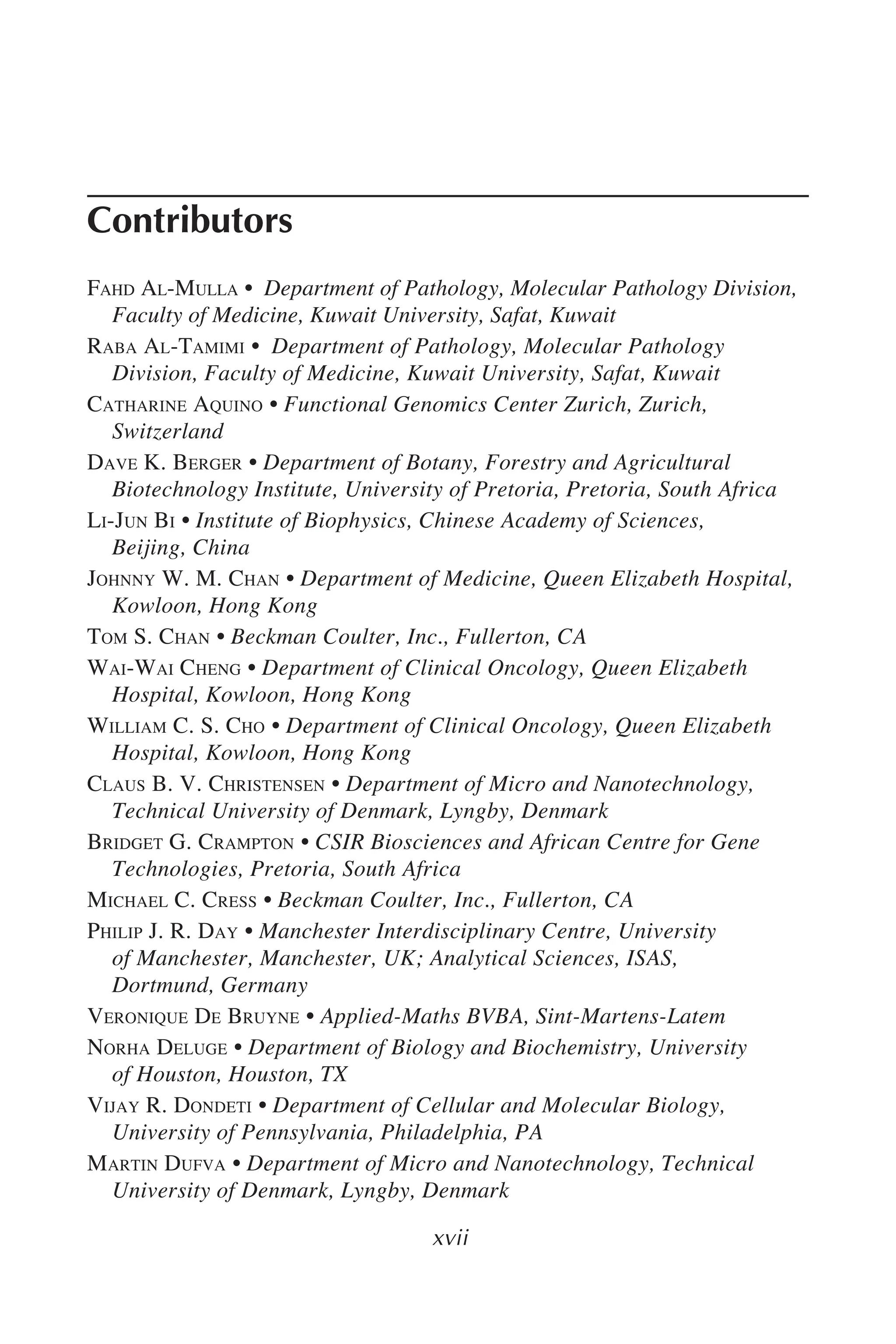 Contributors
FAHD AL-MULLA • Department of Pathology, Molecular Pathology Division,
Faculty of Medicine, Kuwait University, Safat, Kuwait
RABA AL-TAMIMI • Department of Pathology, Molecular Pathology
Division, Faculty of Medicine, Kuwait University, Safat, Kuwait
CATHARINE AQUINO • Functional Genomics Center Zurich, Zurich,
Switzerland
DAVE K. BERGER • Department of Botany, Forestry and Agricultural
Biotechnology Institute, University of Pretoria, Pretoria, South Africa
LI-JUN BI • Institute of Biophysics, Chinese Academy of Sciences,
Beijing, China
JOHNNY W. M. CHAN • Department of Medicine, Queen Elizabeth Hospital,
Kowloon, Hong Kong
TOM S. CHAN • Beckman Coulter, Inc., Fullerton, CA
WAI-WAI CHENG • Department of Clinical Oncology, Queen Elizabeth
Hospital, Kowloon, Hong Kong
WILLIAM C. S. CHO • Department of Clinical Oncology, Queen Elizabeth
Hospital, Kowloon, Hong Kong
CLAUS B. V. CHRISTENSEN • Department of Micro and Nanotechnology,
Technical University of Denmark, Lyngby, Denmark
BRIDGET G. CRAMPTON • CSIR Biosciences and African Centre for Gene
Technologies, Pretoria, South Africa
MICHAEL C. CRESS • Beckman Coulter, Inc., Fullerton, CA
PHILIP J. R. DAY • Manchester Interdisciplinary Centre, University
of Manchester, Manchester, UK; Analytical Sciences, ISAS,
Dortmund, Germany
VERONIQUE DE BRUYNE • Applied-Maths BVBA, Sint-Martens-Latem
NORHA DELUGE • Department of Biology and Biochemistry, University
of Houston, Houston, TX
VIJAY R. DONDETI • Department of Cellular and Molecular Biology,
University of Pennsylvania, Philadelphia, PA
MARTIN DUFVA • Department of Micro and Nanotechnology, Technical
University of Denmark, Lyngby, Denmark
xvii
 