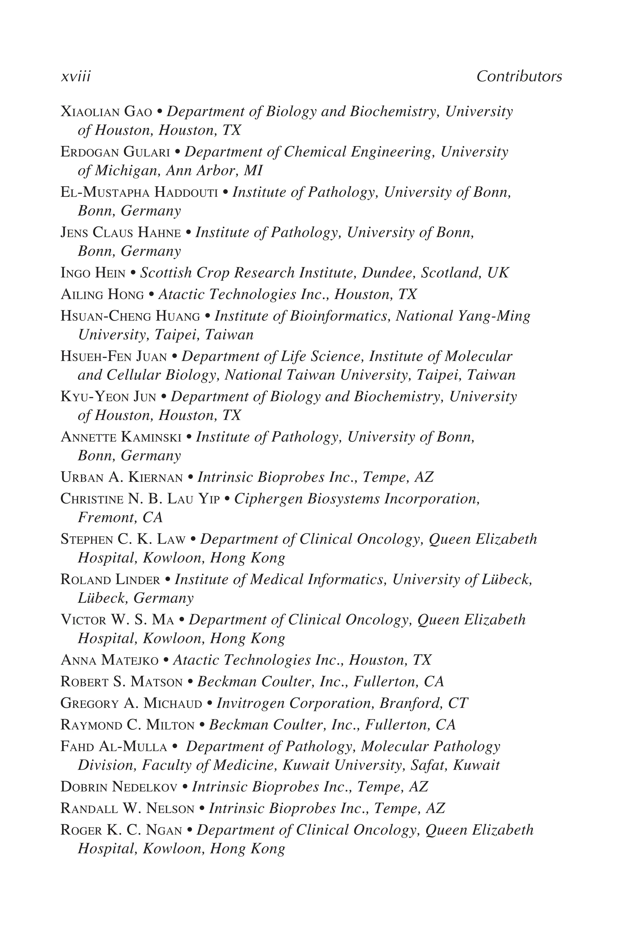 xviii Contributors
XIAOLIAN GAO • Department of Biology and Biochemistry, University
of Houston, Houston, TX
ERDOGAN GULARI • Department of Chemical Engineering, University
of Michigan, Ann Arbor, MI
EL-MUSTAPHA HADDOUTI • Institute of Pathology, University of Bonn,
Bonn, Germany
JENS CLAUS HAHNE • Institute of Pathology, University of Bonn,
Bonn, Germany
INGO HEIN • Scottish Crop Research Institute, Dundee, Scotland, UK
AILING HONG • Atactic Technologies Inc., Houston, TX
HSUAN-CHENG HUANG • Institute of Bioinformatics, National Yang-Ming
University, Taipei, Taiwan
HSUEH-FEN JUAN • Department of Life Science, Institute of Molecular
and Cellular Biology, National Taiwan University, Taipei, Taiwan
KYU-YEON JUN • Department of Biology and Biochemistry, University
of Houston, Houston, TX
ANNETTE KAMINSKI • Institute of Pathology, University of Bonn,
Bonn, Germany
URBAN A. KIERNAN • Intrinsic Bioprobes Inc., Tempe, AZ
CHRISTINE N. B. LAU YIP • Ciphergen Biosystems Incorporation,
Fremont, CA
STEPHEN C. K. LAW • Department of Clinical Oncology, Queen Elizabeth
Hospital, Kowloon, Hong Kong
ROLAND LINDER • Institute of Medical Informatics, University of Lübeck,
Lübeck, Germany
VICTOR W. S. MA • Department of Clinical Oncology, Queen Elizabeth
Hospital, Kowloon, Hong Kong
ANNA MATEJKO • Atactic Technologies Inc., Houston, TX
ROBERT S. MATSON • Beckman Coulter, Inc., Fullerton, CA
GREGORY A. MICHAUD • Invitrogen Corporation, Branford, CT
RAYMOND C. MILTON • Beckman Coulter, Inc., Fullerton, CA
FAHD AL-MULLA • Department of Pathology, Molecular Pathology
Division, Faculty of Medicine, Kuwait University, Safat, Kuwait
DOBRIN NEDELKOV • Intrinsic Bioprobes Inc., Tempe, AZ
RANDALL W. NELSON • Intrinsic Bioprobes Inc., Tempe, AZ
ROGER K. C. NGAN • Department of Clinical Oncology, Queen Elizabeth
Hospital, Kowloon, Hong Kong
 