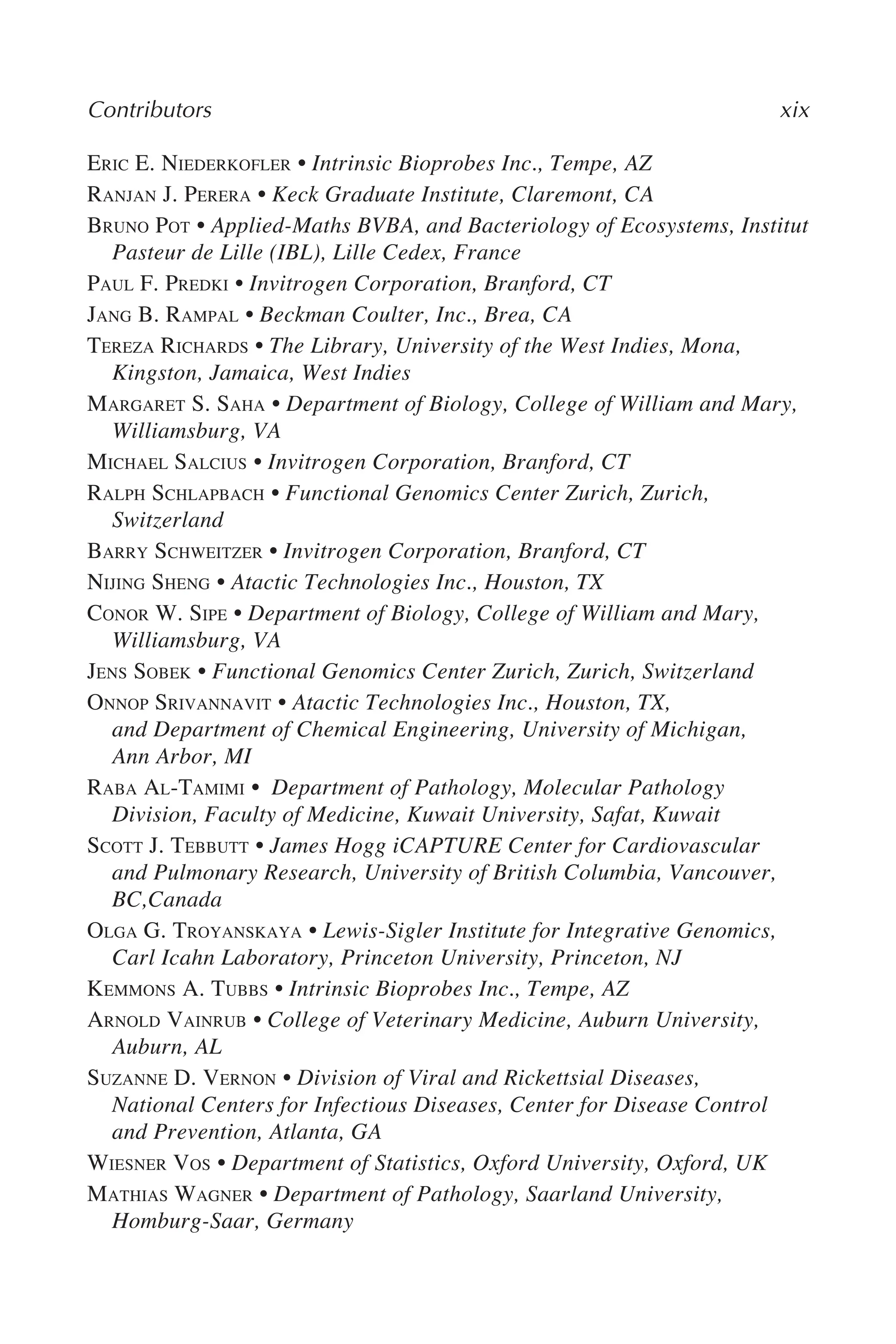 Contributors xix
ERIC E. NIEDERKOFLER • Intrinsic Bioprobes Inc., Tempe, AZ
RANJAN J. PERERA • Keck Graduate Institute, Claremont, CA
BRUNO POT • Applied-Maths BVBA, and Bacteriology of Ecosystems, Institut
Pasteur de Lille (IBL), Lille Cedex, France
PAUL F. PREDKI • Invitrogen Corporation, Branford, CT
JANG B. RAMPAL • Beckman Coulter, Inc., Brea, CA
TEREZA RICHARDS • The Library, University of the West Indies, Mona,
Kingston, Jamaica, West Indies
MARGARET S. SAHA • Department of Biology, College of William and Mary,
Williamsburg, VA
MICHAEL SALCIUS • Invitrogen Corporation, Branford, CT
RALPH SCHLAPBACH • Functional Genomics Center Zurich, Zurich,
Switzerland
BARRY SCHWEITZER • Invitrogen Corporation, Branford, CT
NIJING SHENG • Atactic Technologies Inc., Houston, TX
CONOR W. SIPE • Department of Biology, College of William and Mary,
Williamsburg, VA
JENS SOBEK • Functional Genomics Center Zurich, Zurich, Switzerland
ONNOP SRIVANNAVIT • Atactic Technologies Inc., Houston, TX,
and Department of Chemical Engineering, University of Michigan,
Ann Arbor, MI
RABA AL-TAMIMI • Department of Pathology, Molecular Pathology
Division, Faculty of Medicine, Kuwait University, Safat, Kuwait
SCOTT J. TEBBUTT • James Hogg iCAPTURE Center for Cardiovascular
and Pulmonary Research, University of British Columbia, Vancouver,
BC,Canada
OLGA G. TROYANSKAYA • Lewis-Sigler Institute for Integrative Genomics,
Carl Icahn Laboratory, Princeton University, Princeton, NJ
KEMMONS A. TUBBS • Intrinsic Bioprobes Inc., Tempe, AZ
ARNOLD VAINRUB • College of Veterinary Medicine, Auburn University,
Auburn, AL
SUZANNE D. VERNON • Division of Viral and Rickettsial Diseases,
National Centers for Infectious Diseases, Center for Disease Control
and Prevention, Atlanta, GA
WIESNER VOS • Department of Statistics, Oxford University, Oxford, UK
MATHIAS WAGNER • Department of Pathology, Saarland University,
Homburg-Saar, Germany
 