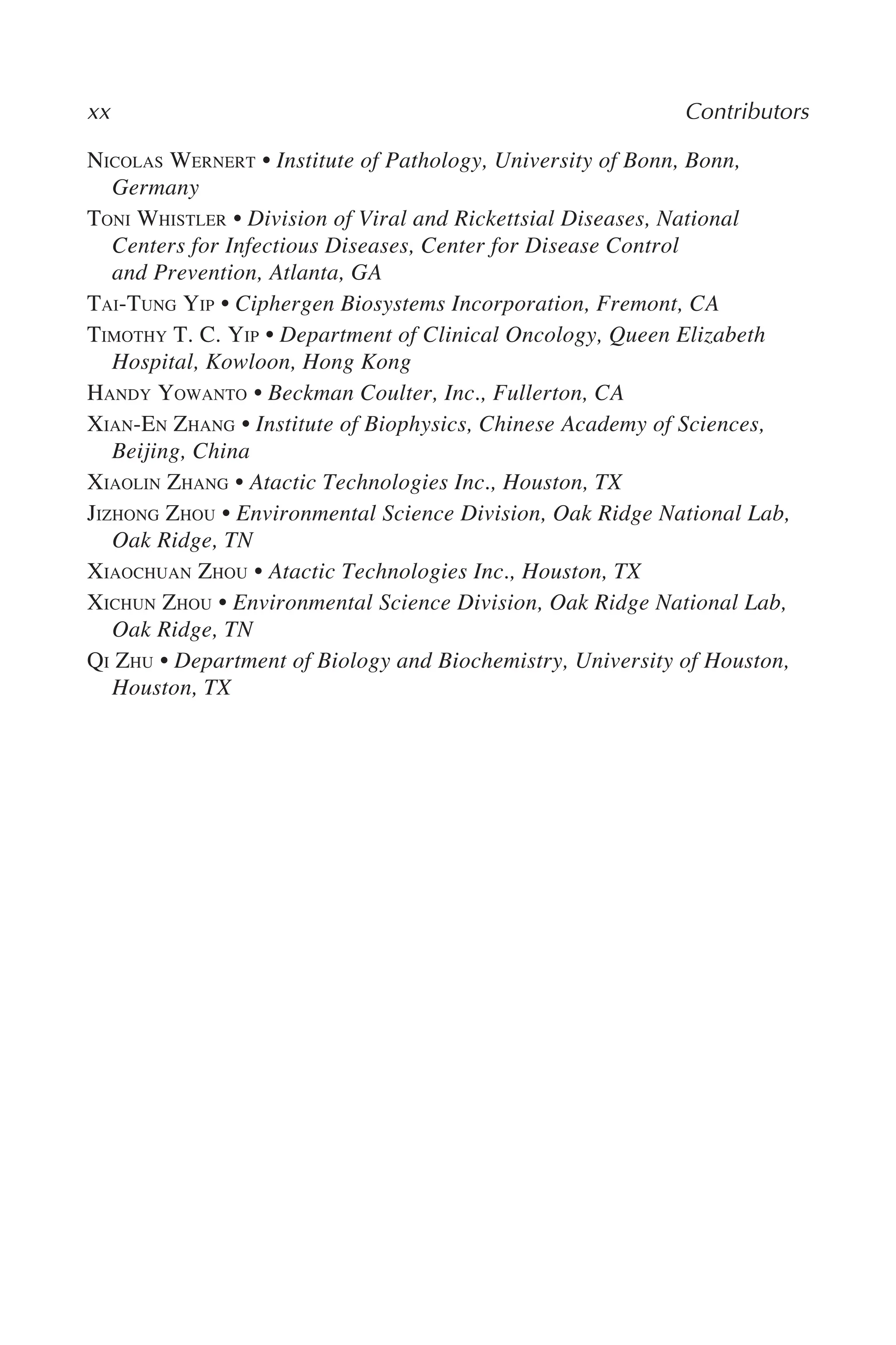 NICOLAS WERNERT • Institute of Pathology, University of Bonn, Bonn,
Germany
TONI WHISTLER • Division of Viral and Rickettsial Diseases, National
Centers for Infectious Diseases, Center for Disease Control
and Prevention, Atlanta, GA
TAI-TUNG YIP • Ciphergen Biosystems Incorporation, Fremont, CA
TIMOTHY T. C. YIP • Department of Clinical Oncology, Queen Elizabeth
Hospital, Kowloon, Hong Kong
HANDY YOWANTO • Beckman Coulter, Inc., Fullerton, CA
XIAN-EN ZHANG • Institute of Biophysics, Chinese Academy of Sciences,
Beijing, China
XIAOLIN ZHANG • Atactic Technologies Inc., Houston, TX
JIZHONG ZHOU • Environmental Science Division, Oak Ridge National Lab,
Oak Ridge, TN
XIAOCHUAN ZHOU • Atactic Technologies Inc., Houston, TX
XICHUN ZHOU • Environmental Science Division, Oak Ridge National Lab,
Oak Ridge, TN
QI ZHU • Department of Biology and Biochemistry, University of Houston,
Houston, TX
xx Contributors
 