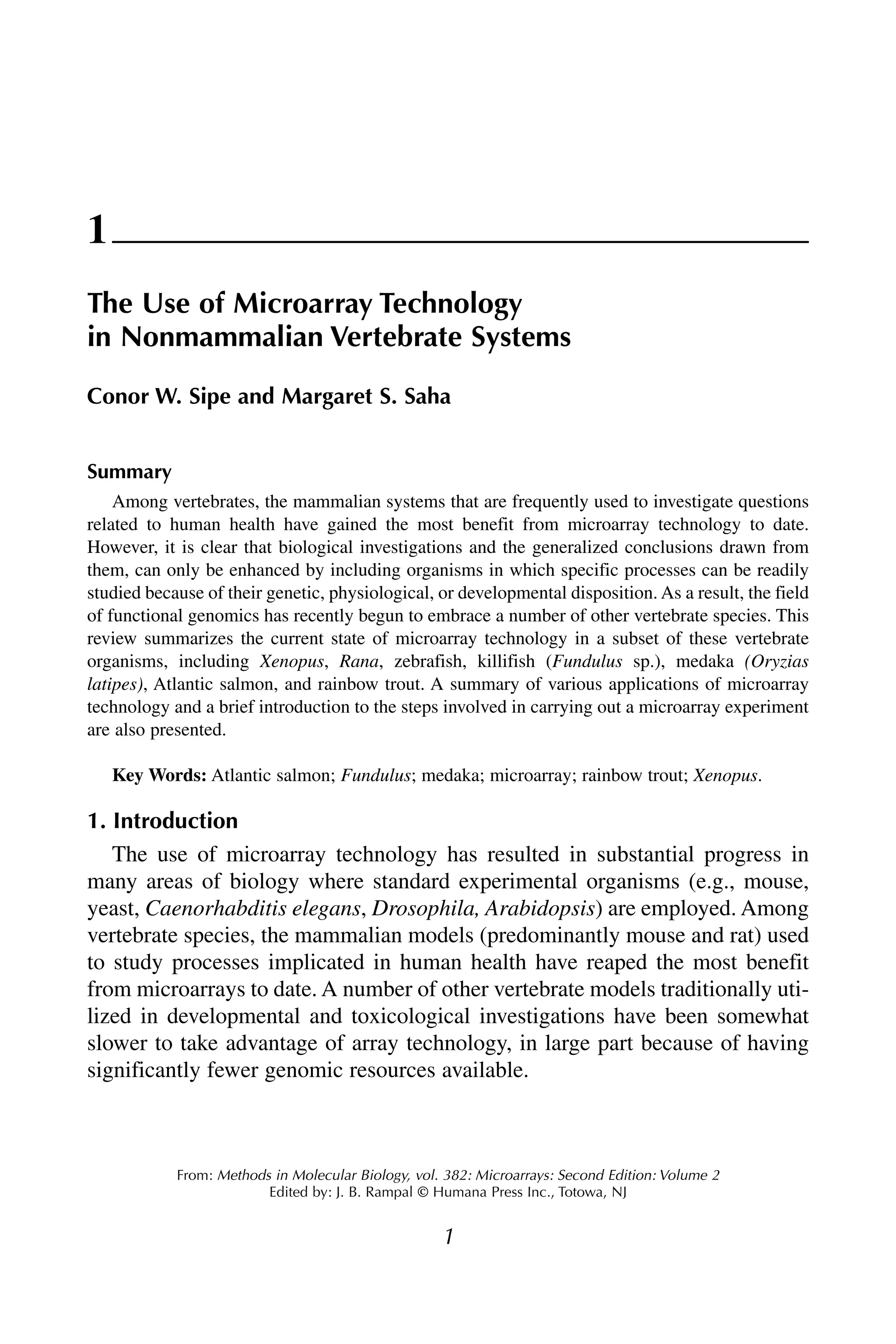 1
From: Methods in Molecular Biology, vol. 382: Microarrays: Second Edition: Volume 2
Edited by: J. B. Rampal © Humana Press Inc., Totowa, NJ
1
The Use of Microarray Technology
in Nonmammalian Vertebrate Systems
Conor W. Sipe and Margaret S. Saha
Summary
Among vertebrates, the mammalian systems that are frequently used to investigate questions
related to human health have gained the most benefit from microarray technology to date.
However, it is clear that biological investigations and the generalized conclusions drawn from
them, can only be enhanced by including organisms in which specific processes can be readily
studied because of their genetic, physiological, or developmental disposition. As a result, the field
of functional genomics has recently begun to embrace a number of other vertebrate species. This
review summarizes the current state of microarray technology in a subset of these vertebrate
organisms, including Xenopus, Rana, zebrafish, killifish (Fundulus sp.), medaka (Oryzias
latipes), Atlantic salmon, and rainbow trout. A summary of various applications of microarray
technology and a brief introduction to the steps involved in carrying out a microarray experiment
are also presented.
Key Words: Atlantic salmon; Fundulus; medaka; microarray; rainbow trout; Xenopus.
1. Introduction
The use of microarray technology has resulted in substantial progress in
many areas of biology where standard experimental organisms (e.g., mouse,
yeast, Caenorhabditis elegans, Drosophila, Arabidopsis) are employed. Among
vertebrate species, the mammalian models (predominantly mouse and rat) used
to study processes implicated in human health have reaped the most benefit
from microarrays to date. A number of other vertebrate models traditionally uti-
lized in developmental and toxicological investigations have been somewhat
slower to take advantage of array technology, in large part because of having
significantly fewer genomic resources available.
 
