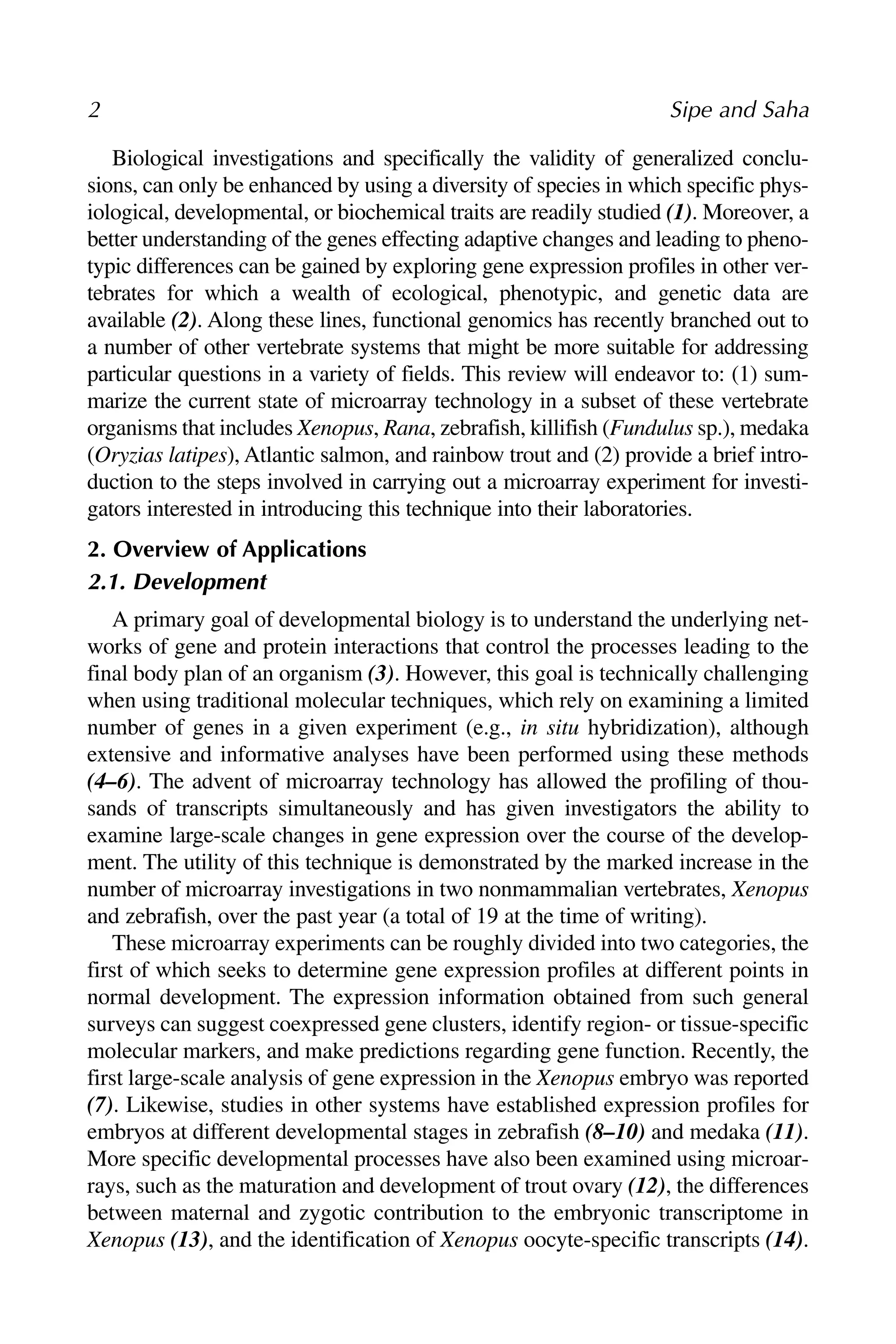 2 Sipe and Saha
Biological investigations and specifically the validity of generalized conclu-
sions, can only be enhanced by using a diversity of species in which specific phys-
iological, developmental, or biochemical traits are readily studied (1). Moreover, a
better understanding of the genes effecting adaptive changes and leading to pheno-
typic differences can be gained by exploring gene expression profiles in other ver-
tebrates for which a wealth of ecological, phenotypic, and genetic data are
available (2). Along these lines, functional genomics has recently branched out to
a number of other vertebrate systems that might be more suitable for addressing
particular questions in a variety of fields. This review will endeavor to: (1) sum-
marize the current state of microarray technology in a subset of these vertebrate
organisms that includes Xenopus, Rana, zebrafish, killifish (Fundulus sp.), medaka
(Oryzias latipes), Atlantic salmon, and rainbow trout and (2) provide a brief intro-
duction to the steps involved in carrying out a microarray experiment for investi-
gators interested in introducing this technique into their laboratories.
2. Overview of Applications
2.1. Development
A primary goal of developmental biology is to understand the underlying net-
works of gene and protein interactions that control the processes leading to the
final body plan of an organism (3). However, this goal is technically challenging
when using traditional molecular techniques, which rely on examining a limited
number of genes in a given experiment (e.g., in situ hybridization), although
extensive and informative analyses have been performed using these methods
(4–6). The advent of microarray technology has allowed the profiling of thou-
sands of transcripts simultaneously and has given investigators the ability to
examine large-scale changes in gene expression over the course of the develop-
ment. The utility of this technique is demonstrated by the marked increase in the
number of microarray investigations in two nonmammalian vertebrates, Xenopus
and zebrafish, over the past year (a total of 19 at the time of writing).
These microarray experiments can be roughly divided into two categories, the
first of which seeks to determine gene expression profiles at different points in
normal development. The expression information obtained from such general
surveys can suggest coexpressed gene clusters, identify region- or tissue-specific
molecular markers, and make predictions regarding gene function. Recently, the
first large-scale analysis of gene expression in the Xenopus embryo was reported
(7). Likewise, studies in other systems have established expression profiles for
embryos at different developmental stages in zebrafish (8–10) and medaka (11).
More specific developmental processes have also been examined using microar-
rays, such as the maturation and development of trout ovary (12), the differences
between maternal and zygotic contribution to the embryonic transcriptome in
Xenopus (13), and the identification of Xenopus oocyte-specific transcripts (14).
 