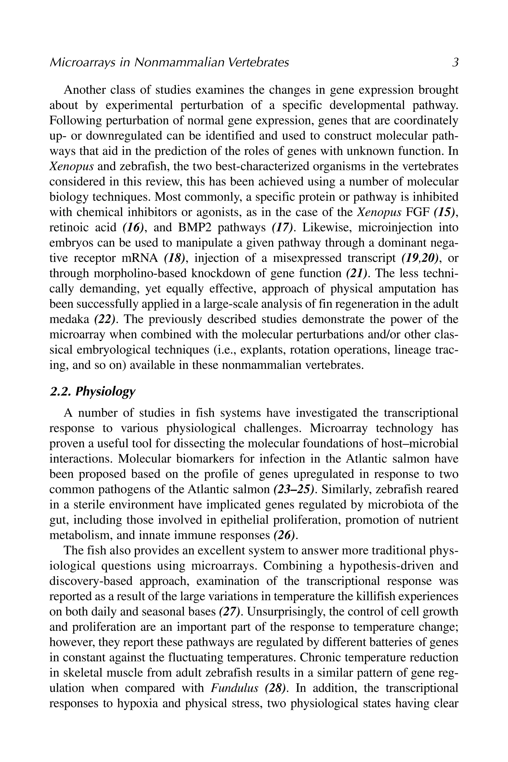Another class of studies examines the changes in gene expression brought
about by experimental perturbation of a specific developmental pathway.
Following perturbation of normal gene expression, genes that are coordinately
up- or downregulated can be identified and used to construct molecular path-
ways that aid in the prediction of the roles of genes with unknown function. In
Xenopus and zebrafish, the two best-characterized organisms in the vertebrates
considered in this review, this has been achieved using a number of molecular
biology techniques. Most commonly, a specific protein or pathway is inhibited
with chemical inhibitors or agonists, as in the case of the Xenopus FGF (15),
retinoic acid (16), and BMP2 pathways (17). Likewise, microinjection into
embryos can be used to manipulate a given pathway through a dominant nega-
tive receptor mRNA (18), injection of a misexpressed transcript (19,20), or
through morpholino-based knockdown of gene function (21). The less techni-
cally demanding, yet equally effective, approach of physical amputation has
been successfully applied in a large-scale analysis of fin regeneration in the adult
medaka (22). The previously described studies demonstrate the power of the
microarray when combined with the molecular perturbations and/or other clas-
sical embryological techniques (i.e., explants, rotation operations, lineage trac-
ing, and so on) available in these nonmammalian vertebrates.
2.2. Physiology
A number of studies in fish systems have investigated the transcriptional
response to various physiological challenges. Microarray technology has
proven a useful tool for dissecting the molecular foundations of host–microbial
interactions. Molecular biomarkers for infection in the Atlantic salmon have
been proposed based on the profile of genes upregulated in response to two
common pathogens of the Atlantic salmon (23–25). Similarly, zebrafish reared
in a sterile environment have implicated genes regulated by microbiota of the
gut, including those involved in epithelial proliferation, promotion of nutrient
metabolism, and innate immune responses (26).
The fish also provides an excellent system to answer more traditional phys-
iological questions using microarrays. Combining a hypothesis-driven and
discovery-based approach, examination of the transcriptional response was
reported as a result of the large variations in temperature the killifish experiences
on both daily and seasonal bases (27). Unsurprisingly, the control of cell growth
and proliferation are an important part of the response to temperature change;
however, they report these pathways are regulated by different batteries of genes
in constant against the fluctuating temperatures. Chronic temperature reduction
in skeletal muscle from adult zebrafish results in a similar pattern of gene reg-
ulation when compared with Fundulus (28). In addition, the transcriptional
responses to hypoxia and physical stress, two physiological states having clear
Microarrays in Nonmammalian Vertebrates 3
 