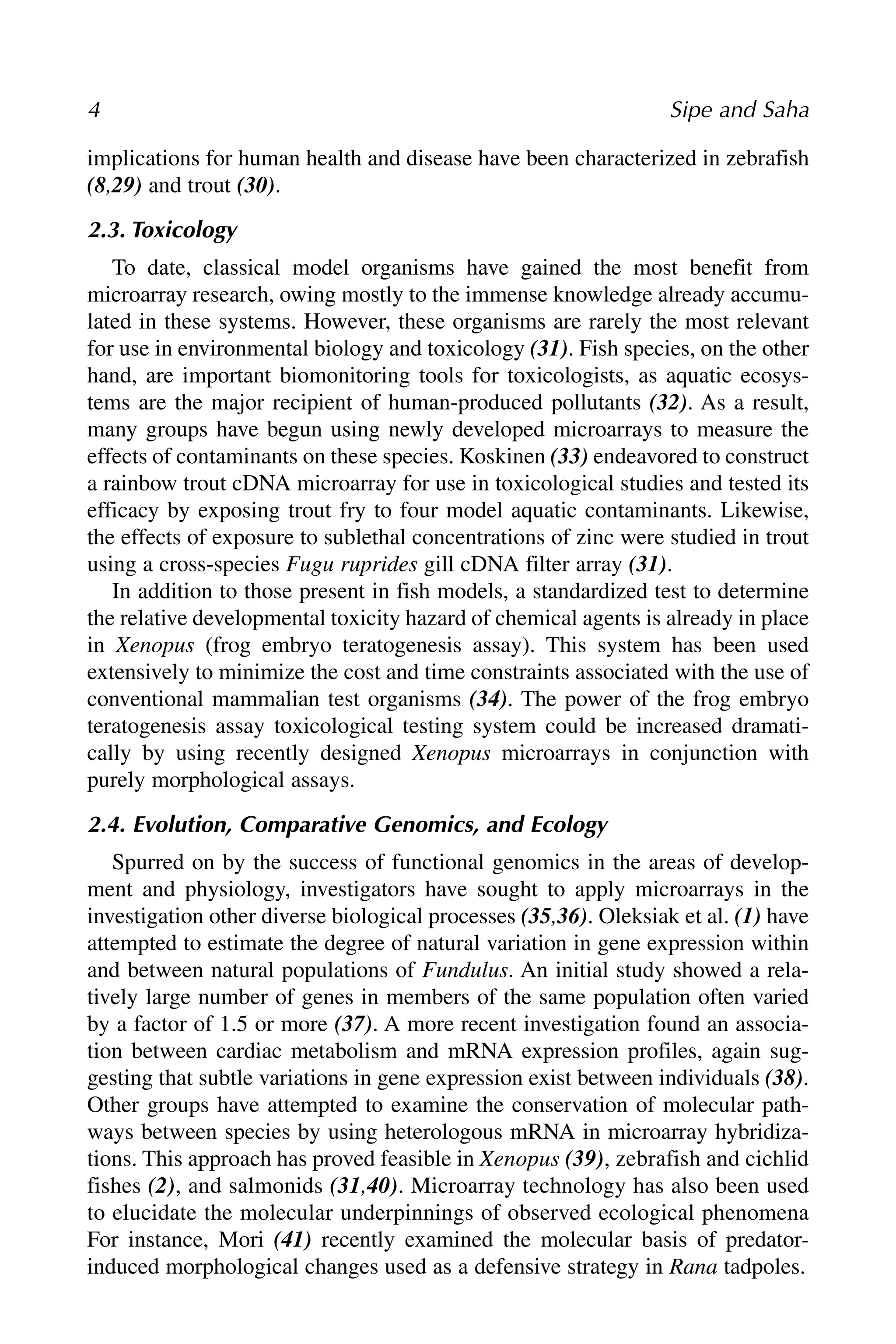 implications for human health and disease have been characterized in zebrafish
(8,29) and trout (30).
2.3. Toxicology
To date, classical model organisms have gained the most benefit from
microarray research, owing mostly to the immense knowledge already accumu-
lated in these systems. However, these organisms are rarely the most relevant
for use in environmental biology and toxicology (31). Fish species, on the other
hand, are important biomonitoring tools for toxicologists, as aquatic ecosys-
tems are the major recipient of human-produced pollutants (32). As a result,
many groups have begun using newly developed microarrays to measure the
effects of contaminants on these species. Koskinen (33) endeavored to construct
a rainbow trout cDNA microarray for use in toxicological studies and tested its
efficacy by exposing trout fry to four model aquatic contaminants. Likewise,
the effects of exposure to sublethal concentrations of zinc were studied in trout
using a cross-species Fugu ruprides gill cDNA filter array (31).
In addition to those present in fish models, a standardized test to determine
the relative developmental toxicity hazard of chemical agents is already in place
in Xenopus (frog embryo teratogenesis assay). This system has been used
extensively to minimize the cost and time constraints associated with the use of
conventional mammalian test organisms (34). The power of the frog embryo
teratogenesis assay toxicological testing system could be increased dramati-
cally by using recently designed Xenopus microarrays in conjunction with
purely morphological assays.
2.4. Evolution, Comparative Genomics, and Ecology
Spurred on by the success of functional genomics in the areas of develop-
ment and physiology, investigators have sought to apply microarrays in the
investigation other diverse biological processes (35,36). Oleksiak et al. (1) have
attempted to estimate the degree of natural variation in gene expression within
and between natural populations of Fundulus. An initial study showed a rela-
tively large number of genes in members of the same population often varied
by a factor of 1.5 or more (37). A more recent investigation found an associa-
tion between cardiac metabolism and mRNA expression profiles, again sug-
gesting that subtle variations in gene expression exist between individuals (38).
Other groups have attempted to examine the conservation of molecular path-
ways between species by using heterologous mRNA in microarray hybridiza-
tions. This approach has proved feasible in Xenopus (39), zebrafish and cichlid
fishes (2), and salmonids (31,40). Microarray technology has also been used
to elucidate the molecular underpinnings of observed ecological phenomena
For instance, Mori (41) recently examined the molecular basis of predator-
induced morphological changes used as a defensive strategy in Rana tadpoles.
4 Sipe and Saha
 