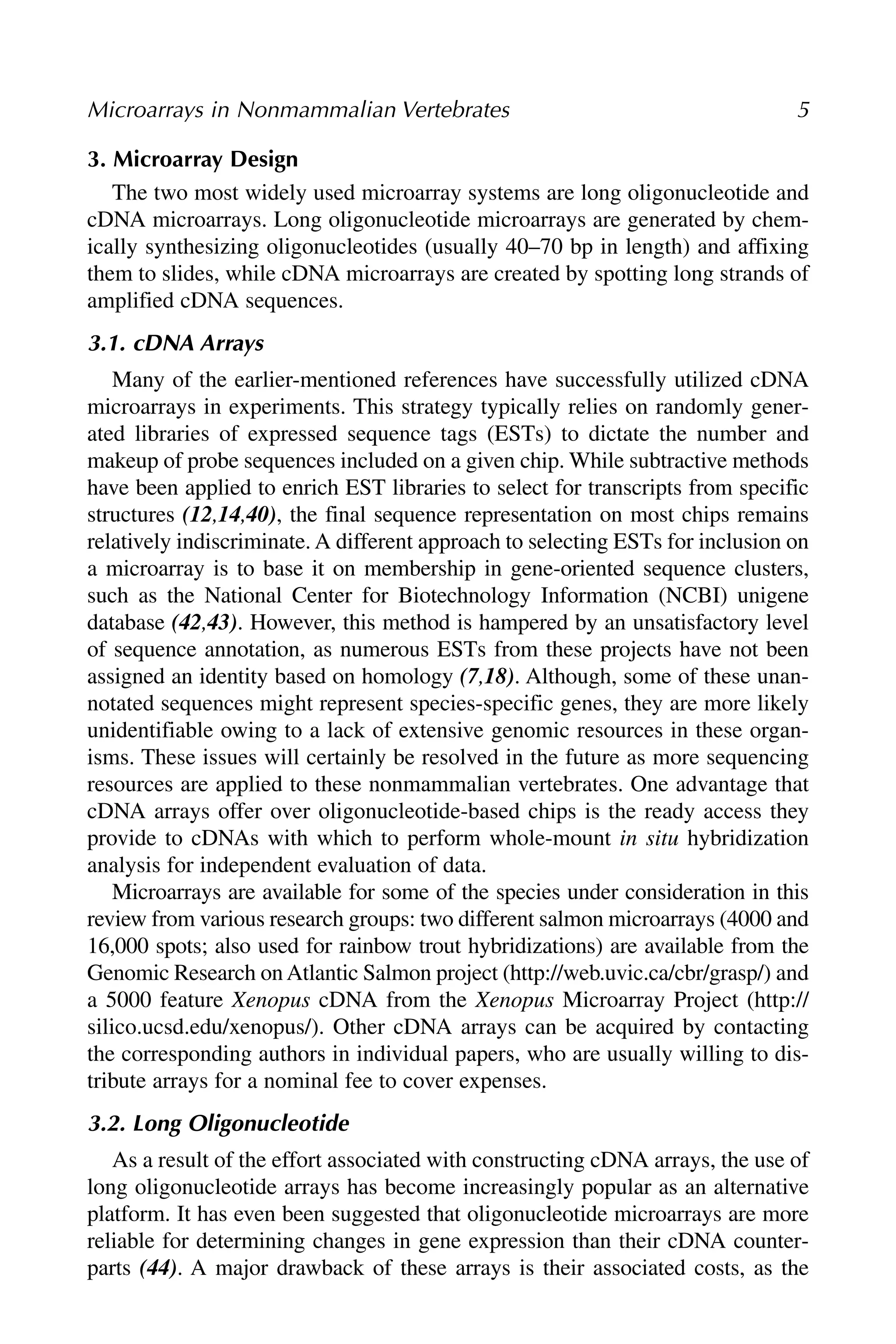3. Microarray Design
The two most widely used microarray systems are long oligonucleotide and
cDNA microarrays. Long oligonucleotide microarrays are generated by chem-
ically synthesizing oligonucleotides (usually 40–70 bp in length) and affixing
them to slides, while cDNA microarrays are created by spotting long strands of
amplified cDNA sequences.
3.1. cDNA Arrays
Many of the earlier-mentioned references have successfully utilized cDNA
microarrays in experiments. This strategy typically relies on randomly gener-
ated libraries of expressed sequence tags (ESTs) to dictate the number and
makeup of probe sequences included on a given chip. While subtractive methods
have been applied to enrich EST libraries to select for transcripts from specific
structures (12,14,40), the final sequence representation on most chips remains
relatively indiscriminate. A different approach to selecting ESTs for inclusion on
a microarray is to base it on membership in gene-oriented sequence clusters,
such as the National Center for Biotechnology Information (NCBI) unigene
database (42,43). However, this method is hampered by an unsatisfactory level
of sequence annotation, as numerous ESTs from these projects have not been
assigned an identity based on homology (7,18). Although, some of these unan-
notated sequences might represent species-specific genes, they are more likely
unidentifiable owing to a lack of extensive genomic resources in these organ-
isms. These issues will certainly be resolved in the future as more sequencing
resources are applied to these nonmammalian vertebrates. One advantage that
cDNA arrays offer over oligonucleotide-based chips is the ready access they
provide to cDNAs with which to perform whole-mount in situ hybridization
analysis for independent evaluation of data.
Microarrays are available for some of the species under consideration in this
review from various research groups: two different salmon microarrays (4000 and
16,000 spots; also used for rainbow trout hybridizations) are available from the
Genomic Research onAtlantic Salmon project (http://web.uvic.ca/cbr/grasp/) and
a 5000 feature Xenopus cDNA from the Xenopus Microarray Project (http://
silico.ucsd.edu/xenopus/). Other cDNA arrays can be acquired by contacting
the corresponding authors in individual papers, who are usually willing to dis-
tribute arrays for a nominal fee to cover expenses.
3.2. Long Oligonucleotide
As a result of the effort associated with constructing cDNA arrays, the use of
long oligonucleotide arrays has become increasingly popular as an alternative
platform. It has even been suggested that oligonucleotide microarrays are more
reliable for determining changes in gene expression than their cDNA counter-
parts (44). A major drawback of these arrays is their associated costs, as the
Microarrays in Nonmammalian Vertebrates 5
 