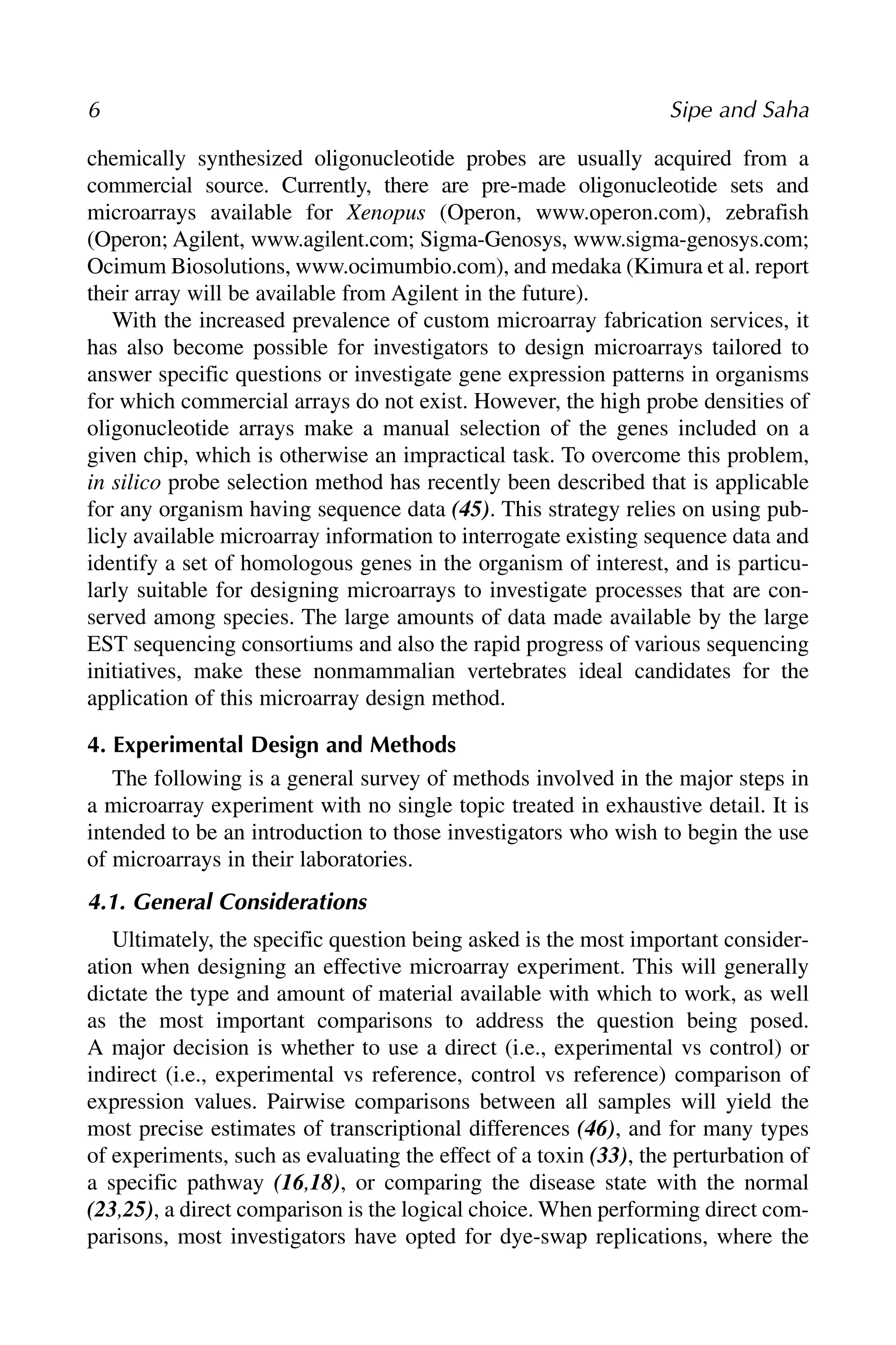 chemically synthesized oligonucleotide probes are usually acquired from a
commercial source. Currently, there are pre-made oligonucleotide sets and
microarrays available for Xenopus (Operon, www.operon.com), zebrafish
(Operon; Agilent, www.agilent.com; Sigma-Genosys, www.sigma-genosys.com;
Ocimum Biosolutions, www.ocimumbio.com), and medaka (Kimura et al. report
their array will be available from Agilent in the future).
With the increased prevalence of custom microarray fabrication services, it
has also become possible for investigators to design microarrays tailored to
answer specific questions or investigate gene expression patterns in organisms
for which commercial arrays do not exist. However, the high probe densities of
oligonucleotide arrays make a manual selection of the genes included on a
given chip, which is otherwise an impractical task. To overcome this problem,
in silico probe selection method has recently been described that is applicable
for any organism having sequence data (45). This strategy relies on using pub-
licly available microarray information to interrogate existing sequence data and
identify a set of homologous genes in the organism of interest, and is particu-
larly suitable for designing microarrays to investigate processes that are con-
served among species. The large amounts of data made available by the large
EST sequencing consortiums and also the rapid progress of various sequencing
initiatives, make these nonmammalian vertebrates ideal candidates for the
application of this microarray design method.
4. Experimental Design and Methods
The following is a general survey of methods involved in the major steps in
a microarray experiment with no single topic treated in exhaustive detail. It is
intended to be an introduction to those investigators who wish to begin the use
of microarrays in their laboratories.
4.1. General Considerations
Ultimately, the specific question being asked is the most important consider-
ation when designing an effective microarray experiment. This will generally
dictate the type and amount of material available with which to work, as well
as the most important comparisons to address the question being posed.
A major decision is whether to use a direct (i.e., experimental vs control) or
indirect (i.e., experimental vs reference, control vs reference) comparison of
expression values. Pairwise comparisons between all samples will yield the
most precise estimates of transcriptional differences (46), and for many types
of experiments, such as evaluating the effect of a toxin (33), the perturbation of
a specific pathway (16,18), or comparing the disease state with the normal
(23,25), a direct comparison is the logical choice. When performing direct com-
parisons, most investigators have opted for dye-swap replications, where the
6 Sipe and Saha
 