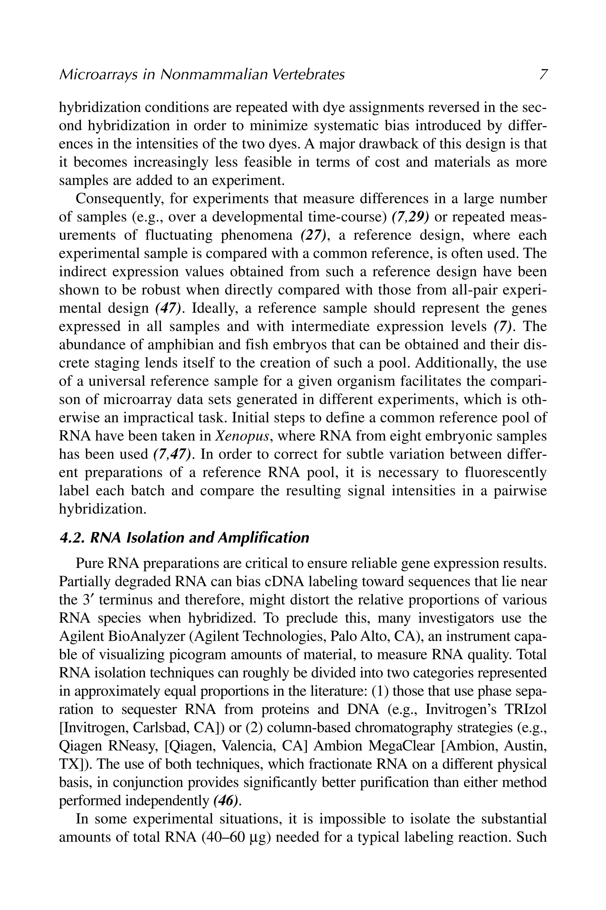 hybridization conditions are repeated with dye assignments reversed in the sec-
ond hybridization in order to minimize systematic bias introduced by differ-
ences in the intensities of the two dyes. A major drawback of this design is that
it becomes increasingly less feasible in terms of cost and materials as more
samples are added to an experiment.
Consequently, for experiments that measure differences in a large number
of samples (e.g., over a developmental time-course) (7,29) or repeated meas-
urements of fluctuating phenomena (27), a reference design, where each
experimental sample is compared with a common reference, is often used. The
indirect expression values obtained from such a reference design have been
shown to be robust when directly compared with those from all-pair experi-
mental design (47). Ideally, a reference sample should represent the genes
expressed in all samples and with intermediate expression levels (7). The
abundance of amphibian and fish embryos that can be obtained and their dis-
crete staging lends itself to the creation of such a pool. Additionally, the use
of a universal reference sample for a given organism facilitates the compari-
son of microarray data sets generated in different experiments, which is oth-
erwise an impractical task. Initial steps to define a common reference pool of
RNA have been taken in Xenopus, where RNA from eight embryonic samples
has been used (7,47). In order to correct for subtle variation between differ-
ent preparations of a reference RNA pool, it is necessary to fluorescently
label each batch and compare the resulting signal intensities in a pairwise
hybridization.
4.2. RNA Isolation and Amplification
Pure RNA preparations are critical to ensure reliable gene expression results.
Partially degraded RNA can bias cDNA labeling toward sequences that lie near
the 3′ terminus and therefore, might distort the relative proportions of various
RNA species when hybridized. To preclude this, many investigators use the
Agilent BioAnalyzer (Agilent Technologies, Palo Alto, CA), an instrument capa-
ble of visualizing picogram amounts of material, to measure RNA quality. Total
RNA isolation techniques can roughly be divided into two categories represented
in approximately equal proportions in the literature: (1) those that use phase sepa-
ration to sequester RNA from proteins and DNA (e.g., Invitrogen’s TRIzol
[Invitrogen, Carlsbad, CA]) or (2) column-based chromatography strategies (e.g.,
Qiagen RNeasy, [Qiagen, Valencia, CA] Ambion MegaClear [Ambion, Austin,
TX]). The use of both techniques, which fractionate RNA on a different physical
basis, in conjunction provides significantly better purification than either method
performed independently (46).
In some experimental situations, it is impossible to isolate the substantial
amounts of total RNA (40–60 μg) needed for a typical labeling reaction. Such
Microarrays in Nonmammalian Vertebrates 7
 