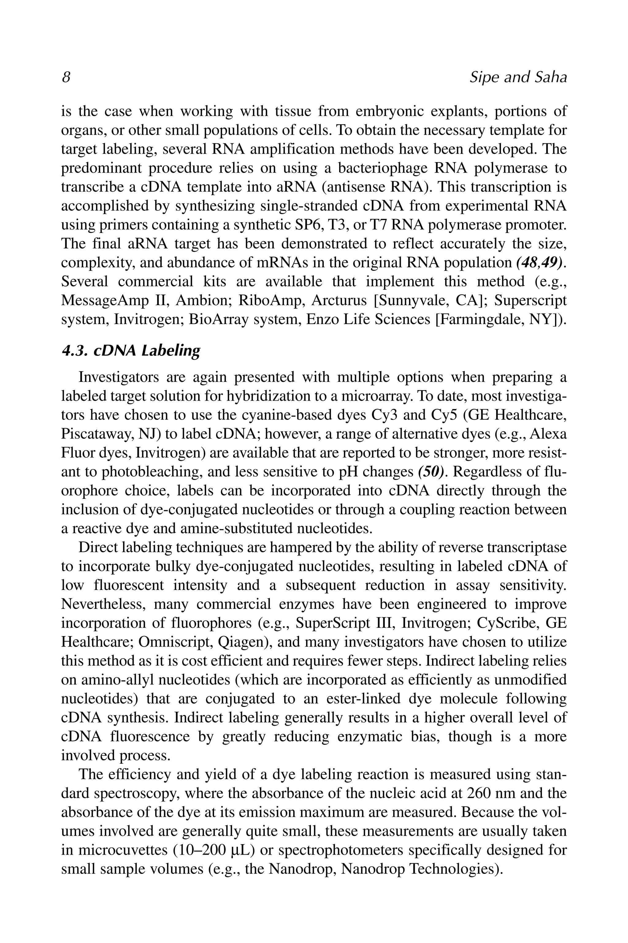 is the case when working with tissue from embryonic explants, portions of
organs, or other small populations of cells. To obtain the necessary template for
target labeling, several RNA amplification methods have been developed. The
predominant procedure relies on using a bacteriophage RNA polymerase to
transcribe a cDNA template into aRNA (antisense RNA). This transcription is
accomplished by synthesizing single-stranded cDNA from experimental RNA
using primers containing a synthetic SP6, T3, or T7 RNA polymerase promoter.
The final aRNA target has been demonstrated to reflect accurately the size,
complexity, and abundance of mRNAs in the original RNA population (48,49).
Several commercial kits are available that implement this method (e.g.,
MessageAmp II, Ambion; RiboAmp, Arcturus [Sunnyvale, CA]; Superscript
system, Invitrogen; BioArray system, Enzo Life Sciences [Farmingdale, NY]).
4.3. cDNA Labeling
Investigators are again presented with multiple options when preparing a
labeled target solution for hybridization to a microarray. To date, most investiga-
tors have chosen to use the cyanine-based dyes Cy3 and Cy5 (GE Healthcare,
Piscataway, NJ) to label cDNA; however, a range of alternative dyes (e.g., Alexa
Fluor dyes, Invitrogen) are available that are reported to be stronger, more resist-
ant to photobleaching, and less sensitive to pH changes (50). Regardless of flu-
orophore choice, labels can be incorporated into cDNA directly through the
inclusion of dye-conjugated nucleotides or through a coupling reaction between
a reactive dye and amine-substituted nucleotides.
Direct labeling techniques are hampered by the ability of reverse transcriptase
to incorporate bulky dye-conjugated nucleotides, resulting in labeled cDNA of
low fluorescent intensity and a subsequent reduction in assay sensitivity.
Nevertheless, many commercial enzymes have been engineered to improve
incorporation of fluorophores (e.g., SuperScript III, Invitrogen; CyScribe, GE
Healthcare; Omniscript, Qiagen), and many investigators have chosen to utilize
this method as it is cost efficient and requires fewer steps. Indirect labeling relies
on amino-allyl nucleotides (which are incorporated as efficiently as unmodified
nucleotides) that are conjugated to an ester-linked dye molecule following
cDNA synthesis. Indirect labeling generally results in a higher overall level of
cDNA fluorescence by greatly reducing enzymatic bias, though is a more
involved process.
The efficiency and yield of a dye labeling reaction is measured using stan-
dard spectroscopy, where the absorbance of the nucleic acid at 260 nm and the
absorbance of the dye at its emission maximum are measured. Because the vol-
umes involved are generally quite small, these measurements are usually taken
in microcuvettes (10–200 μL) or spectrophotometers specifically designed for
small sample volumes (e.g., the Nanodrop, Nanodrop Technologies).
8 Sipe and Saha
 
