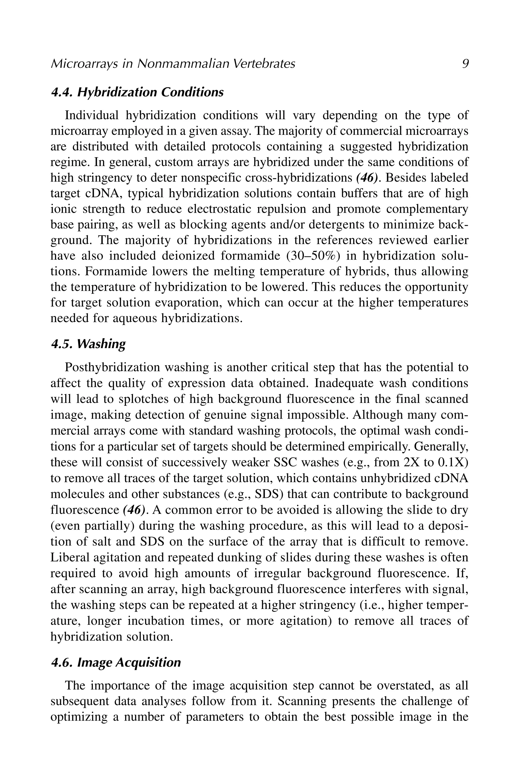 4.4. Hybridization Conditions
Individual hybridization conditions will vary depending on the type of
microarray employed in a given assay. The majority of commercial microarrays
are distributed with detailed protocols containing a suggested hybridization
regime. In general, custom arrays are hybridized under the same conditions of
high stringency to deter nonspecific cross-hybridizations (46). Besides labeled
target cDNA, typical hybridization solutions contain buffers that are of high
ionic strength to reduce electrostatic repulsion and promote complementary
base pairing, as well as blocking agents and/or detergents to minimize back-
ground. The majority of hybridizations in the references reviewed earlier
have also included deionized formamide (30–50%) in hybridization solu-
tions. Formamide lowers the melting temperature of hybrids, thus allowing
the temperature of hybridization to be lowered. This reduces the opportunity
for target solution evaporation, which can occur at the higher temperatures
needed for aqueous hybridizations.
4.5. Washing
Posthybridization washing is another critical step that has the potential to
affect the quality of expression data obtained. Inadequate wash conditions
will lead to splotches of high background fluorescence in the final scanned
image, making detection of genuine signal impossible. Although many com-
mercial arrays come with standard washing protocols, the optimal wash condi-
tions for a particular set of targets should be determined empirically. Generally,
these will consist of successively weaker SSC washes (e.g., from 2X to 0.1X)
to remove all traces of the target solution, which contains unhybridized cDNA
molecules and other substances (e.g., SDS) that can contribute to background
fluorescence (46). A common error to be avoided is allowing the slide to dry
(even partially) during the washing procedure, as this will lead to a deposi-
tion of salt and SDS on the surface of the array that is difficult to remove.
Liberal agitation and repeated dunking of slides during these washes is often
required to avoid high amounts of irregular background fluorescence. If,
after scanning an array, high background fluorescence interferes with signal,
the washing steps can be repeated at a higher stringency (i.e., higher temper-
ature, longer incubation times, or more agitation) to remove all traces of
hybridization solution.
4.6. Image Acquisition
The importance of the image acquisition step cannot be overstated, as all
subsequent data analyses follow from it. Scanning presents the challenge of
optimizing a number of parameters to obtain the best possible image in the
Microarrays in Nonmammalian Vertebrates 9
 