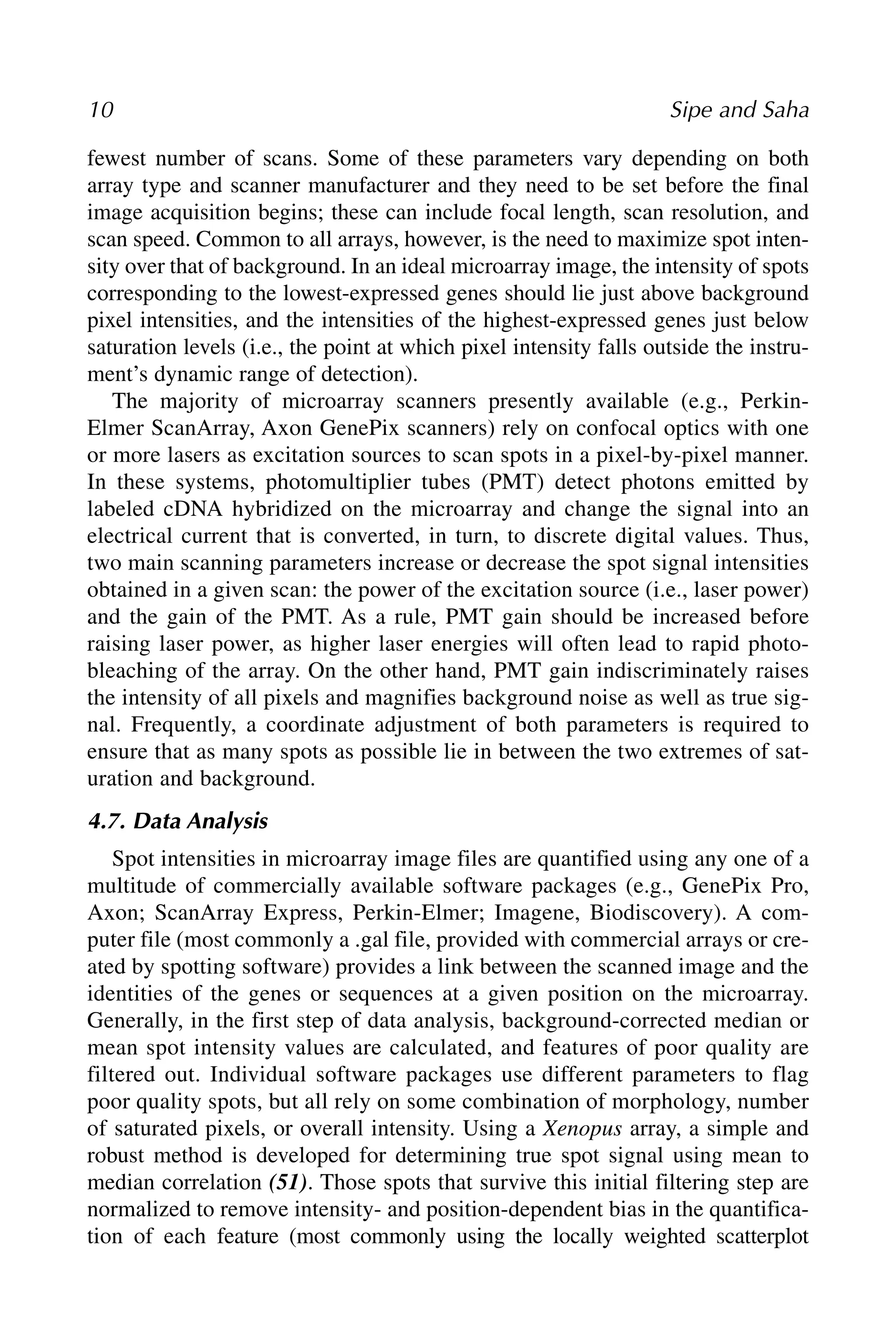 fewest number of scans. Some of these parameters vary depending on both
array type and scanner manufacturer and they need to be set before the final
image acquisition begins; these can include focal length, scan resolution, and
scan speed. Common to all arrays, however, is the need to maximize spot inten-
sity over that of background. In an ideal microarray image, the intensity of spots
corresponding to the lowest-expressed genes should lie just above background
pixel intensities, and the intensities of the highest-expressed genes just below
saturation levels (i.e., the point at which pixel intensity falls outside the instru-
ment’s dynamic range of detection).
The majority of microarray scanners presently available (e.g., Perkin-
Elmer ScanArray, Axon GenePix scanners) rely on confocal optics with one
or more lasers as excitation sources to scan spots in a pixel-by-pixel manner.
In these systems, photomultiplier tubes (PMT) detect photons emitted by
labeled cDNA hybridized on the microarray and change the signal into an
electrical current that is converted, in turn, to discrete digital values. Thus,
two main scanning parameters increase or decrease the spot signal intensities
obtained in a given scan: the power of the excitation source (i.e., laser power)
and the gain of the PMT. As a rule, PMT gain should be increased before
raising laser power, as higher laser energies will often lead to rapid photo-
bleaching of the array. On the other hand, PMT gain indiscriminately raises
the intensity of all pixels and magnifies background noise as well as true sig-
nal. Frequently, a coordinate adjustment of both parameters is required to
ensure that as many spots as possible lie in between the two extremes of sat-
uration and background.
4.7. Data Analysis
Spot intensities in microarray image files are quantified using any one of a
multitude of commercially available software packages (e.g., GenePix Pro,
Axon; ScanArray Express, Perkin-Elmer; Imagene, Biodiscovery). A com-
puter file (most commonly a .gal file, provided with commercial arrays or cre-
ated by spotting software) provides a link between the scanned image and the
identities of the genes or sequences at a given position on the microarray.
Generally, in the first step of data analysis, background-corrected median or
mean spot intensity values are calculated, and features of poor quality are
filtered out. Individual software packages use different parameters to flag
poor quality spots, but all rely on some combination of morphology, number
of saturated pixels, or overall intensity. Using a Xenopus array, a simple and
robust method is developed for determining true spot signal using mean to
median correlation (51). Those spots that survive this initial filtering step are
normalized to remove intensity- and position-dependent bias in the quantifica-
tion of each feature (most commonly using the locally weighted scatterplot
10 Sipe and Saha
 
