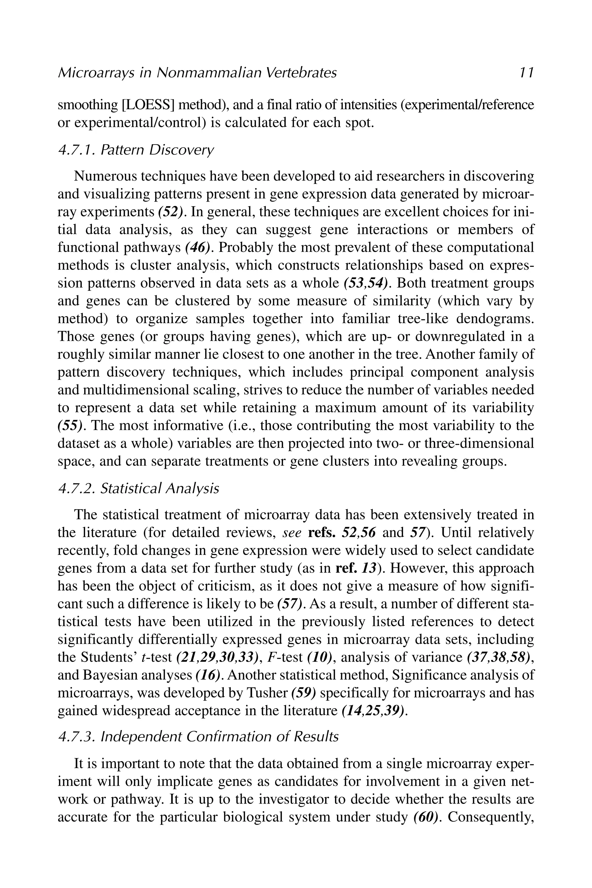 smoothing [LOESS] method), and a final ratio of intensities (experimental/reference
or experimental/control) is calculated for each spot.
4.7.1. Pattern Discovery
Numerous techniques have been developed to aid researchers in discovering
and visualizing patterns present in gene expression data generated by microar-
ray experiments (52). In general, these techniques are excellent choices for ini-
tial data analysis, as they can suggest gene interactions or members of
functional pathways (46). Probably the most prevalent of these computational
methods is cluster analysis, which constructs relationships based on expres-
sion patterns observed in data sets as a whole (53,54). Both treatment groups
and genes can be clustered by some measure of similarity (which vary by
method) to organize samples together into familiar tree-like dendograms.
Those genes (or groups having genes), which are up- or downregulated in a
roughly similar manner lie closest to one another in the tree. Another family of
pattern discovery techniques, which includes principal component analysis
and multidimensional scaling, strives to reduce the number of variables needed
to represent a data set while retaining a maximum amount of its variability
(55). The most informative (i.e., those contributing the most variability to the
dataset as a whole) variables are then projected into two- or three-dimensional
space, and can separate treatments or gene clusters into revealing groups.
4.7.2. Statistical Analysis
The statistical treatment of microarray data has been extensively treated in
the literature (for detailed reviews, see refs. 52,56 and 57). Until relatively
recently, fold changes in gene expression were widely used to select candidate
genes from a data set for further study (as in ref. 13). However, this approach
has been the object of criticism, as it does not give a measure of how signifi-
cant such a difference is likely to be (57). As a result, a number of different sta-
tistical tests have been utilized in the previously listed references to detect
significantly differentially expressed genes in microarray data sets, including
the Students’ t-test (21,29,30,33), F-test (10), analysis of variance (37,38,58),
and Bayesian analyses (16). Another statistical method, Significance analysis of
microarrays, was developed by Tusher (59) specifically for microarrays and has
gained widespread acceptance in the literature (14,25,39).
4.7.3. Independent Confirmation of Results
It is important to note that the data obtained from a single microarray exper-
iment will only implicate genes as candidates for involvement in a given net-
work or pathway. It is up to the investigator to decide whether the results are
accurate for the particular biological system under study (60). Consequently,
Microarrays in Nonmammalian Vertebrates 11
 
