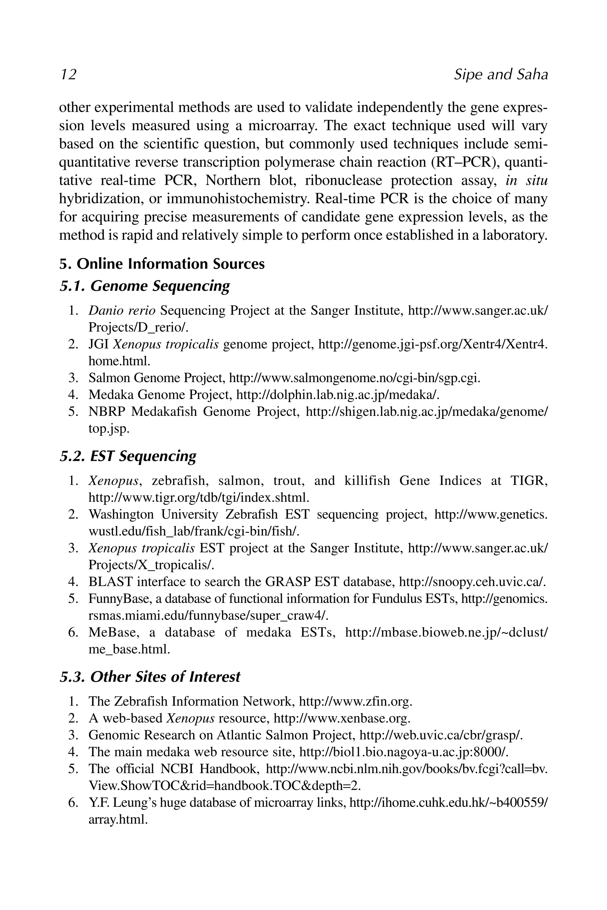other experimental methods are used to validate independently the gene expres-
sion levels measured using a microarray. The exact technique used will vary
based on the scientific question, but commonly used techniques include semi-
quantitative reverse transcription polymerase chain reaction (RT–PCR), quanti-
tative real-time PCR, Northern blot, ribonuclease protection assay, in situ
hybridization, or immunohistochemistry. Real-time PCR is the choice of many
for acquiring precise measurements of candidate gene expression levels, as the
method is rapid and relatively simple to perform once established in a laboratory.
5. Online Information Sources
5.1. Genome Sequencing
1. Danio rerio Sequencing Project at the Sanger Institute, http://www.sanger.ac.uk/
Projects/D_rerio/.
2. JGI Xenopus tropicalis genome project, http://genome.jgi-psf.org/Xentr4/Xentr4.
home.html.
3. Salmon Genome Project, http://www.salmongenome.no/cgi-bin/sgp.cgi.
4. Medaka Genome Project, http://dolphin.lab.nig.ac.jp/medaka/.
5. NBRP Medakafish Genome Project, http://shigen.lab.nig.ac.jp/medaka/genome/
top.jsp.
5.2. EST Sequencing
1. Xenopus, zebrafish, salmon, trout, and killifish Gene Indices at TIGR,
http://www.tigr.org/tdb/tgi/index.shtml.
2. Washington University Zebrafish EST sequencing project, http://www.genetics.
wustl.edu/fish_lab/frank/cgi-bin/fish/.
3. Xenopus tropicalis EST project at the Sanger Institute, http://www.sanger.ac.uk/
Projects/X_tropicalis/.
4. BLAST interface to search the GRASP EST database, http://snoopy.ceh.uvic.ca/.
5. FunnyBase, a database of functional information for Fundulus ESTs, http://genomics.
rsmas.miami.edu/funnybase/super_craw4/.
6. MeBase, a database of medaka ESTs, http://mbase.bioweb.ne.jp/~dclust/
me_base.html.
5.3. Other Sites of Interest
1. The Zebrafish Information Network, http://www.zfin.org.
2. A web-based Xenopus resource, http://www.xenbase.org.
3. Genomic Research on Atlantic Salmon Project, http://web.uvic.ca/cbr/grasp/.
4. The main medaka web resource site, http://biol1.bio.nagoya-u.ac.jp:8000/.
5. The official NCBI Handbook, http://www.ncbi.nlm.nih.gov/books/bv.fcgi?call=bv.
View.ShowTOC&rid=handbook.TOC&depth=2.
6. Y.F. Leung’s huge database of microarray links, http://ihome.cuhk.edu.hk/~b400559/
array.html.
12 Sipe and Saha
 