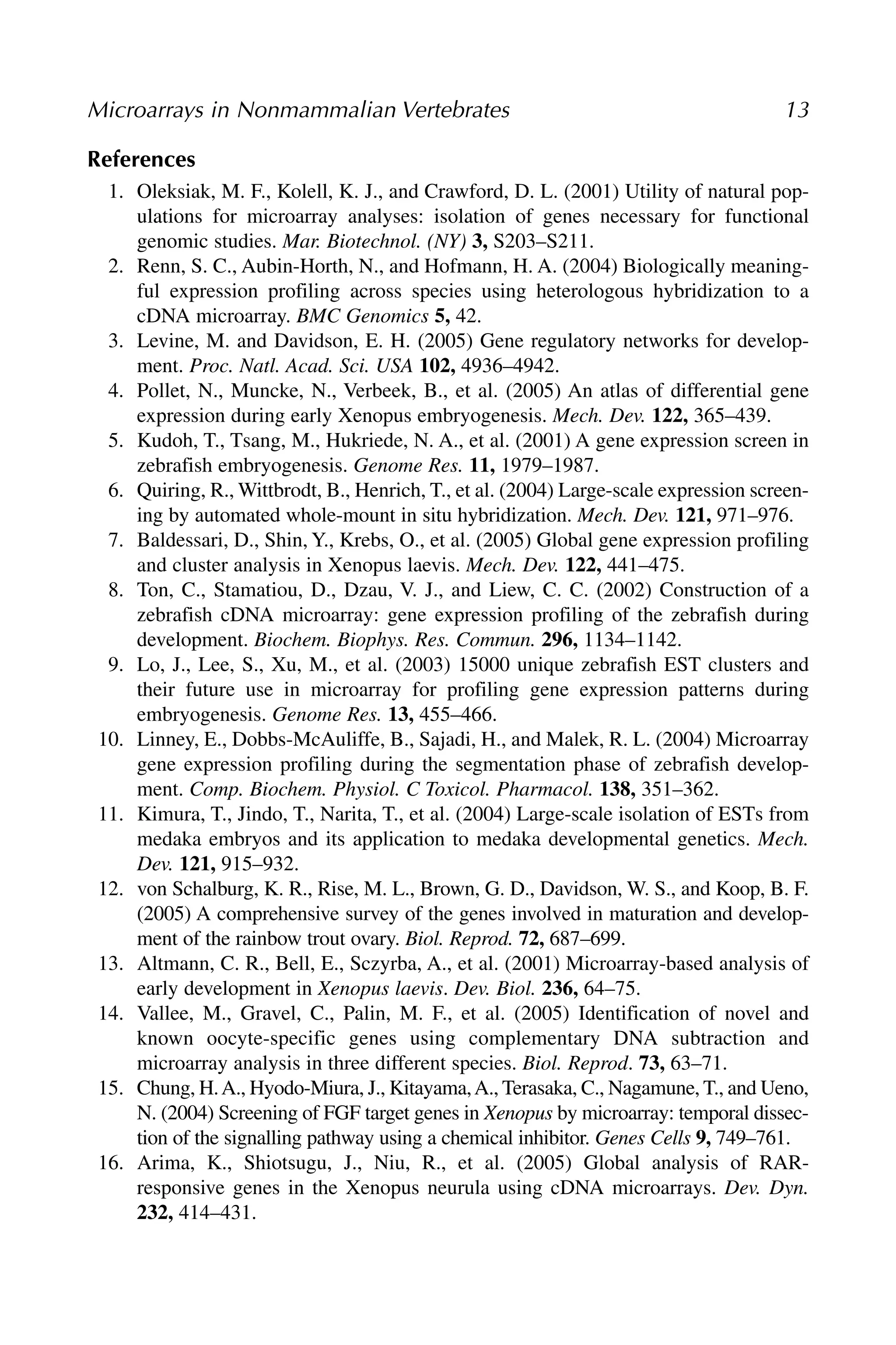 References
1. Oleksiak, M. F., Kolell, K. J., and Crawford, D. L. (2001) Utility of natural pop-
ulations for microarray analyses: isolation of genes necessary for functional
genomic studies. Mar. Biotechnol. (NY) 3, S203–S211.
2. Renn, S. C., Aubin-Horth, N., and Hofmann, H. A. (2004) Biologically meaning-
ful expression profiling across species using heterologous hybridization to a
cDNA microarray. BMC Genomics 5, 42.
3. Levine, M. and Davidson, E. H. (2005) Gene regulatory networks for develop-
ment. Proc. Natl. Acad. Sci. USA 102, 4936–4942.
4. Pollet, N., Muncke, N., Verbeek, B., et al. (2005) An atlas of differential gene
expression during early Xenopus embryogenesis. Mech. Dev. 122, 365–439.
5. Kudoh, T., Tsang, M., Hukriede, N. A., et al. (2001) A gene expression screen in
zebrafish embryogenesis. Genome Res. 11, 1979–1987.
6. Quiring, R., Wittbrodt, B., Henrich, T., et al. (2004) Large-scale expression screen-
ing by automated whole-mount in situ hybridization. Mech. Dev. 121, 971–976.
7. Baldessari, D., Shin, Y., Krebs, O., et al. (2005) Global gene expression profiling
and cluster analysis in Xenopus laevis. Mech. Dev. 122, 441–475.
8. Ton, C., Stamatiou, D., Dzau, V. J., and Liew, C. C. (2002) Construction of a
zebrafish cDNA microarray: gene expression profiling of the zebrafish during
development. Biochem. Biophys. Res. Commun. 296, 1134–1142.
9. Lo, J., Lee, S., Xu, M., et al. (2003) 15000 unique zebrafish EST clusters and
their future use in microarray for profiling gene expression patterns during
embryogenesis. Genome Res. 13, 455–466.
10. Linney, E., Dobbs-McAuliffe, B., Sajadi, H., and Malek, R. L. (2004) Microarray
gene expression profiling during the segmentation phase of zebrafish develop-
ment. Comp. Biochem. Physiol. C Toxicol. Pharmacol. 138, 351–362.
11. Kimura, T., Jindo, T., Narita, T., et al. (2004) Large-scale isolation of ESTs from
medaka embryos and its application to medaka developmental genetics. Mech.
Dev. 121, 915–932.
12. von Schalburg, K. R., Rise, M. L., Brown, G. D., Davidson, W. S., and Koop, B. F.
(2005) A comprehensive survey of the genes involved in maturation and develop-
ment of the rainbow trout ovary. Biol. Reprod. 72, 687–699.
13. Altmann, C. R., Bell, E., Sczyrba, A., et al. (2001) Microarray-based analysis of
early development in Xenopus laevis. Dev. Biol. 236, 64–75.
14. Vallee, M., Gravel, C., Palin, M. F., et al. (2005) Identification of novel and
known oocyte-specific genes using complementary DNA subtraction and
microarray analysis in three different species. Biol. Reprod. 73, 63–71.
15. Chung, H.A., Hyodo-Miura, J., Kitayama,A., Terasaka, C., Nagamune, T., and Ueno,
N. (2004) Screening of FGF target genes in Xenopus by microarray: temporal dissec-
tion of the signalling pathway using a chemical inhibitor. Genes Cells 9, 749–761.
16. Arima, K., Shiotsugu, J., Niu, R., et al. (2005) Global analysis of RAR-
responsive genes in the Xenopus neurula using cDNA microarrays. Dev. Dyn.
232, 414–431.
Microarrays in Nonmammalian Vertebrates 13
 