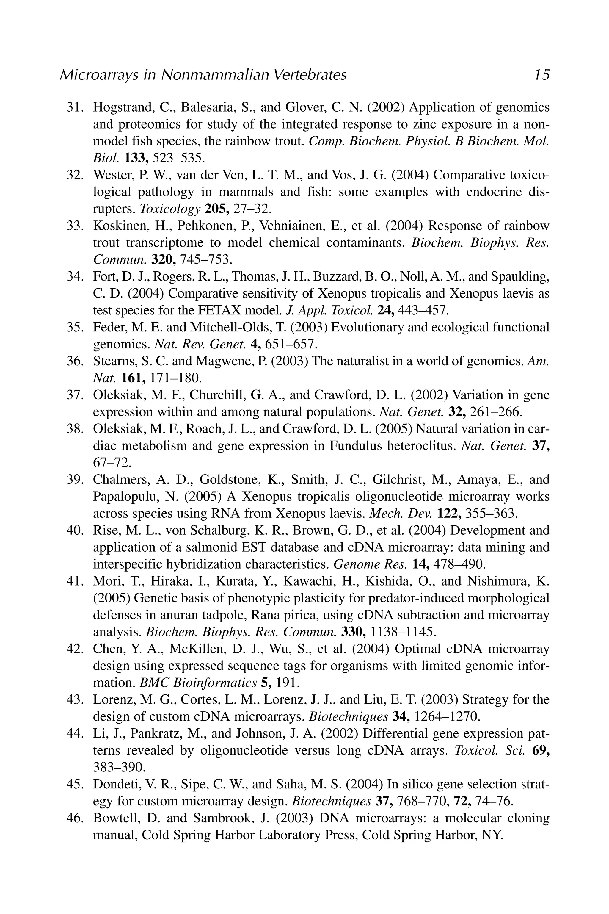 31. Hogstrand, C., Balesaria, S., and Glover, C. N. (2002) Application of genomics
and proteomics for study of the integrated response to zinc exposure in a non-
model fish species, the rainbow trout. Comp. Biochem. Physiol. B Biochem. Mol.
Biol. 133, 523–535.
32. Wester, P. W., van der Ven, L. T. M., and Vos, J. G. (2004) Comparative toxico-
logical pathology in mammals and fish: some examples with endocrine dis-
rupters. Toxicology 205, 27–32.
33. Koskinen, H., Pehkonen, P., Vehniainen, E., et al. (2004) Response of rainbow
trout transcriptome to model chemical contaminants. Biochem. Biophys. Res.
Commun. 320, 745–753.
34. Fort, D. J., Rogers, R. L., Thomas, J. H., Buzzard, B. O., Noll,A. M., and Spaulding,
C. D. (2004) Comparative sensitivity of Xenopus tropicalis and Xenopus laevis as
test species for the FETAX model. J. Appl. Toxicol. 24, 443–457.
35. Feder, M. E. and Mitchell-Olds, T. (2003) Evolutionary and ecological functional
genomics. Nat. Rev. Genet. 4, 651–657.
36. Stearns, S. C. and Magwene, P. (2003) The naturalist in a world of genomics. Am.
Nat. 161, 171–180.
37. Oleksiak, M. F., Churchill, G. A., and Crawford, D. L. (2002) Variation in gene
expression within and among natural populations. Nat. Genet. 32, 261–266.
38. Oleksiak, M. F., Roach, J. L., and Crawford, D. L. (2005) Natural variation in car-
diac metabolism and gene expression in Fundulus heteroclitus. Nat. Genet. 37,
67–72.
39. Chalmers, A. D., Goldstone, K., Smith, J. C., Gilchrist, M., Amaya, E., and
Papalopulu, N. (2005) A Xenopus tropicalis oligonucleotide microarray works
across species using RNA from Xenopus laevis. Mech. Dev. 122, 355–363.
40. Rise, M. L., von Schalburg, K. R., Brown, G. D., et al. (2004) Development and
application of a salmonid EST database and cDNA microarray: data mining and
interspecific hybridization characteristics. Genome Res. 14, 478–490.
41. Mori, T., Hiraka, I., Kurata, Y., Kawachi, H., Kishida, O., and Nishimura, K.
(2005) Genetic basis of phenotypic plasticity for predator-induced morphological
defenses in anuran tadpole, Rana pirica, using cDNA subtraction and microarray
analysis. Biochem. Biophys. Res. Commun. 330, 1138–1145.
42. Chen, Y. A., McKillen, D. J., Wu, S., et al. (2004) Optimal cDNA microarray
design using expressed sequence tags for organisms with limited genomic infor-
mation. BMC Bioinformatics 5, 191.
43. Lorenz, M. G., Cortes, L. M., Lorenz, J. J., and Liu, E. T. (2003) Strategy for the
design of custom cDNA microarrays. Biotechniques 34, 1264–1270.
44. Li, J., Pankratz, M., and Johnson, J. A. (2002) Differential gene expression pat-
terns revealed by oligonucleotide versus long cDNA arrays. Toxicol. Sci. 69,
383–390.
45. Dondeti, V. R., Sipe, C. W., and Saha, M. S. (2004) In silico gene selection strat-
egy for custom microarray design. Biotechniques 37, 768–770, 72, 74–76.
46. Bowtell, D. and Sambrook, J. (2003) DNA microarrays: a molecular cloning
manual, Cold Spring Harbor Laboratory Press, Cold Spring Harbor, NY.
Microarrays in Nonmammalian Vertebrates 15
 