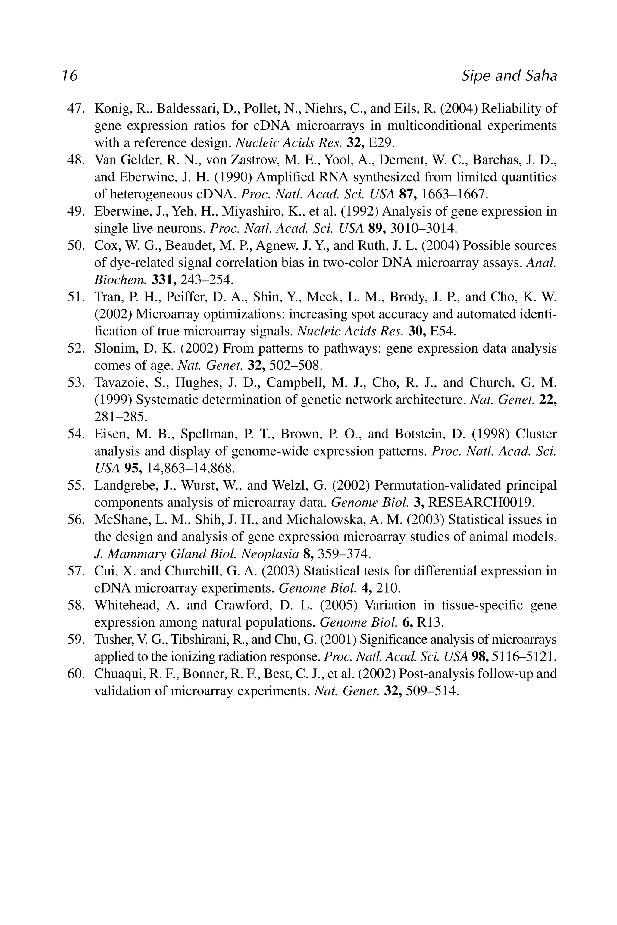 47. Konig, R., Baldessari, D., Pollet, N., Niehrs, C., and Eils, R. (2004) Reliability of
gene expression ratios for cDNA microarrays in multiconditional experiments
with a reference design. Nucleic Acids Res. 32, E29.
48. Van Gelder, R. N., von Zastrow, M. E., Yool, A., Dement, W. C., Barchas, J. D.,
and Eberwine, J. H. (1990) Amplified RNA synthesized from limited quantities
of heterogeneous cDNA. Proc. Natl. Acad. Sci. USA 87, 1663–1667.
49. Eberwine, J., Yeh, H., Miyashiro, K., et al. (1992) Analysis of gene expression in
single live neurons. Proc. Natl. Acad. Sci. USA 89, 3010–3014.
50. Cox, W. G., Beaudet, M. P., Agnew, J. Y., and Ruth, J. L. (2004) Possible sources
of dye-related signal correlation bias in two-color DNA microarray assays. Anal.
Biochem. 331, 243–254.
51. Tran, P. H., Peiffer, D. A., Shin, Y., Meek, L. M., Brody, J. P., and Cho, K. W.
(2002) Microarray optimizations: increasing spot accuracy and automated identi-
fication of true microarray signals. Nucleic Acids Res. 30, E54.
52. Slonim, D. K. (2002) From patterns to pathways: gene expression data analysis
comes of age. Nat. Genet. 32, 502–508.
53. Tavazoie, S., Hughes, J. D., Campbell, M. J., Cho, R. J., and Church, G. M.
(1999) Systematic determination of genetic network architecture. Nat. Genet. 22,
281–285.
54. Eisen, M. B., Spellman, P. T., Brown, P. O., and Botstein, D. (1998) Cluster
analysis and display of genome-wide expression patterns. Proc. Natl. Acad. Sci.
USA 95, 14,863–14,868.
55. Landgrebe, J., Wurst, W., and Welzl, G. (2002) Permutation-validated principal
components analysis of microarray data. Genome Biol. 3, RESEARCH0019.
56. McShane, L. M., Shih, J. H., and Michalowska, A. M. (2003) Statistical issues in
the design and analysis of gene expression microarray studies of animal models.
J. Mammary Gland Biol. Neoplasia 8, 359–374.
57. Cui, X. and Churchill, G. A. (2003) Statistical tests for differential expression in
cDNA microarray experiments. Genome Biol. 4, 210.
58. Whitehead, A. and Crawford, D. L. (2005) Variation in tissue-specific gene
expression among natural populations. Genome Biol. 6, R13.
59. Tusher,V. G., Tibshirani, R., and Chu, G. (2001) Significance analysis of microarrays
applied to the ionizing radiation response. Proc. Natl. Acad. Sci. USA 98, 5116–5121.
60. Chuaqui, R. F., Bonner, R. F., Best, C. J., et al. (2002) Post-analysis follow-up and
validation of microarray experiments. Nat. Genet. 32, 509–514.
16 Sipe and Saha
 
