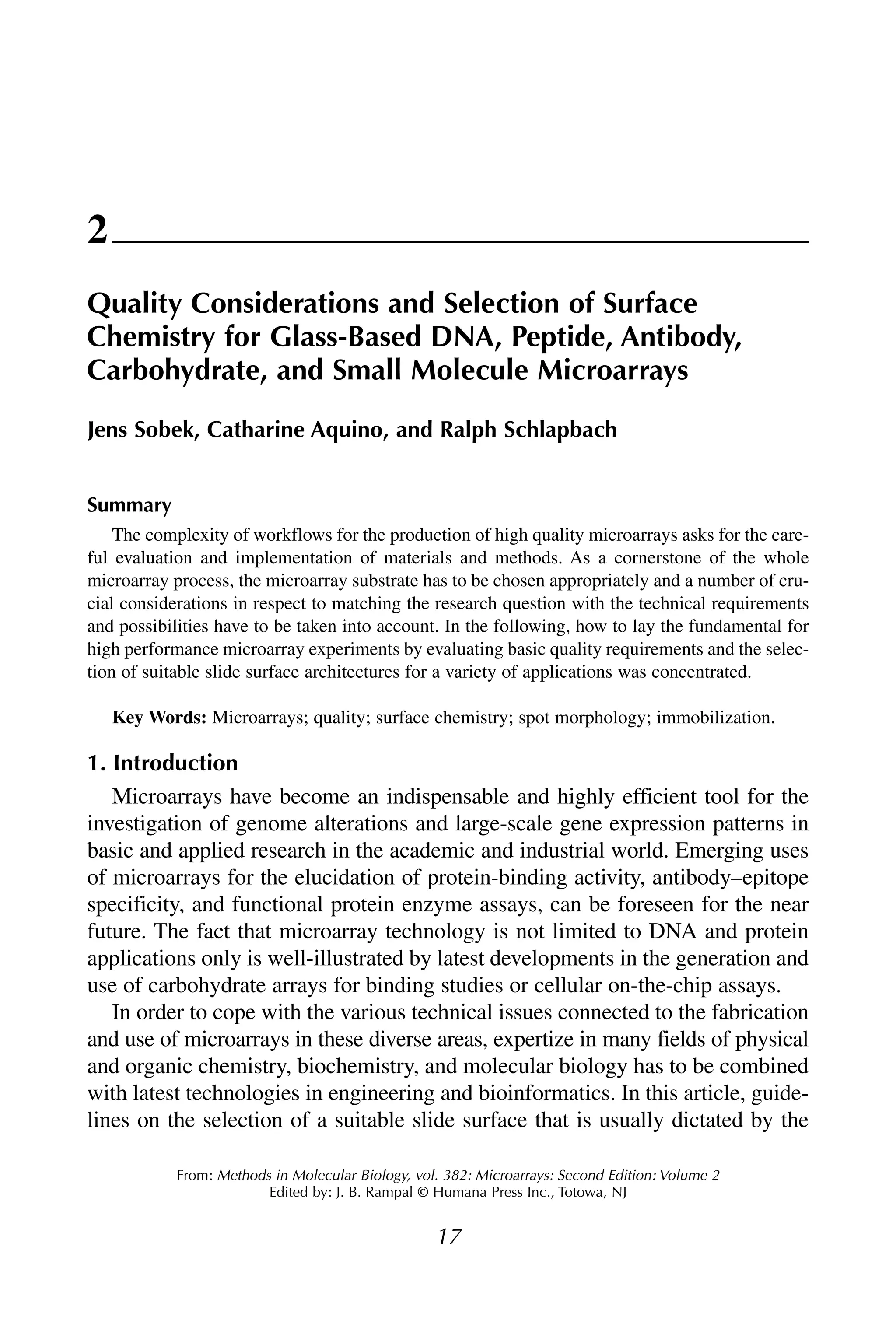 17
From: Methods in Molecular Biology, vol. 382: Microarrays: Second Edition: Volume 2
Edited by: J. B. Rampal © Humana Press Inc., Totowa, NJ
2
Quality Considerations and Selection of Surface
Chemistry for Glass-Based DNA, Peptide, Antibody,
Carbohydrate, and Small Molecule Microarrays
Jens Sobek, Catharine Aquino, and Ralph Schlapbach
Summary
The complexity of workflows for the production of high quality microarrays asks for the care-
ful evaluation and implementation of materials and methods. As a cornerstone of the whole
microarray process, the microarray substrate has to be chosen appropriately and a number of cru-
cial considerations in respect to matching the research question with the technical requirements
and possibilities have to be taken into account. In the following, how to lay the fundamental for
high performance microarray experiments by evaluating basic quality requirements and the selec-
tion of suitable slide surface architectures for a variety of applications was concentrated.
Key Words: Microarrays; quality; surface chemistry; spot morphology; immobilization.
1. Introduction
Microarrays have become an indispensable and highly efficient tool for the
investigation of genome alterations and large-scale gene expression patterns in
basic and applied research in the academic and industrial world. Emerging uses
of microarrays for the elucidation of protein-binding activity, antibody–epitope
specificity, and functional protein enzyme assays, can be foreseen for the near
future. The fact that microarray technology is not limited to DNA and protein
applications only is well-illustrated by latest developments in the generation and
use of carbohydrate arrays for binding studies or cellular on-the-chip assays.
In order to cope with the various technical issues connected to the fabrication
and use of microarrays in these diverse areas, expertize in many fields of physical
and organic chemistry, biochemistry, and molecular biology has to be combined
with latest technologies in engineering and bioinformatics. In this article, guide-
lines on the selection of a suitable slide surface that is usually dictated by the
 