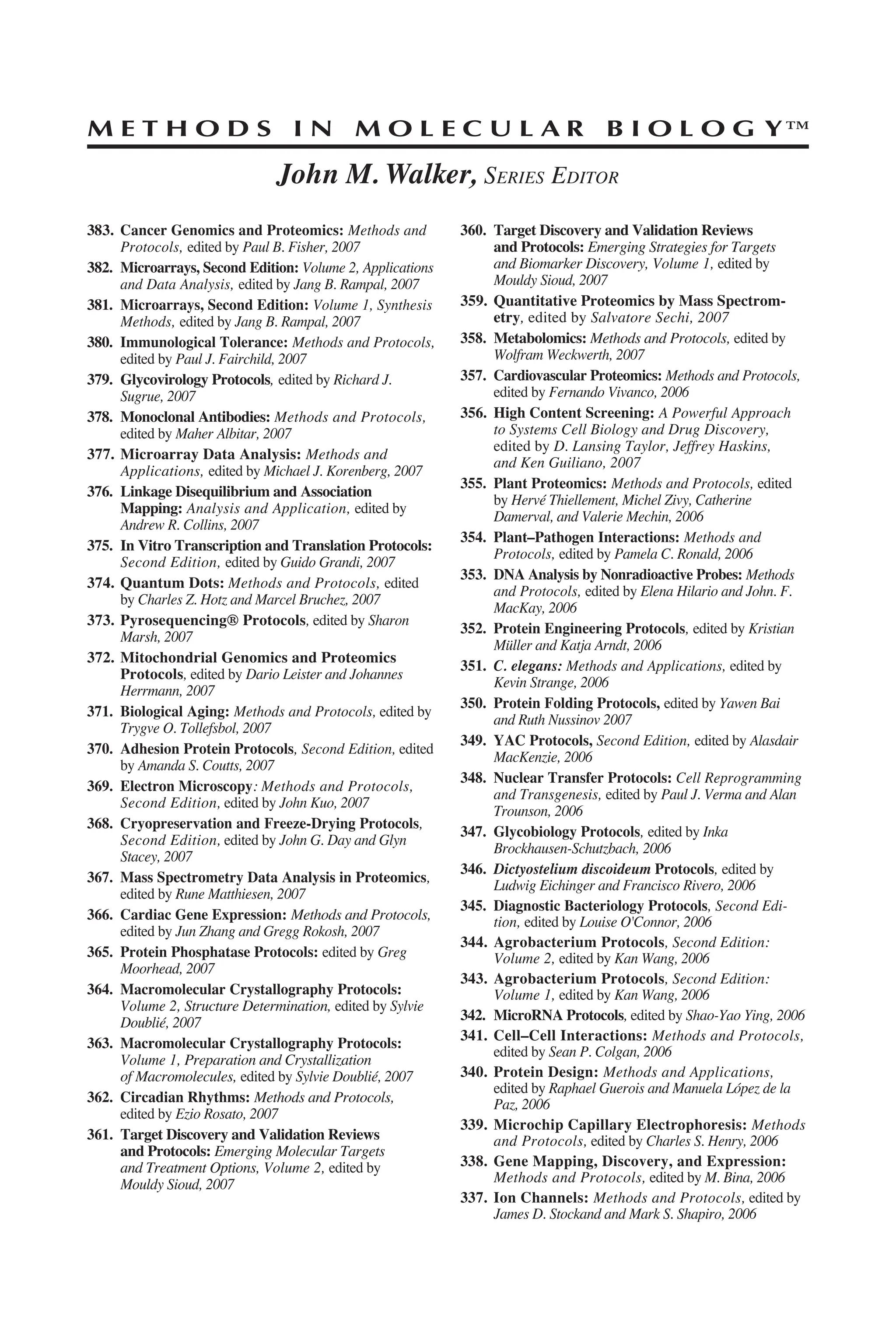 M E T H O D S I N M O L E C U L A R B I O L O G Y™
John M. Walker, SERIES EDITOR
383. Cancer Genomics and Proteomics: Methods and
Protocols, edited by Paul B. Fisher, 2007
382. Microarrays, Second Edition: Volume 2, Applications
and Data Analysis, edited by Jang B. Rampal, 2007
381. Microarrays, Second Edition: Volume 1, Synthesis
Methods, edited by Jang B. Rampal, 2007
380. Immunological Tolerance: Methods and Protocols,
edited by Paul J. Fairchild, 2007
379. Glycovirology Protocols, edited by Richard J.
Sugrue, 2007
378. Monoclonal Antibodies: Methods and Protocols,
edited by Maher Albitar, 2007
377. Microarray Data Analysis: Methods and
Applications, edited by Michael J. Korenberg, 2007
376. Linkage Disequilibrium and Association
Mapping: Analysis and Application, edited by
Andrew R. Collins, 2007
375. In Vitro Transcription and Translation Protocols:
Second Edition, edited by Guido Grandi, 2007
374. Quantum Dots: Methods and Protocols, edited
by Charles Z. Hotz and Marcel Bruchez, 2007
373. Pyrosequencing® Protocols, edited by Sharon
Marsh, 2007
372. Mitochondrial Genomics and Proteomics
Protocols, edited by Dario Leister and Johannes
Herrmann, 2007
371. Biological Aging: Methods and Protocols, edited by
Trygve O. Tollefsbol, 2007
370. Adhesion Protein Protocols, Second Edition, edited
by Amanda S. Coutts, 2007
369. Electron Microscopy: Methods and Protocols,
Second Edition, edited by John Kuo, 2007
368. Cryopreservation and Freeze-Drying Protocols,
Second Edition, edited by John G. Day and Glyn
Stacey, 2007
367. Mass Spectrometry Data Analysis in Proteomics,
edited by Rune Matthiesen, 2007
366. Cardiac Gene Expression: Methods and Protocols,
edited by Jun Zhang and Gregg Rokosh, 2007
365. Protein Phosphatase Protocols: edited by Greg
Moorhead, 2007
364. Macromolecular Crystallography Protocols:
Volume 2, Structure Determination, edited by Sylvie
Doublié, 2007
363. Macromolecular Crystallography Protocols:
Volume 1, Preparation and Crystallization
of Macromolecules, edited by Sylvie Doublié, 2007
362. Circadian Rhythms: Methods and Protocols,
edited by Ezio Rosato, 2007
361. Target Discovery and Validation Reviews
and Protocols: Emerging Molecular Targets
and Treatment Options, Volume 2, edited by
Mouldy Sioud, 2007
360. Target Discovery and Validation Reviews
and Protocols: Emerging Strategies for Targets
and Biomarker Discovery, Volume 1, edited by
Mouldy Sioud, 2007
359. Quantitative Proteomics by Mass Spectrom-
etry, edited by Salvatore Sechi, 2007
358. Metabolomics: Methods and Protocols, edited by
Wolfram Weckwerth, 2007
357. Cardiovascular Proteomics: Methods and Protocols,
edited by Fernando Vivanco, 2006
356. High Content Screening: A Powerful Approach
to Systems Cell Biology and Drug Discovery,
edited by D. Lansing Taylor, Jeffrey Haskins,
and Ken Guiliano, 2007
355. Plant Proteomics: Methods and Protocols, edited
by Hervé Thiellement, Michel Zivy, Catherine
Damerval, and Valerie Mechin, 2006
354. Plant–Pathogen Interactions: Methods and
Protocols, edited by Pamela C. Ronald, 2006
353. DNA Analysis by Nonradioactive Probes: Methods
and Protocols, edited by Elena Hilario and John. F.
MacKay, 2006
352. Protein Engineering Protocols, edited by Kristian
Müller and Katja Arndt, 2006
351. C. elegans: Methods and Applications, edited by
Kevin Strange, 2006
350. Protein Folding Protocols, edited by Yawen Bai
and Ruth Nussinov 2007
349. YAC Protocols, Second Edition, edited by Alasdair
MacKenzie, 2006
348. Nuclear Transfer Protocols: Cell Reprogramming
and Transgenesis, edited by Paul J. Verma and Alan
Trounson, 2006
347. Glycobiology Protocols, edited by Inka
Brockhausen-Schutzbach, 2006
346. Dictyostelium discoideum Protocols, edited by
Ludwig Eichinger and Francisco Rivero, 2006
345. Diagnostic Bacteriology Protocols, Second Edi-
tion, edited by Louise O'Connor, 2006
344. Agrobacterium Protocols, Second Edition:
Volume 2, edited by Kan Wang, 2006
343. Agrobacterium Protocols, Second Edition:
Volume 1, edited by Kan Wang, 2006
342. MicroRNA Protocols, edited by Shao-Yao Ying, 2006
341. Cell–Cell Interactions: Methods and Protocols,
edited by Sean P. Colgan, 2006
340. Protein Design: Methods and Applications,
edited by Raphael Guerois and Manuela López de la
Paz, 2006
339. Microchip Capillary Electrophoresis: Methods
and Protocols, edited by Charles S. Henry, 2006
338. Gene Mapping, Discovery, and Expression:
Methods and Protocols, edited by M. Bina, 2006
337. Ion Channels: Methods and Protocols, edited by
James D. Stockand and Mark S. Shapiro, 2006
 