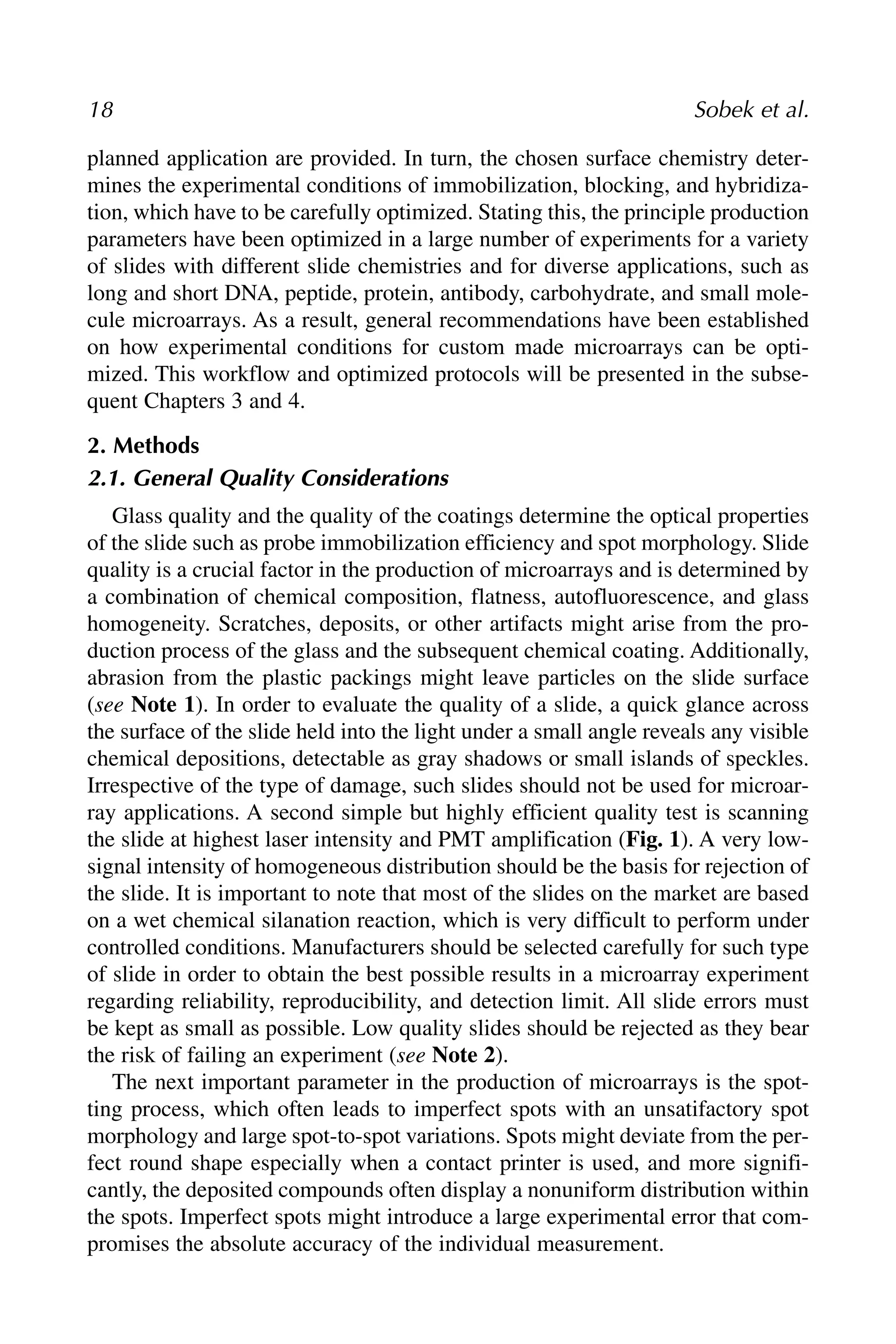 18 Sobek et al.
planned application are provided. In turn, the chosen surface chemistry deter-
mines the experimental conditions of immobilization, blocking, and hybridiza-
tion, which have to be carefully optimized. Stating this, the principle production
parameters have been optimized in a large number of experiments for a variety
of slides with different slide chemistries and for diverse applications, such as
long and short DNA, peptide, protein, antibody, carbohydrate, and small mole-
cule microarrays. As a result, general recommendations have been established
on how experimental conditions for custom made microarrays can be opti-
mized. This workflow and optimized protocols will be presented in the subse-
quent Chapters 3 and 4.
2. Methods
2.1. General Quality Considerations
Glass quality and the quality of the coatings determine the optical properties
of the slide such as probe immobilization efficiency and spot morphology. Slide
quality is a crucial factor in the production of microarrays and is determined by
a combination of chemical composition, flatness, autofluorescence, and glass
homogeneity. Scratches, deposits, or other artifacts might arise from the pro-
duction process of the glass and the subsequent chemical coating. Additionally,
abrasion from the plastic packings might leave particles on the slide surface
(see Note 1). In order to evaluate the quality of a slide, a quick glance across
the surface of the slide held into the light under a small angle reveals any visible
chemical depositions, detectable as gray shadows or small islands of speckles.
Irrespective of the type of damage, such slides should not be used for microar-
ray applications. A second simple but highly efficient quality test is scanning
the slide at highest laser intensity and PMT amplification (Fig. 1). A very low-
signal intensity of homogeneous distribution should be the basis for rejection of
the slide. It is important to note that most of the slides on the market are based
on a wet chemical silanation reaction, which is very difficult to perform under
controlled conditions. Manufacturers should be selected carefully for such type
of slide in order to obtain the best possible results in a microarray experiment
regarding reliability, reproducibility, and detection limit. All slide errors must
be kept as small as possible. Low quality slides should be rejected as they bear
the risk of failing an experiment (see Note 2).
The next important parameter in the production of microarrays is the spot-
ting process, which often leads to imperfect spots with an unsatifactory spot
morphology and large spot-to-spot variations. Spots might deviate from the per-
fect round shape especially when a contact printer is used, and more signifi-
cantly, the deposited compounds often display a nonuniform distribution within
the spots. Imperfect spots might introduce a large experimental error that com-
promises the absolute accuracy of the individual measurement.
 