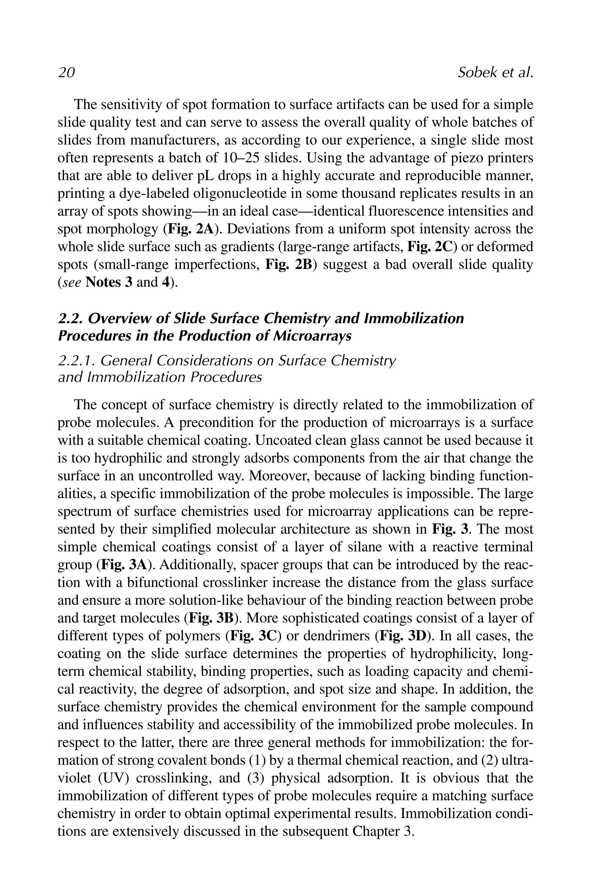 The sensitivity of spot formation to surface artifacts can be used for a simple
slide quality test and can serve to assess the overall quality of whole batches of
slides from manufacturers, as according to our experience, a single slide most
often represents a batch of 10–25 slides. Using the advantage of piezo printers
that are able to deliver pL drops in a highly accurate and reproducible manner,
printing a dye-labeled oligonucleotide in some thousand replicates results in an
array of spots showing—in an ideal case—identical fluorescence intensities and
spot morphology (Fig. 2A). Deviations from a uniform spot intensity across the
whole slide surface such as gradients (large-range artifacts, Fig. 2C) or deformed
spots (small-range imperfections, Fig. 2B) suggest a bad overall slide quality
(see Notes 3 and 4).
2.2. Overview of Slide Surface Chemistry and Immobilization
Procedures in the Production of Microarrays
2.2.1. General Considerations on Surface Chemistry
and Immobilization Procedures
The concept of surface chemistry is directly related to the immobilization of
probe molecules. A precondition for the production of microarrays is a surface
with a suitable chemical coating. Uncoated clean glass cannot be used because it
is too hydrophilic and strongly adsorbs components from the air that change the
surface in an uncontrolled way. Moreover, because of lacking binding function-
alities, a specific immobilization of the probe molecules is impossible. The large
spectrum of surface chemistries used for microarray applications can be repre-
sented by their simplified molecular architecture as shown in Fig. 3. The most
simple chemical coatings consist of a layer of silane with a reactive terminal
group (Fig. 3A). Additionally, spacer groups that can be introduced by the reac-
tion with a bifunctional crosslinker increase the distance from the glass surface
and ensure a more solution-like behaviour of the binding reaction between probe
and target molecules (Fig. 3B). More sophisticated coatings consist of a layer of
different types of polymers (Fig. 3C) or dendrimers (Fig. 3D). In all cases, the
coating on the slide surface determines the properties of hydrophilicity, long-
term chemical stability, binding properties, such as loading capacity and chemi-
cal reactivity, the degree of adsorption, and spot size and shape. In addition, the
surface chemistry provides the chemical environment for the sample compound
and influences stability and accessibility of the immobilized probe molecules. In
respect to the latter, there are three general methods for immobilization: the for-
mation of strong covalent bonds (1) by a thermal chemical reaction, and (2) ultra-
violet (UV) crosslinking, and (3) physical adsorption. It is obvious that the
immobilization of different types of probe molecules require a matching surface
chemistry in order to obtain optimal experimental results. Immobilization condi-
tions are extensively discussed in the subsequent Chapter 3.
20 Sobek et al.
 