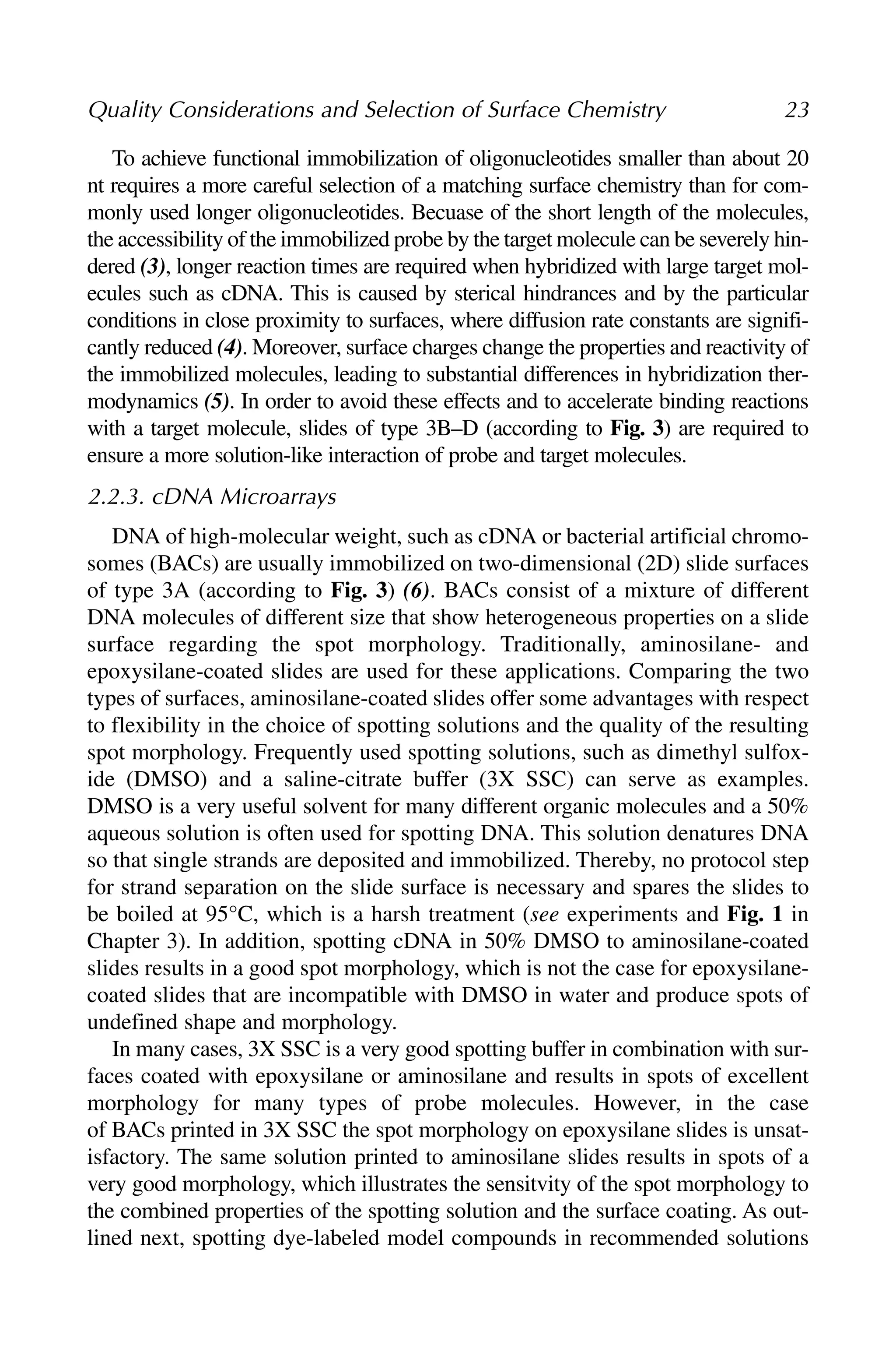To achieve functional immobilization of oligonucleotides smaller than about 20
nt requires a more careful selection of a matching surface chemistry than for com-
monly used longer oligonucleotides. Becuase of the short length of the molecules,
the accessibility of the immobilized probe by the target molecule can be severely hin-
dered (3), longer reaction times are required when hybridized with large target mol-
ecules such as cDNA. This is caused by sterical hindrances and by the particular
conditions in close proximity to surfaces, where diffusion rate constants are signifi-
cantly reduced (4). Moreover, surface charges change the properties and reactivity of
the immobilized molecules, leading to substantial differences in hybridization ther-
modynamics (5). In order to avoid these effects and to accelerate binding reactions
with a target molecule, slides of type 3B–D (according to Fig. 3) are required to
ensure a more solution-like interaction of probe and target molecules.
2.2.3. cDNA Microarrays
DNA of high-molecular weight, such as cDNA or bacterial artificial chromo-
somes (BACs) are usually immobilized on two-dimensional (2D) slide surfaces
of type 3A (according to Fig. 3) (6). BACs consist of a mixture of different
DNA molecules of different size that show heterogeneous properties on a slide
surface regarding the spot morphology. Traditionally, aminosilane- and
epoxysilane-coated slides are used for these applications. Comparing the two
types of surfaces, aminosilane-coated slides offer some advantages with respect
to flexibility in the choice of spotting solutions and the quality of the resulting
spot morphology. Frequently used spotting solutions, such as dimethyl sulfox-
ide (DMSO) and a saline-citrate buffer (3X SSC) can serve as examples.
DMSO is a very useful solvent for many different organic molecules and a 50%
aqueous solution is often used for spotting DNA. This solution denatures DNA
so that single strands are deposited and immobilized. Thereby, no protocol step
for strand separation on the slide surface is necessary and spares the slides to
be boiled at 95°C, which is a harsh treatment (see experiments and Fig. 1 in
Chapter 3). In addition, spotting cDNA in 50% DMSO to aminosilane-coated
slides results in a good spot morphology, which is not the case for epoxysilane-
coated slides that are incompatible with DMSO in water and produce spots of
undefined shape and morphology.
In many cases, 3X SSC is a very good spotting buffer in combination with sur-
faces coated with epoxysilane or aminosilane and results in spots of excellent
morphology for many types of probe molecules. However, in the case
of BACs printed in 3X SSC the spot morphology on epoxysilane slides is unsat-
isfactory. The same solution printed to aminosilane slides results in spots of a
very good morphology, which illustrates the sensitvity of the spot morphology to
the combined properties of the spotting solution and the surface coating. As out-
lined next, spotting dye-labeled model compounds in recommended solutions
Quality Considerations and Selection of Surface Chemistry 23
 
