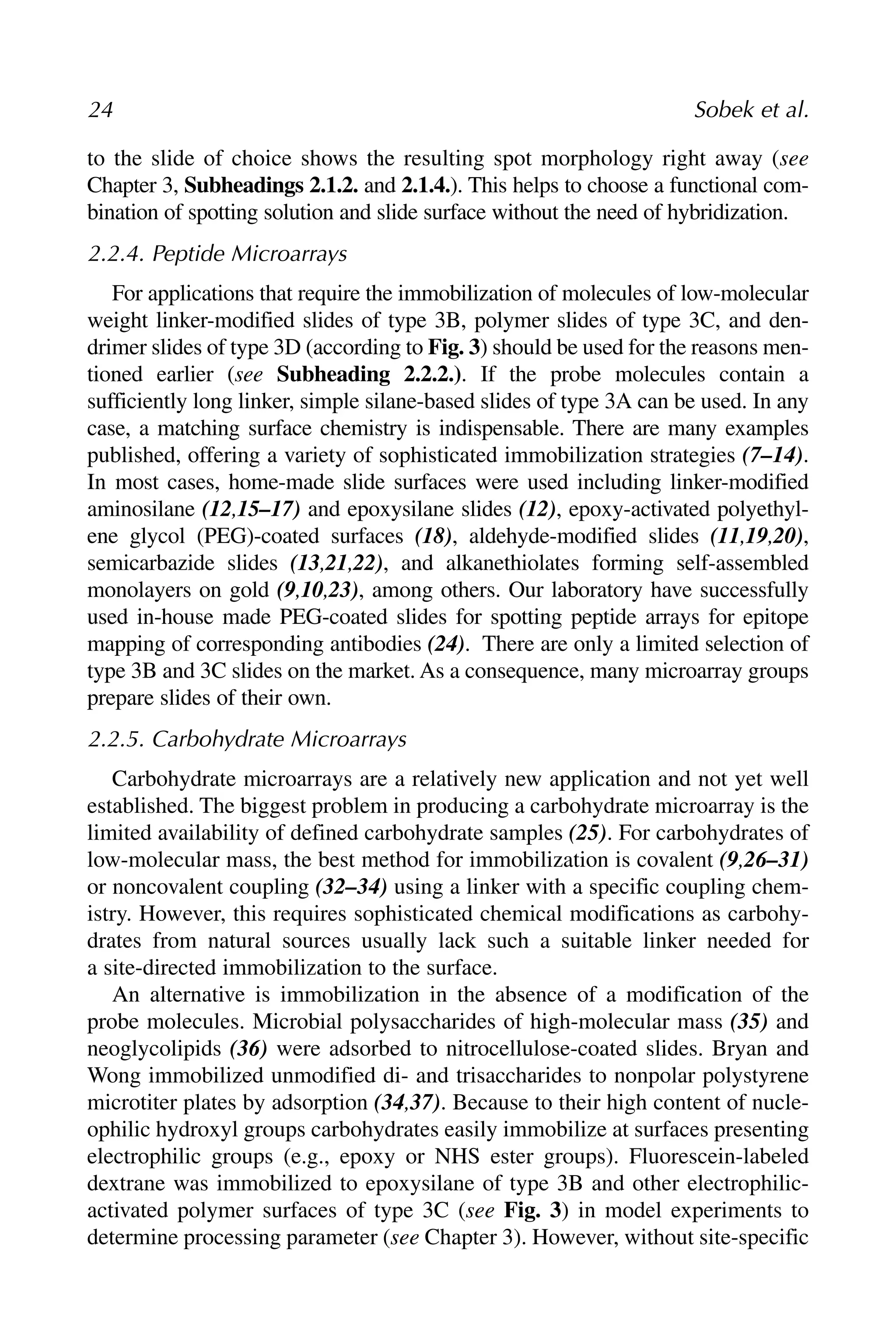 to the slide of choice shows the resulting spot morphology right away (see
Chapter 3, Subheadings 2.1.2. and 2.1.4.). This helps to choose a functional com-
bination of spotting solution and slide surface without the need of hybridization.
2.2.4. Peptide Microarrays
For applications that require the immobilization of molecules of low-molecular
weight linker-modified slides of type 3B, polymer slides of type 3C, and den-
drimer slides of type 3D (according to Fig. 3) should be used for the reasons men-
tioned earlier (see Subheading 2.2.2.). If the probe molecules contain a
sufficiently long linker, simple silane-based slides of type 3A can be used. In any
case, a matching surface chemistry is indispensable. There are many examples
published, offering a variety of sophisticated immobilization strategies (7–14).
In most cases, home-made slide surfaces were used including linker-modified
aminosilane (12,15–17) and epoxysilane slides (12), epoxy-activated polyethyl-
ene glycol (PEG)-coated surfaces (18), aldehyde-modified slides (11,19,20),
semicarbazide slides (13,21,22), and alkanethiolates forming self-assembled
monolayers on gold (9,10,23), among others. Our laboratory have successfully
used in-house made PEG-coated slides for spotting peptide arrays for epitope
mapping of corresponding antibodies (24). There are only a limited selection of
type 3B and 3C slides on the market. As a consequence, many microarray groups
prepare slides of their own.
2.2.5. Carbohydrate Microarrays
Carbohydrate microarrays are a relatively new application and not yet well
established. The biggest problem in producing a carbohydrate microarray is the
limited availability of defined carbohydrate samples (25). For carbohydrates of
low-molecular mass, the best method for immobilization is covalent (9,26–31)
or noncovalent coupling (32–34) using a linker with a specific coupling chem-
istry. However, this requires sophisticated chemical modifications as carbohy-
drates from natural sources usually lack such a suitable linker needed for
a site-directed immobilization to the surface.
An alternative is immobilization in the absence of a modification of the
probe molecules. Microbial polysaccharides of high-molecular mass (35) and
neoglycolipids (36) were adsorbed to nitrocellulose-coated slides. Bryan and
Wong immobilized unmodified di- and trisaccharides to nonpolar polystyrene
microtiter plates by adsorption (34,37). Because to their high content of nucle-
ophilic hydroxyl groups carbohydrates easily immobilize at surfaces presenting
electrophilic groups (e.g., epoxy or NHS ester groups). Fluorescein-labeled
dextrane was immobilized to epoxysilane of type 3B and other electrophilic-
activated polymer surfaces of type 3C (see Fig. 3) in model experiments to
determine processing parameter (see Chapter 3). However, without site-specific
24 Sobek et al.
 