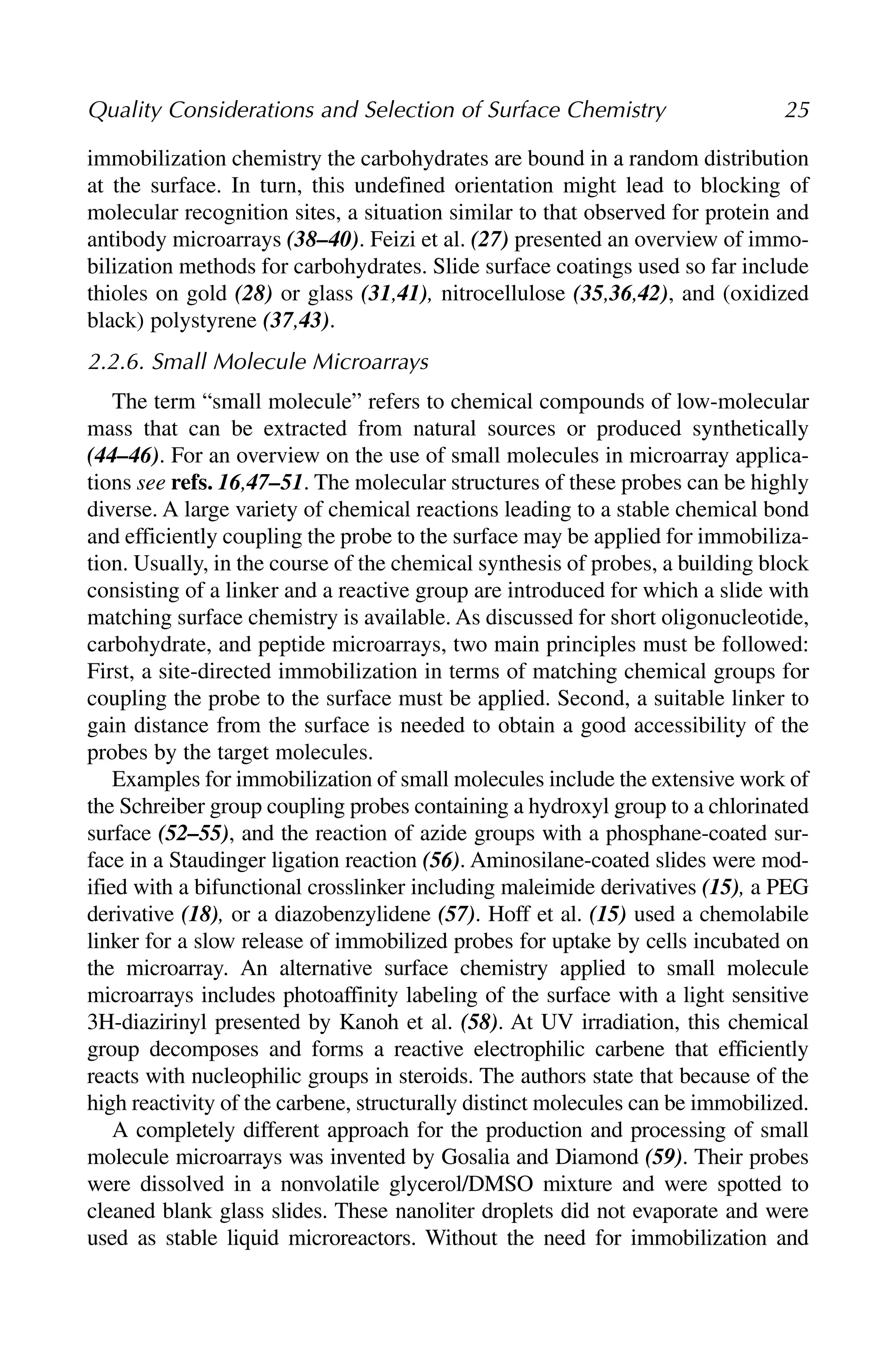 immobilization chemistry the carbohydrates are bound in a random distribution
at the surface. In turn, this undefined orientation might lead to blocking of
molecular recognition sites, a situation similar to that observed for protein and
antibody microarrays (38–40). Feizi et al. (27) presented an overview of immo-
bilization methods for carbohydrates. Slide surface coatings used so far include
thioles on gold (28) or glass (31,41), nitrocellulose (35,36,42), and (oxidized
black) polystyrene (37,43).
2.2.6. Small Molecule Microarrays
The term “small molecule” refers to chemical compounds of low-molecular
mass that can be extracted from natural sources or produced synthetically
(44–46). For an overview on the use of small molecules in microarray applica-
tions see refs. 16,47–51. The molecular structures of these probes can be highly
diverse. A large variety of chemical reactions leading to a stable chemical bond
and efficiently coupling the probe to the surface may be applied for immobiliza-
tion. Usually, in the course of the chemical synthesis of probes, a building block
consisting of a linker and a reactive group are introduced for which a slide with
matching surface chemistry is available. As discussed for short oligonucleotide,
carbohydrate, and peptide microarrays, two main principles must be followed:
First, a site-directed immobilization in terms of matching chemical groups for
coupling the probe to the surface must be applied. Second, a suitable linker to
gain distance from the surface is needed to obtain a good accessibility of the
probes by the target molecules.
Examples for immobilization of small molecules include the extensive work of
the Schreiber group coupling probes containing a hydroxyl group to a chlorinated
surface (52–55), and the reaction of azide groups with a phosphane-coated sur-
face in a Staudinger ligation reaction (56). Aminosilane-coated slides were mod-
ified with a bifunctional crosslinker including maleimide derivatives (15), a PEG
derivative (18), or a diazobenzylidene (57). Hoff et al. (15) used a chemolabile
linker for a slow release of immobilized probes for uptake by cells incubated on
the microarray. An alternative surface chemistry applied to small molecule
microarrays includes photoaffinity labeling of the surface with a light sensitive
3H-diazirinyl presented by Kanoh et al. (58). At UV irradiation, this chemical
group decomposes and forms a reactive electrophilic carbene that efficiently
reacts with nucleophilic groups in steroids. The authors state that because of the
high reactivity of the carbene, structurally distinct molecules can be immobilized.
A completely different approach for the production and processing of small
molecule microarrays was invented by Gosalia and Diamond (59). Their probes
were dissolved in a nonvolatile glycerol/DMSO mixture and were spotted to
cleaned blank glass slides. These nanoliter droplets did not evaporate and were
used as stable liquid microreactors. Without the need for immobilization and
Quality Considerations and Selection of Surface Chemistry 25
 