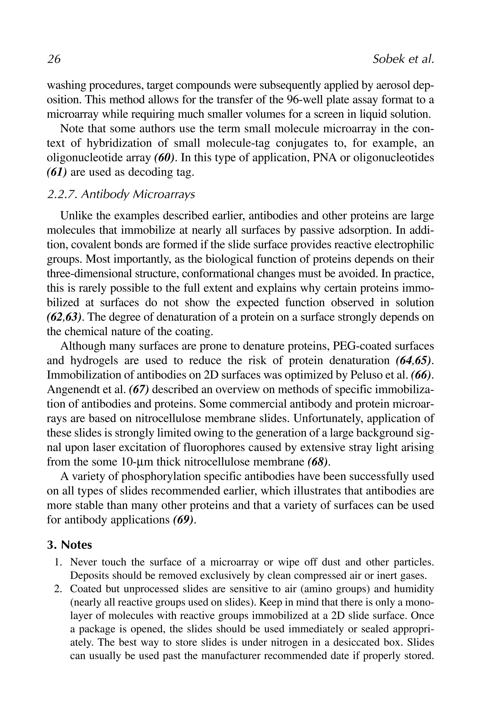 washing procedures, target compounds were subsequently applied by aerosol dep-
osition. This method allows for the transfer of the 96-well plate assay format to a
microarray while requiring much smaller volumes for a screen in liquid solution.
Note that some authors use the term small molecule microarray in the con-
text of hybridization of small molecule-tag conjugates to, for example, an
oligonucleotide array (60). In this type of application, PNA or oligonucleotides
(61) are used as decoding tag.
2.2.7. Antibody Microarrays
Unlike the examples described earlier, antibodies and other proteins are large
molecules that immobilize at nearly all surfaces by passive adsorption. In addi-
tion, covalent bonds are formed if the slide surface provides reactive electrophilic
groups. Most importantly, as the biological function of proteins depends on their
three-dimensional structure, conformational changes must be avoided. In practice,
this is rarely possible to the full extent and explains why certain proteins immo-
bilized at surfaces do not show the expected function observed in solution
(62,63). The degree of denaturation of a protein on a surface strongly depends on
the chemical nature of the coating.
Although many surfaces are prone to denature proteins, PEG-coated surfaces
and hydrogels are used to reduce the risk of protein denaturation (64,65).
Immobilization of antibodies on 2D surfaces was optimized by Peluso et al. (66).
Angenendt et al. (67) described an overview on methods of specific immobiliza-
tion of antibodies and proteins. Some commercial antibody and protein microar-
rays are based on nitrocellulose membrane slides. Unfortunately, application of
these slides is strongly limited owing to the generation of a large background sig-
nal upon laser excitation of fluorophores caused by extensive stray light arising
from the some 10-μm thick nitrocellulose membrane (68).
A variety of phosphorylation specific antibodies have been successfully used
on all types of slides recommended earlier, which illustrates that antibodies are
more stable than many other proteins and that a variety of surfaces can be used
for antibody applications (69).
3. Notes
1. Never touch the surface of a microarray or wipe off dust and other particles.
Deposits should be removed exclusively by clean compressed air or inert gases.
2. Coated but unprocessed slides are sensitive to air (amino groups) and humidity
(nearly all reactive groups used on slides). Keep in mind that there is only a mono-
layer of molecules with reactive groups immobilized at a 2D slide surface. Once
a package is opened, the slides should be used immediately or sealed appropri-
ately. The best way to store slides is under nitrogen in a desiccated box. Slides
can usually be used past the manufacturer recommended date if properly stored.
26 Sobek et al.
 