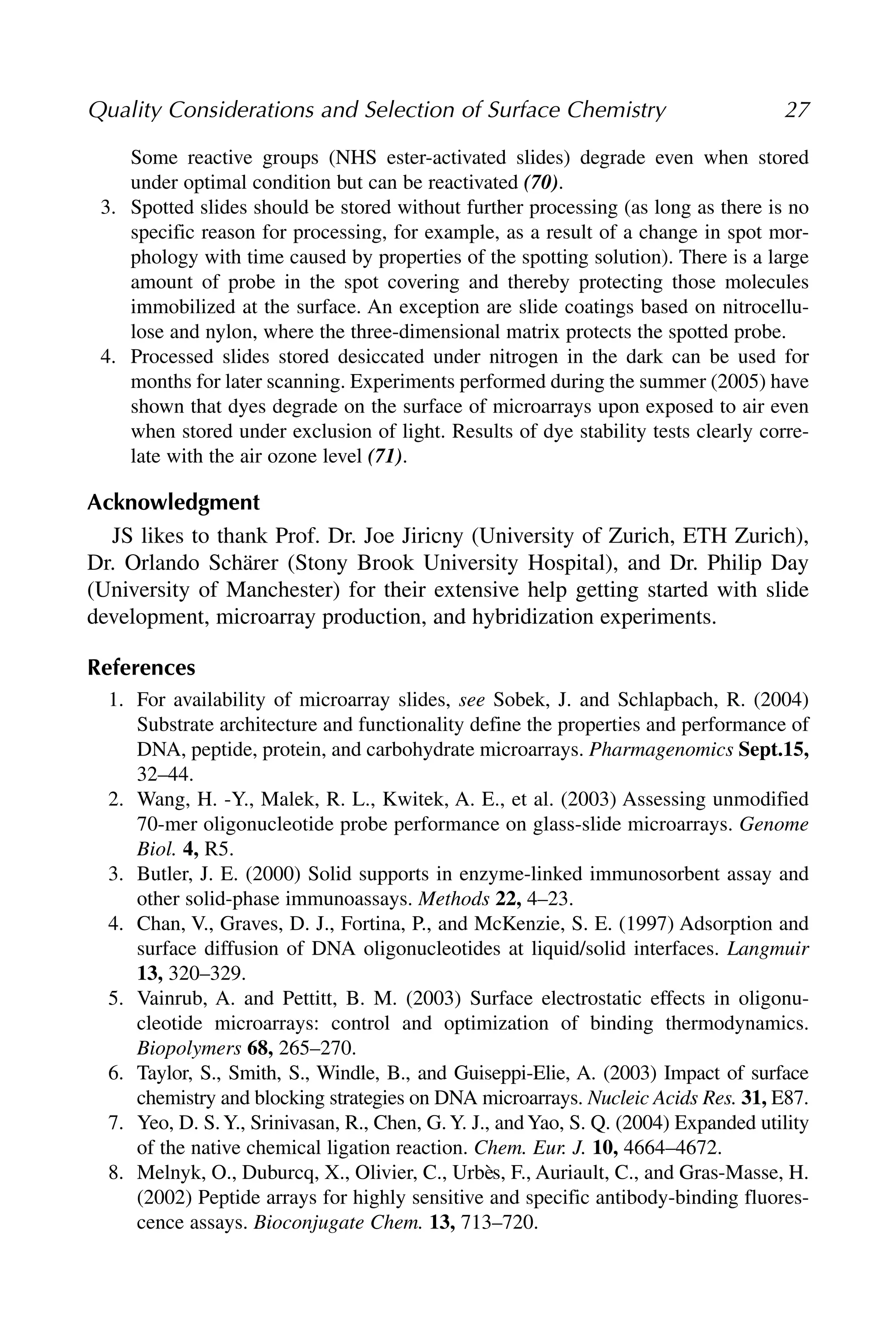 Some reactive groups (NHS ester-activated slides) degrade even when stored
under optimal condition but can be reactivated (70).
3. Spotted slides should be stored without further processing (as long as there is no
specific reason for processing, for example, as a result of a change in spot mor-
phology with time caused by properties of the spotting solution). There is a large
amount of probe in the spot covering and thereby protecting those molecules
immobilized at the surface. An exception are slide coatings based on nitrocellu-
lose and nylon, where the three-dimensional matrix protects the spotted probe.
4. Processed slides stored desiccated under nitrogen in the dark can be used for
months for later scanning. Experiments performed during the summer (2005) have
shown that dyes degrade on the surface of microarrays upon exposed to air even
when stored under exclusion of light. Results of dye stability tests clearly corre-
late with the air ozone level (71).
Acknowledgment
JS likes to thank Prof. Dr. Joe Jiricny (University of Zurich, ETH Zurich),
Dr. Orlando Schärer (Stony Brook University Hospital), and Dr. Philip Day
(University of Manchester) for their extensive help getting started with slide
development, microarray production, and hybridization experiments.
References
1. For availability of microarray slides, see Sobek, J. and Schlapbach, R. (2004)
Substrate architecture and functionality define the properties and performance of
DNA, peptide, protein, and carbohydrate microarrays. Pharmagenomics Sept.15,
32–44.
2. Wang, H. -Y., Malek, R. L., Kwitek, A. E., et al. (2003) Assessing unmodified
70-mer oligonucleotide probe performance on glass-slide microarrays. Genome
Biol. 4, R5.
3. Butler, J. E. (2000) Solid supports in enzyme-linked immunosorbent assay and
other solid-phase immunoassays. Methods 22, 4–23.
4. Chan, V., Graves, D. J., Fortina, P., and McKenzie, S. E. (1997) Adsorption and
surface diffusion of DNA oligonucleotides at liquid/solid interfaces. Langmuir
13, 320–329.
5. Vainrub, A. and Pettitt, B. M. (2003) Surface electrostatic effects in oligonu-
cleotide microarrays: control and optimization of binding thermodynamics.
Biopolymers 68, 265–270.
6. Taylor, S., Smith, S., Windle, B., and Guiseppi-Elie, A. (2003) Impact of surface
chemistry and blocking strategies on DNA microarrays. Nucleic Acids Res. 31, E87.
7. Yeo, D. S.Y., Srinivasan, R., Chen, G.Y. J., andYao, S. Q. (2004) Expanded utility
of the native chemical ligation reaction. Chem. Eur. J. 10, 4664–4672.
8. Melnyk, O., Duburcq, X., Olivier, C., Urbès, F., Auriault, C., and Gras-Masse, H.
(2002) Peptide arrays for highly sensitive and specific antibody-binding fluores-
cence assays. Bioconjugate Chem. 13, 713–720.
Quality Considerations and Selection of Surface Chemistry 27
 