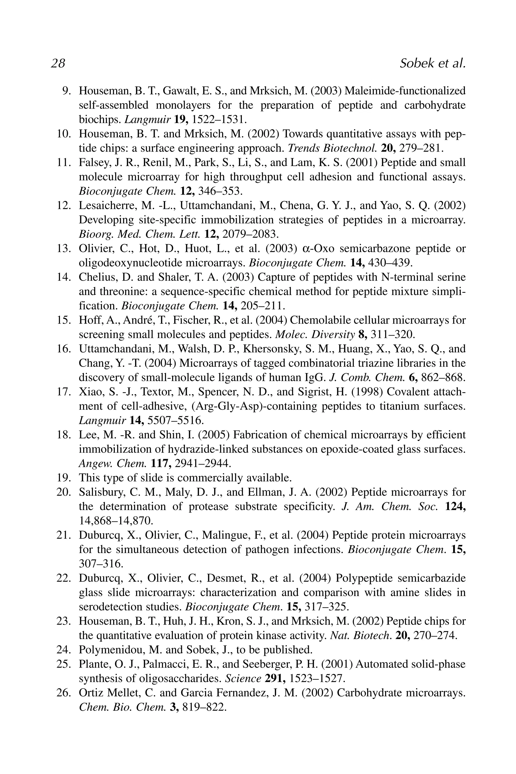 9. Houseman, B. T., Gawalt, E. S., and Mrksich, M. (2003) Maleimide-functionalized
self-assembled monolayers for the preparation of peptide and carbohydrate
biochips. Langmuir 19, 1522–1531.
10. Houseman, B. T. and Mrksich, M. (2002) Towards quantitative assays with pep-
tide chips: a surface engineering approach. Trends Biotechnol. 20, 279–281.
11. Falsey, J. R., Renil, M., Park, S., Li, S., and Lam, K. S. (2001) Peptide and small
molecule microarray for high throughput cell adhesion and functional assays.
Bioconjugate Chem. 12, 346–353.
12. Lesaicherre, M. -L., Uttamchandani, M., Chena, G. Y. J., and Yao, S. Q. (2002)
Developing site-specific immobilization strategies of peptides in a microarray.
Bioorg. Med. Chem. Lett. 12, 2079–2083.
13. Olivier, C., Hot, D., Huot, L., et al. (2003) α-Oxo semicarbazone peptide or
oligodeoxynucleotide microarrays. Bioconjugate Chem. 14, 430–439.
14. Chelius, D. and Shaler, T. A. (2003) Capture of peptides with N-terminal serine
and threonine: a sequence-specific chemical method for peptide mixture simpli-
fication. Bioconjugate Chem. 14, 205–211.
15. Hoff, A., André, T., Fischer, R., et al. (2004) Chemolabile cellular microarrays for
screening small molecules and peptides. Molec. Diversity 8, 311–320.
16. Uttamchandani, M., Walsh, D. P., Khersonsky, S. M., Huang, X., Yao, S. Q., and
Chang, Y. -T. (2004) Microarrays of tagged combinatorial triazine libraries in the
discovery of small-molecule ligands of human IgG. J. Comb. Chem. 6, 862–868.
17. Xiao, S. -J., Textor, M., Spencer, N. D., and Sigrist, H. (1998) Covalent attach-
ment of cell-adhesive, (Arg-Gly-Asp)-containing peptides to titanium surfaces.
Langmuir 14, 5507–5516.
18. Lee, M. -R. and Shin, I. (2005) Fabrication of chemical microarrays by efficient
immobilization of hydrazide-linked substances on epoxide-coated glass surfaces.
Angew. Chem. 117, 2941–2944.
19. This type of slide is commercially available.
20. Salisbury, C. M., Maly, D. J., and Ellman, J. A. (2002) Peptide microarrays for
the determination of protease substrate specificity. J. Am. Chem. Soc. 124,
14,868–14,870.
21. Duburcq, X., Olivier, C., Malingue, F., et al. (2004) Peptide protein microarrays
for the simultaneous detection of pathogen infections. Bioconjugate Chem. 15,
307–316.
22. Duburcq, X., Olivier, C., Desmet, R., et al. (2004) Polypeptide semicarbazide
glass slide microarrays: characterization and comparison with amine slides in
serodetection studies. Bioconjugate Chem. 15, 317–325.
23. Houseman, B. T., Huh, J. H., Kron, S. J., and Mrksich, M. (2002) Peptide chips for
the quantitative evaluation of protein kinase activity. Nat. Biotech. 20, 270–274.
24. Polymenidou, M. and Sobek, J., to be published.
25. Plante, O. J., Palmacci, E. R., and Seeberger, P. H. (2001) Automated solid-phase
synthesis of oligosaccharides. Science 291, 1523–1527.
26. Ortiz Mellet, C. and Garcia Fernandez, J. M. (2002) Carbohydrate microarrays.
Chem. Bio. Chem. 3, 819–822.
28 Sobek et al.
 