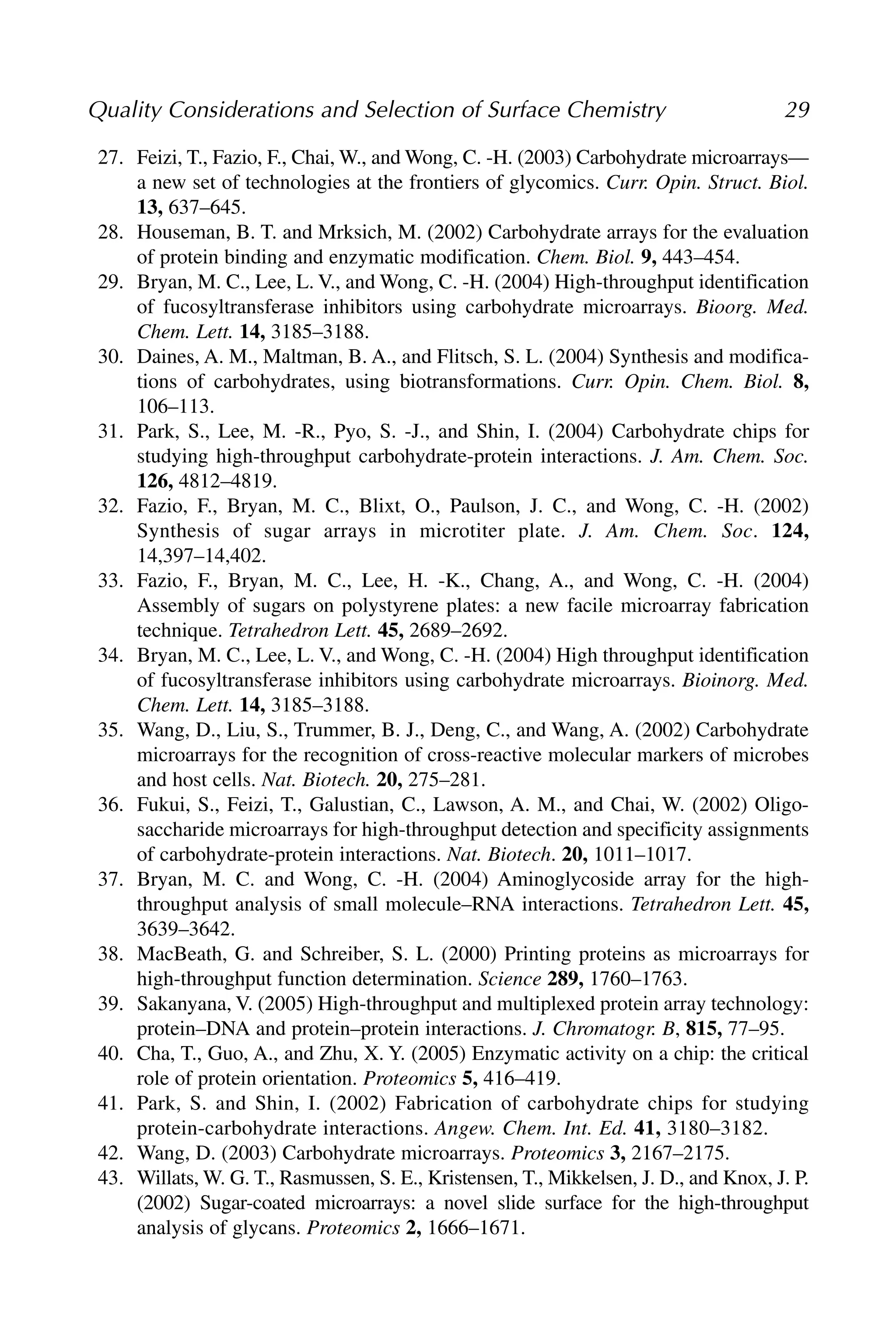 27. Feizi, T., Fazio, F., Chai, W., and Wong, C. -H. (2003) Carbohydrate microarrays—
a new set of technologies at the frontiers of glycomics. Curr. Opin. Struct. Biol.
13, 637–645.
28. Houseman, B. T. and Mrksich, M. (2002) Carbohydrate arrays for the evaluation
of protein binding and enzymatic modification. Chem. Biol. 9, 443–454.
29. Bryan, M. C., Lee, L. V., and Wong, C. -H. (2004) High-throughput identification
of fucosyltransferase inhibitors using carbohydrate microarrays. Bioorg. Med.
Chem. Lett. 14, 3185–3188.
30. Daines, A. M., Maltman, B. A., and Flitsch, S. L. (2004) Synthesis and modifica-
tions of carbohydrates, using biotransformations. Curr. Opin. Chem. Biol. 8,
106–113.
31. Park, S., Lee, M. -R., Pyo, S. -J., and Shin, I. (2004) Carbohydrate chips for
studying high-throughput carbohydrate-protein interactions. J. Am. Chem. Soc.
126, 4812–4819.
32. Fazio, F., Bryan, M. C., Blixt, O., Paulson, J. C., and Wong, C. -H. (2002)
Synthesis of sugar arrays in microtiter plate. J. Am. Chem. Soc. 124,
14,397–14,402.
33. Fazio, F., Bryan, M. C., Lee, H. -K., Chang, A., and Wong, C. -H. (2004)
Assembly of sugars on polystyrene plates: a new facile microarray fabrication
technique. Tetrahedron Lett. 45, 2689–2692.
34. Bryan, M. C., Lee, L. V., and Wong, C. -H. (2004) High throughput identification
of fucosyltransferase inhibitors using carbohydrate microarrays. Bioinorg. Med.
Chem. Lett. 14, 3185–3188.
35. Wang, D., Liu, S., Trummer, B. J., Deng, C., and Wang, A. (2002) Carbohydrate
microarrays for the recognition of cross-reactive molecular markers of microbes
and host cells. Nat. Biotech. 20, 275–281.
36. Fukui, S., Feizi, T., Galustian, C., Lawson, A. M., and Chai, W. (2002) Oligo-
saccharide microarrays for high-throughput detection and specificity assignments
of carbohydrate-protein interactions. Nat. Biotech. 20, 1011–1017.
37. Bryan, M. C. and Wong, C. -H. (2004) Aminoglycoside array for the high-
throughput analysis of small molecule–RNA interactions. Tetrahedron Lett. 45,
3639–3642.
38. MacBeath, G. and Schreiber, S. L. (2000) Printing proteins as microarrays for
high-throughput function determination. Science 289, 1760–1763.
39. Sakanyana, V. (2005) High-throughput and multiplexed protein array technology:
protein–DNA and protein–protein interactions. J. Chromatogr. B, 815, 77–95.
40. Cha, T., Guo, A., and Zhu, X. Y. (2005) Enzymatic activity on a chip: the critical
role of protein orientation. Proteomics 5, 416–419.
41. Park, S. and Shin, I. (2002) Fabrication of carbohydrate chips for studying
protein-carbohydrate interactions. Angew. Chem. Int. Ed. 41, 3180–3182.
42. Wang, D. (2003) Carbohydrate microarrays. Proteomics 3, 2167–2175.
43. Willats, W. G. T., Rasmussen, S. E., Kristensen, T., Mikkelsen, J. D., and Knox, J. P.
(2002) Sugar-coated microarrays: a novel slide surface for the high-throughput
analysis of glycans. Proteomics 2, 1666–1671.
Quality Considerations and Selection of Surface Chemistry 29
 