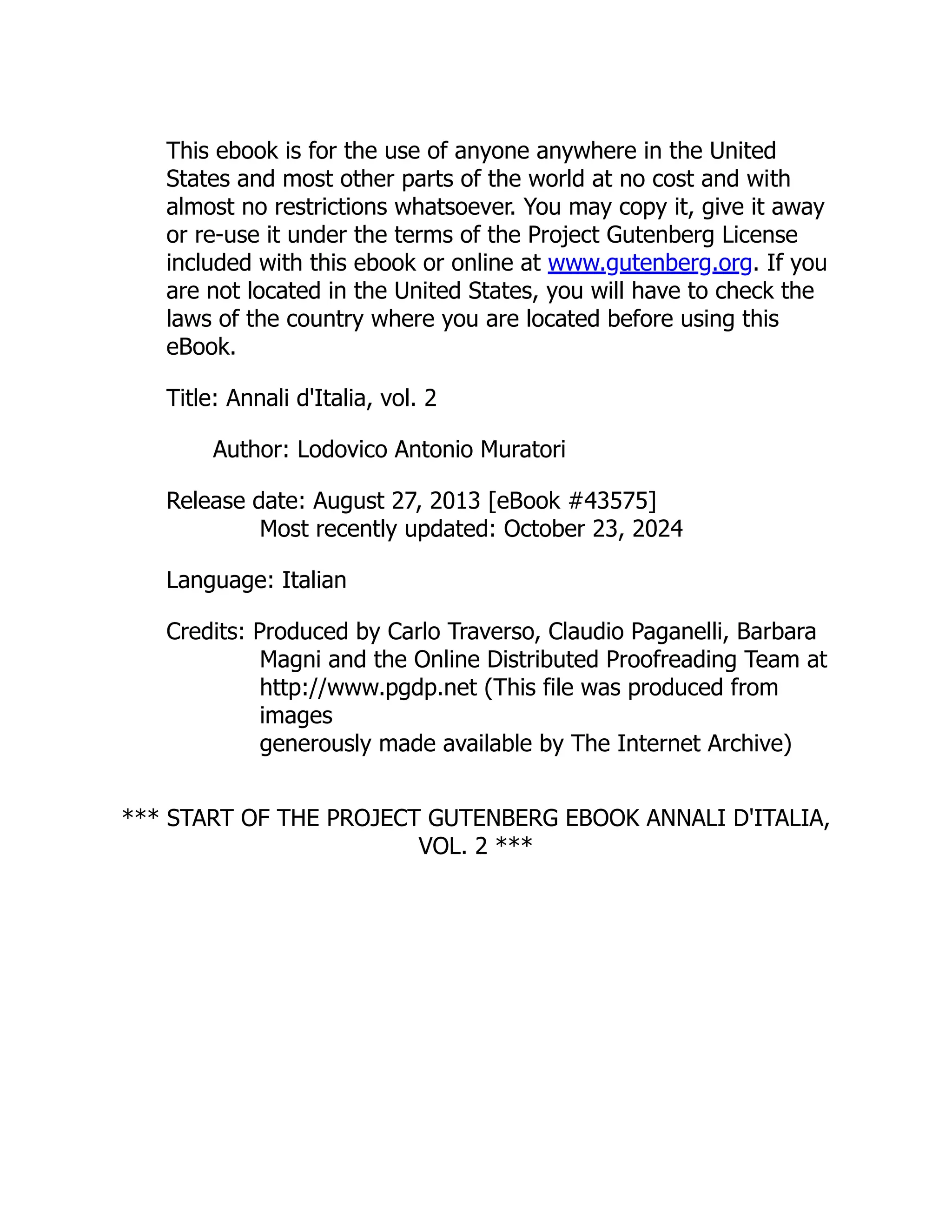 This ebook is for the use of anyone anywhere in the United
States and most other parts of the world at no cost and with
almost no restrictions whatsoever. You may copy it, give it away
or re-use it under the terms of the Project Gutenberg License
included with this ebook or online at www.gutenberg.org. If you
are not located in the United States, you will have to check the
laws of the country where you are located before using this
eBook.
Title: Annali d'Italia, vol. 2
Author: Lodovico Antonio Muratori
Release date: August 27, 2013 [eBook #43575]
Most recently updated: October 23, 2024
Language: Italian
Credits: Produced by Carlo Traverso, Claudio Paganelli, Barbara
Magni and the Online Distributed Proofreading Team at
http://www.pgdp.net (This file was produced from
images
generously made available by The Internet Archive)
*** START OF THE PROJECT GUTENBERG EBOOK ANNALI D'ITALIA,
VOL. 2 ***
 
