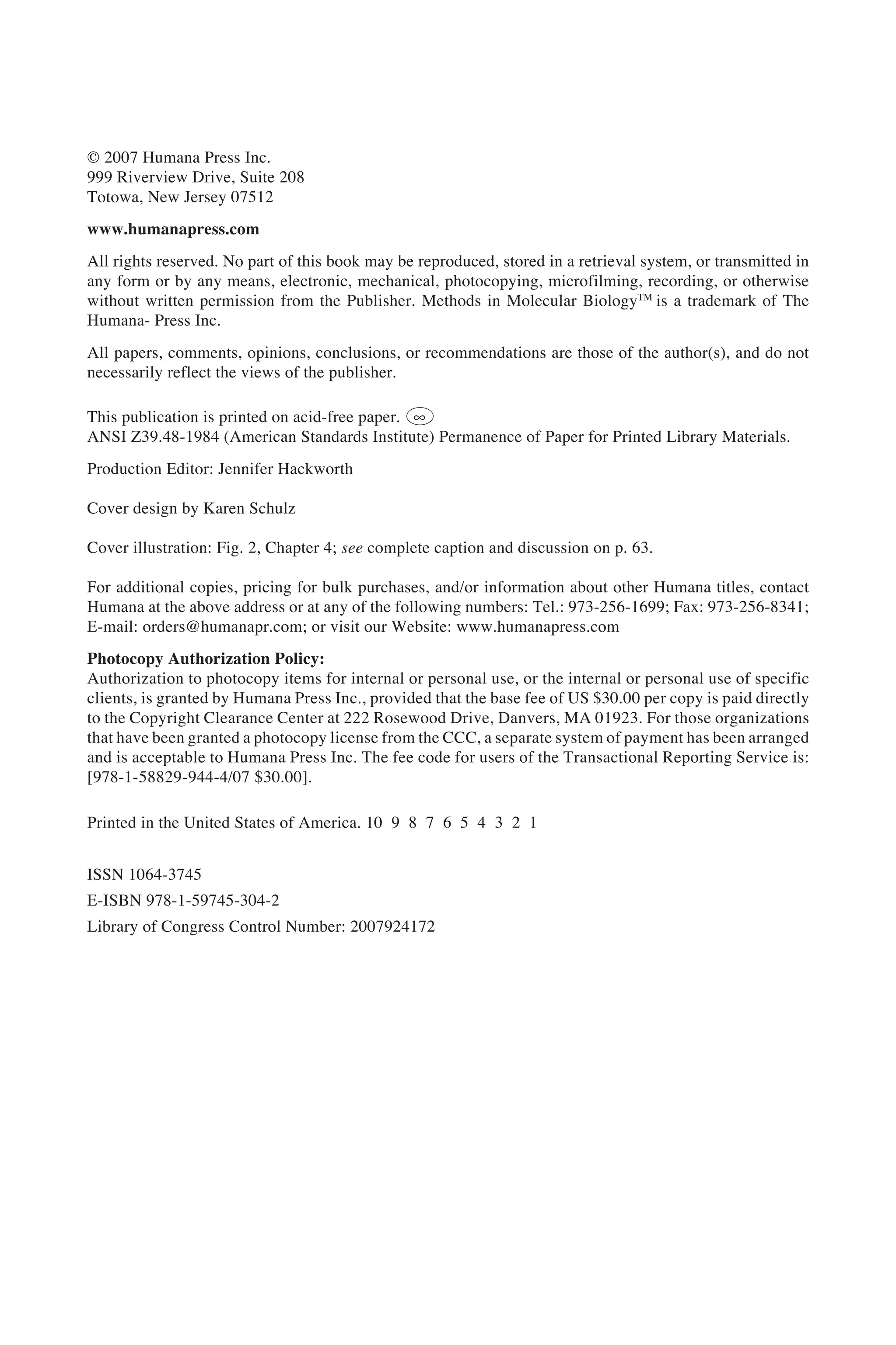 © 2007 Humana Press Inc.
999 Riverview Drive, Suite 208
Totowa, New Jersey 07512
www.humanapress.com
All rights reserved. No part of this book may be reproduced, stored in a retrieval system, or transmitted in
any form or by any means, electronic, mechanical, photocopying, microfilming, recording, or otherwise
without written permission from the Publisher. Methods in Molecular BiologyTM
is a trademark of The
Humana- Press Inc.
All papers, comments, opinions, conclusions, or recommendations are those of the author(s), and do not
necessarily reflect the views of the publisher.
This publication is printed on acid-free paper. h
ANSI Z39.48-1984 (American Standards Institute) Permanence of Paper for Printed Library Materials.
Production Editor: Jennifer Hackworth
Cover design by Karen Schulz
Cover illustration: Fig. 2, Chapter 4; see complete caption and discussion on p. 63.
For additional copies, pricing for bulk purchases, and/or information about other Humana titles, contact
Humana at the above address or at any of the following numbers: Tel.: 973-256-1699; Fax: 973-256-8341;
E-mail: orders@humanapr.com; or visit our Website: www.humanapress.com
Photocopy Authorization Policy:
Authorization to photocopy items for internal or personal use, or the internal or personal use of specific
clients, is granted by Humana Press Inc., provided that the base fee of US $30.00 per copy is paid directly
to the Copyright Clearance Center at 222 Rosewood Drive, Danvers, MA 01923. For those organizations
that have been granted a photocopy license from the CCC, a separate system of payment has been arranged
and is acceptable to Humana Press Inc. The fee code for users of the Transactional Reporting Service is:
[978-1-58829-944-4/07 $30.00].
Printed in the United States of America. 10 9 8 7 6 5 4 3 2 1
ISSN 1064-3745
E-ISBN 978-1-59745-304-2
Library of Congress Control Number: 2007924172
 
